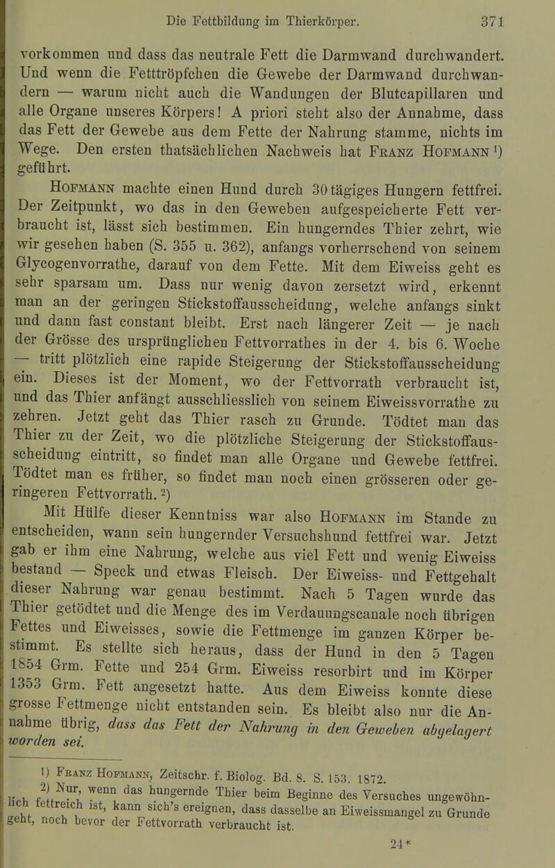 vorkommen und dass das neutrale Fett die Darmwand durchwandert. Und wenn die Fetttröpfchen die Gewebe der Darmwand durchwan- dern — warum nicht auch die Wandungen der Blutcapillaren und alle Organe unseres Körpers! A priori steht also der Annahme, dass das Fett der Gewebe aus dem Fette der Nahrung stamme, nichts im Wege. Den ersten thatsächliehen Nachweis hat Fkänz Hofmann1) geführt. Hofmann machte einen Hund durch 30 tägiges Hungern fettfrei. Der Zeitpunkt, wo das in den Geweben aufgespeicherte Fett ver- braucht ist, lässt sich bestimmen. Ein hungerndes Thier zehrt, wie wir gesehen haben (S. 355 u. 362), anfangs vorherrschend von seinem Glycogenvorrathe, darauf von dem Fette. Mit dem Eiweiss geht es sehr sparsam um. Dass nur wenig davon zersetzt wird, erkennt man an der geringen Stickstoffausscheidung, welche anfangs sinkt und dann fast constant bleibt. Erst nach längerer Zeit — je nach der Grösse des ursprünglichen Fettvorrathes in der 4. bis 6. Woche — tritt plötzlich eine rapide Steigerung der Stickstoffausscheidung ein. Dieses ist der Moment, wo der Fettvorrath verbraucht ist, und das Thier anfängt ausschliesslich von seinem Eiweiss vorrathe zu zehren. Jetzt geht das Thier rasch zu Grunde. Tödtet man das Thier zu der Zeit, wo die plötzliche Steigerung der Stickstoffaus- scheidung eintritt, so findet man alle Organe und Gewebe fettfrei. Tödtet man es früher, so findet man noch einen grösseren oder ge- ringeren Fettvorrath.2) Mit Hülfe dieser Kenntniss war also Hofmann im Stande zu entscheiden, wann sein hungernder Versuchshund fettfrei war. Jetzt gab er ihm eine Nahrung, welche aus viel Fett und wenig Eiweiss bestand — Speck und etwas Fleisch. Der Eiweiss- und Fettgehalt dieser Nahrung war genau bestimmt. Nach 5 Tagen wurde das Thier getödtet und die Menge des im Verdauungscanale noch übrigen Fettes und Eiweisses, sowie die Fettmenge im ganzen Körper be- stimmt. Es stellte sich heraus, dass der Hund in den 5 Tagen 1854 Grm. Fette und 254 Grm. Eiweiss resorbirt und im Körper 1353 Grm. Fett angesetzt hatte. Aus dem Eiweiss konnte diese grosse Fettmenge nicht entstanden sein. Es bleibt also nur die An- nahme übrig, dass das Fett der Nahrung in den Geweben abgelagert worden sei. 1) Franz Hopmann, Zeitschr. f. Biolog. Bd. 8. S. 153. 1872 HM XNUrl W6ni! daS hunSernde Thier beim Beginne des Versuches ungewöhn- lich fettreich ist, kann sich's ereignen, dass dasselbe an Eiweissmangel zu Grunde geht, noch bevor der Fettvorrath verbraucht ist. 24*