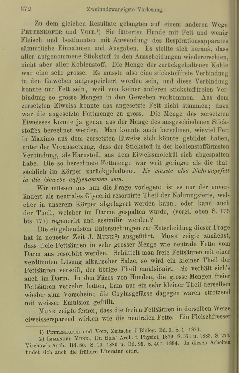 Zu dem gleichen Resultate gelangten auf einem anderen Wege Pettenkofer und Voit.1) Sie futterten Hunde mit Fett und wenig Fleisch und bestimmten mit Auwendung des Respirationsapparates sämmtliche Einnahmen und Ausgaben. Es stellte sich heraus, dass aller aufgenommene Stickstoff in den Ausscheidungen wiedererschien, nicht aber aller Kohlenstoff. Die Menge der zurückgehaltenen Kohle war eine sehr grosse. Es musste also eine stickstofffreie Verbindung in den Geweben aufgespeichert worden sein, und diese Verbindung konnte nur Fett sein, weil von keiner anderen stickstofffreien Ver-1 bindung so grosse Mengen in den Geweben vorkommen. Aus dem zersetzten Eiweiss konnte das angesetzte Fett nicht stammen; dazu war die angesetzte Fettmenge zu gross. Die Menge des zersetzten Eiweisses konnte ja genau aus der Menge des ausgeschiedenen Stick- stoffes berechnet werden. Man konnte auch berechnen, wieviel Fett in Maximo aus dem zersetzten Eiweiss sich könnte gebildet haben, unter der Voraussetzung, dass der Stickstoff in der kohlenstoffärmsten Verbindung, als Harnstoff, aus dem Eiweissmolekül sich abgespalten habe. Die so berechnete Fettmenge war weit geringer als die that- sächlich im Körper zurückgehaltene. Es musste also Nahrungsfett in die Gewebe aufgenommen sein. Wir müssen uns nun die Frage vorlegen: ist es nur der unver- ändert als neutrales Glycerid resorbirte Theil der Nahrungsfette, wel- cher in unserem Körper abgelagert werden kann, oder kann auch! der Theil, welcher im Darme gespalten wurde, (vergl. oben S. 175 j bis 177) regenerirt und assimilirt werden? Die eingehendsten Untersuchungen zur Entscheidung dieser Frage hat in neuester Zeit J. Münk2) ausgeführt. Münk zeigte zunächst, dass freie Fettsäuren in sehr grosser Menge wie neutrale Fette vom 1 Darm aus resorbirt werden. Schüttelt man freie Fettsäuren mit einer] verdünnten Lösung alkalischer Salze, so wird ein kleiner Theil der! Fettsäuren verseift, der übrige Theil emulsionirt. So verhält sich's auch im Darm. In den Fäces von Hunden, die grosse Mengen freier Fettsäuren verzehrt hatten, kam nur ein sehr kleiner Theil derselben j wieder zum Vorschein; die Chylusgefässe dagegen waren strotzend! mit weisser Emulsion gefüllt. Münk zeigte ferner, dass die freien Fettsäuren in derselben Weise eiweissersparend wirken wie die neutralen Fette. Ein Fleischfresser 1 1) Pettenkofer und Voit, Zeitschr. f. Biolog. Bd. 9. 8.1. 1873. 2) Immanuel Münk, Du Bois' Arch. f. Physiol. 1879. S. 371 u. 1883. S. 273. I Virchow's Aren. Bd. 80. S. 10. 1880 u. Bd. 95. S. 407. 1884. In diesen Arbeiten! findet sieb auch die frühere Literatur citirt.