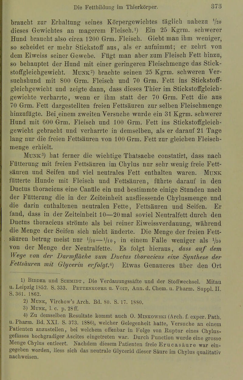 braucht zur Erhaltung seines Körpergewichtes täglich nahezu V20 dieses Gewichtes an magerem Fleisch.1) Ein 25 Kgrm. schwerer Hund braucht also circa 1200 Grm. Fleisch. Giebt man ihm weniger, so scheidet er mehr Stickstoff aus, als er aufnimmt; er zehrt von dem Eiweiss seiner Gewebe. Fügt man aber zum Fleisch Fett hinzu, so behauptet der Hund mit einer geringeren Fleischmenge das Stick- stoffgleichgewicht. Münk'2) brachte seinen 25 Kgrm. schweren Ver- suchshund mit 800 Grm. Fleisch und 70 Grm. Fett ins Stickstoff- gleichgewicht und zeigte dann, dass dieses Thier im Stickstoffgleich- gewichte verharrte, wenn er ihm statt der 70 Grm. Fett die aus 70 Grm. Fett dargestellten freien Fettsäuren zur selben Fleischmenge hinzufügte. Bei einem zweiten Versuche wurde ein 31 Kgrm. schwerer Hund mit 600 Grm, Fleisch und 100 Grm. Fett ins Stickstoffgleich- gewicht gebracht und verharrte in demselben, als er darauf 21 Tage lang nur die freien Fettsäuren von 100 Grm. Fett zur gleichen Fleisch- menge erhielt. Münk3) hat ferner die wichtige Thatsache constatirt, dass nach Fütterung mit freien Fettsäuren im Chylus nur sehr wenig freie Fett- säuren und Seifen und viel neutrales Fett enthalten waren. Münk fütterte Hunde mit Fleisch und Fettsäuren, führte darauf in den Ductus thoracicus eine Canüle ein und bestimmte einige Stunden nach der Fütterung die in der Zeiteinheit ausfliessende Chylusmenge und die darin enthaltenen neutralen Fette, Fettsäuren und Seifen. Er fand, dass in der Zeiteinheit 10—20 mal soviel Neutralfett durch den Ductus thoracicus strömte als bei reiner Eiweissverdauung, während die Menge der Seifen sich nicht änderte. Die Menge der freien Fett- säuren betrug meist nur V20—1/10, in einem Falle weniger als 730 von der Menge der Neutralfette. Es folgt hieraus, dass auf dem Wege von der Darmfläche zum Ductus thoracicus eine Synthese der Fettsäuren mit Glycerin erfolgtA) Etwas Genaueres über den Ort 1) Bidder und Schmidt , Die Verdauungssäfte und der Stoffwechsel. Mitau u. Leipzig 1S52. S. 333. Pettenkoeer u. Voit, Ann. d. Chem. u. Pharm. Suppl II S. 361. 1862. 2) Münk, Virchow's Aren. Bd. 80. S. 17. 1880. 3) Münk, 1. c. p. 28 ff. 4) Zu demselben Resultate kommt auch O. Minkowski (Arch. f. exper. Path. u. Pharm. Bd. XXI. S. 373. 1886), welcher Gelegenheit hatte, Versuche an einem Patienten anzustellen, bei welchem offenbar in Folge von Ruptur eines Chylus- gefässes hochgradiger Ascites eingetreten war. Durch Punction wurde eine grosse Menge Chylus entleert. Nachdem diesem Patienten freie Erucasäure war ein- gegeben worden, Hess sich das neutrale Glycerid dieser Säure im Chylus qualitativ nachweisen.