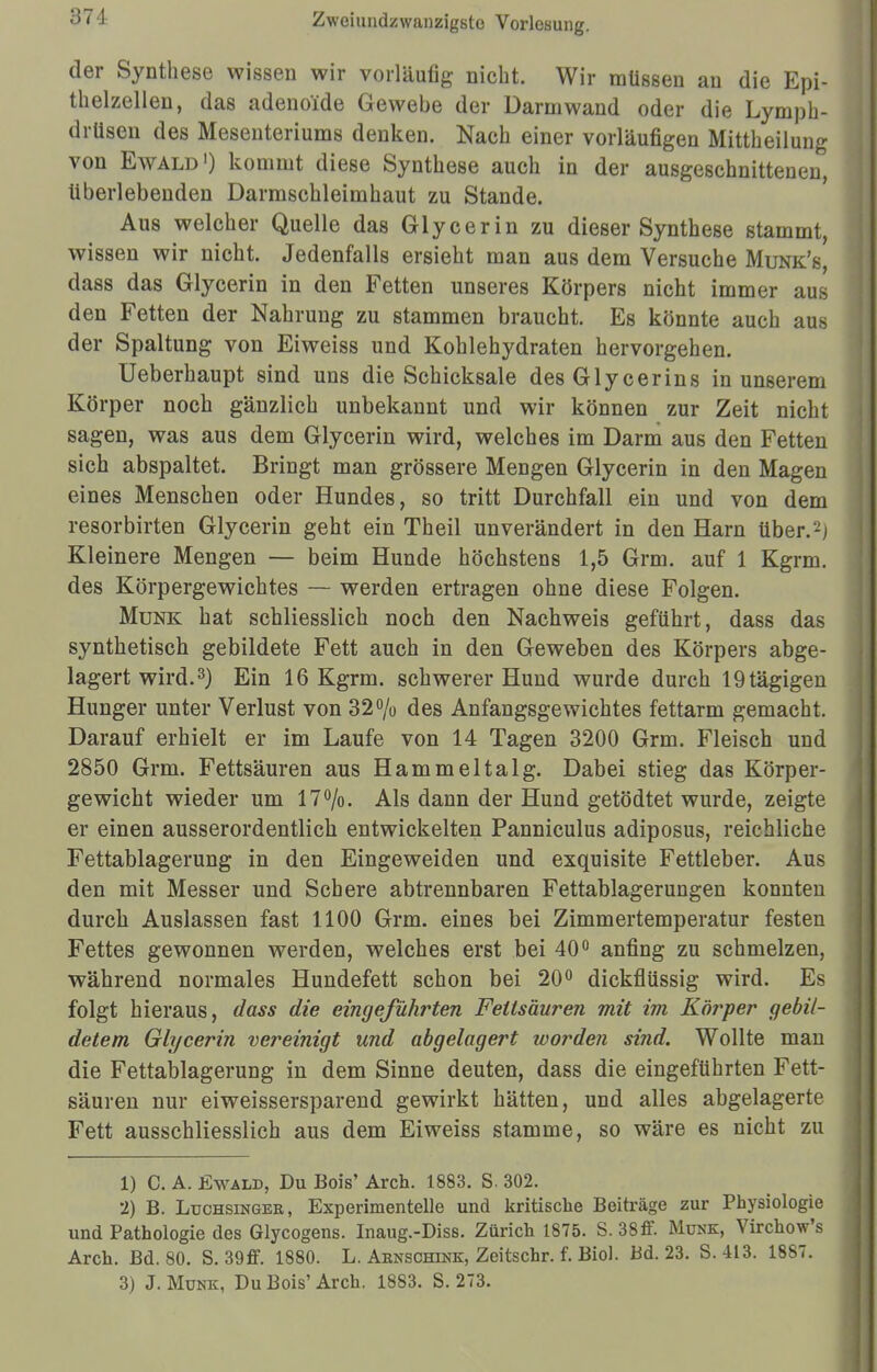 371 der Synthese wissen wir vorläufig nicht. Wir müssen an die Epi- thelzellen, das adenoide Gewebe der Darm wand oder die Lymph- drüsen des Mesenteriums denken. Nach einer vorläufigen Mittheilung von Ewald1) kommt diese Synthese auch in der ausgeschnittenen, überlebenden Darmschleimhaut zu Stande. Aus welcher Quelle das Glycerin zu dieser Synthese stammt, wissen wir nicht. Jedenfalls ersieht man aus dem Versuche Munk's, dass das Glycerin in den Fetten unseres Körpers nicht immer aus den Fetten der Nahrung zu stammen braucht. Es könnte auch aus der Spaltung von Eiweiss und Kohlehydraten hervorgehen. Ueberhaupt sind uns die Schicksale desGlycerins in unserem Körper noch gänzlich unbekannt und wir können zur Zeit nicht sagen, was aus dem Glycerin wird, welches im Darm aus den Fetten sich abspaltet. Bringt man grössere Mengen Glycerin in den Magen eines Menschen oder Hundes, so tritt Durchfall ein und von dem resorbirten Glycerin geht ein Theil unverändert in den Harn über.-) Kleinere Mengen — beim Hunde höchstens 1,5 Grm. auf 1 Kgrm. des Körpergewichtes — werden ertragen ohne diese Folgen. Münk hat schliesslich noch den Nachweis geführt, dass das synthetisch gebildete Fett auch in den Geweben des Körpers abge- lagert wird.3) Ein 16 Kgrm. schwerer Hund wurde durch 19tägigen Hunger unter Verlust von 32% des Anfangsgewichtes fettarm gemacht. Darauf erhielt er im Laufe von 14 Tagen 3200 Grm. Fleisch und 2850 Grm. Fettsäuren aus Hammeltalg. Dabei stieg das Körper- gewicht wieder um 17%. Als dann der Hund getödtet wurde, zeigte er einen ausserordentlich entwickelten Panniculus adiposus, reichliche Fettablagerung in den Eingeweiden und exquisite Fettleber. Aus den mit Messer und Schere abtrennbaren Fettablagerungen konnten durch Auslassen fast 1100 Grm. eines bei Zimmertemperatur festen Fettes gewonnen werden, welches erst bei 40° anfing zu schmelzen, während normales Hundefett schon bei 20° dickflüssig wird. Es folgt hieraus, dass die eingeführten Fettsäuren mit im Körper gebil- detem Glycerin vereinigt und abgelagert worden sind. Wollte man die Fettablagerung in dem Sinne deuten, dass die eingeführten Fett- säuren nur eiweissersparend gewirkt hätten, und alles abgelagerte Fett ausschliesslich aus dem Eiweiss stamme, so wäre es nicht zu 1) C. A. Ewald, Du Bois' Arch. 1883. S. 302. 2) B. Ltjchsinger, Experimentelle und kritische Beiträge zur Physiologie und Pathologie des Glycogens. Inaug.-Diss. Zürich 1875. S. 38ff. Münk, Virchow's Arch. Bd. 80. S. 39ff. 1880. L. Abnschink, Zeitschr. f. Biol. Bd. 23. S. 413. 1887.