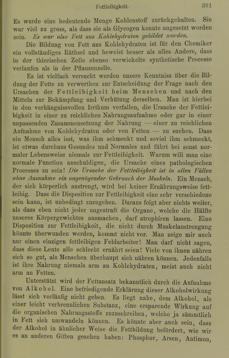 Fettleibigkeit. Es wurde eine bedeutende Menge Kohlenstoff zurückgehalten. Sie war viel zu gross, als dass sie als .Glycogen konnte angesetzt worden sein. Es war also Fett aus Kohlehydraten gebildet worden. Die Bildung von Fett aus Kohlehydraten ist für den Chemiker ein vollständiges Räthsel und beweist besser als alles Andere, dass in der thierischen Zelle ebenso verwickelte synthetische Processe verlaufen als in der Pflanzenzelle. Es ist vielfach versucht worden unsere Kenntniss über die Bil- dung der Fette zu verwerthen zur Entscheidung der Frage nach den Ursachen der Fettleibigkeit beim Menschen und nach den Mitteln zur Bekämpfung und Verhütung derselben. Man ist hierbei in den verhängnissvollen Irrthum verfallen, die Ursache der Fettlei- bigkeit in einer zu reichlichen Nahrungsaufnahme oder gar in einer unpassenden Zusammensetzung der Nahrung — einer zu reichlichen Aufnahme von Kohlehydraten oder von Fetten — zu suchen. Dass ein Mensch alles isst, was ihm schmeckt und soviel ihm schmeckt, ist etwas durchaus Gesundes und Normales und führt bei sonst nor- maler Lebensweise niemals zur Fettleibigkeit. Warum will man eine normale Function anschuldigen, die Ursache eines pathologischen Processes zu sein! Die Ursache der Fettleibigkeit ist in allen Fallen ohne Ausnahme ein ungenügender Gebrauch der Muskeln. Ein Mensch, der sich körperlich anstrengt, wird bei keiner Ernährungsweise fett- leibig. Dass die Disposition zur Fettleibigkeit eine sehr verschiedene sein kann, ist unbedingt zuzugeben. Daraus folgt aber nichts weiter, als dass eben nicht jeder ungestraft die Organe, welche die Hälfte unseres Körpergewichtes ausmachen, darf atrophiren lassen. Eine Disposition zur Fettleibigkeit, die nicht durch Muskelanstrengung könnte überwunden werden, kommt nicht vor. Man zeige mir auch nur einen einzigen fettleibigen Feldarbeiter! Man darf nicht sagen, dass diese Leute alle schlecht ernährt seien! Viele von ihnen nähren sich so gut, als Menschen überhaupt sich nähren können. Jedenfalls ist ihre Nahrung niemals arm an Kohlehydraten, meist auch nicht arm an Fetten. Unterstützt wird der Fettansatz bekanntlich durch die Aufnahme von Alkohol. Eine befriedigende Erklärung dieser Alkoholwirkung lässt sich vorläufig nicht geben. Es liegt nahe, dem Alkohol, als einer leicht verbrennlichen Substanz, eine ersparende Wirkung auf die organischen Nahrungsstoffe zuzuschreiben, welche ja sämmtlich in Fett sich umwandeln können. Es könnte aber auch sein, dass der Alkohol in ähnlicher Weise die FettbilduDg befördert, wie wir es an anderen Giften gesehen haben: Phosphor, Arsen, Antimon,