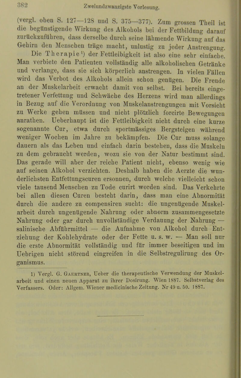 (vergl. oben S. 127—128 und S. 375—377). Zum grossen Theil ist die begünstigende Wirkung des Alkohols bei der Fettbildung darauf zurückzuführen, dass derselbe durch seine lähmende Wirkung auf das Gehirn den Menschen träge macht, unlustig zu jeder Anstrengung. Die Therapie1) der Fettleibigkeit ist also eine sehr einfache. Man verbiete den Patienten vollständig alle alkoholischen Getränke und verlange, dass sie sich körperlich anstrengen. In vielen Fällen wird das Verbot des Alkohols allein schon genügen. Die Freude an der Muskelarbeit erwacht damit von selbst. Bei bereits einge- tretener Verfettung und Schwäche des Herzens wird man allerdings in Bezug auf die Verordnung von Muskelanstrengungen mit Vorsicht zu Werke gehen müssen und nicht plötzlich forcirte Bewegungen anrathen. Ueberhaupt ist die Fettleibigkeit nicht durch eine kurze sogenannte Cur, etwa durch sportmässiges Bergsteigen während weniger Wochen im Jahre zu bekämpfen. Die Cur muss solange dauern als das Leben und einfach darin bestehen, dass die Muskeln zu dem gebraucht werden, wozu sie von der Natur bestimmt sind. Das gerade will aber der reiche Patient nicht, ebenso wenig wie auf seinen Alkohol verzichten. Deshalb haben die Aerzte die wun- derlichsten Entfettungscuren ersonnen, durch welche vielleicht schon viele tausend Menschen zu Tode curirt worden sind. Das Verkehrte bei allen diesen Curen besteht darin, dass man eine Abnormität durch die andere zu compensiren sucht: die ungenügende Muskel- arbeit durch ungenügende Nahrung oder abnorm zusammengesetzte Nahrung oder gar durch unvollständige Verdauung der Nahrung — salinische Abführmittel — die Aufnahme von Alkohol durch Ent- ziehung der Kohlehydrate oder der Fette u. s. w. — Man soll nur die erste Abnormität vollständig und für immer beseitigen und im Uebrigen nicht störend eingreifen in die Selbstregulirung des Or- ganismus. 1) Vergl. G. Gaertner, üeber die therapeutische Verwendung der Muskel- arbeit und einen neuen Apparat zu ihrer Dosirung. Wien 1887. Selbstverlag des Verfassers. Oder: Allgem. Wiener medicinische Zeitung. Nr 49 u. 50. 1887.