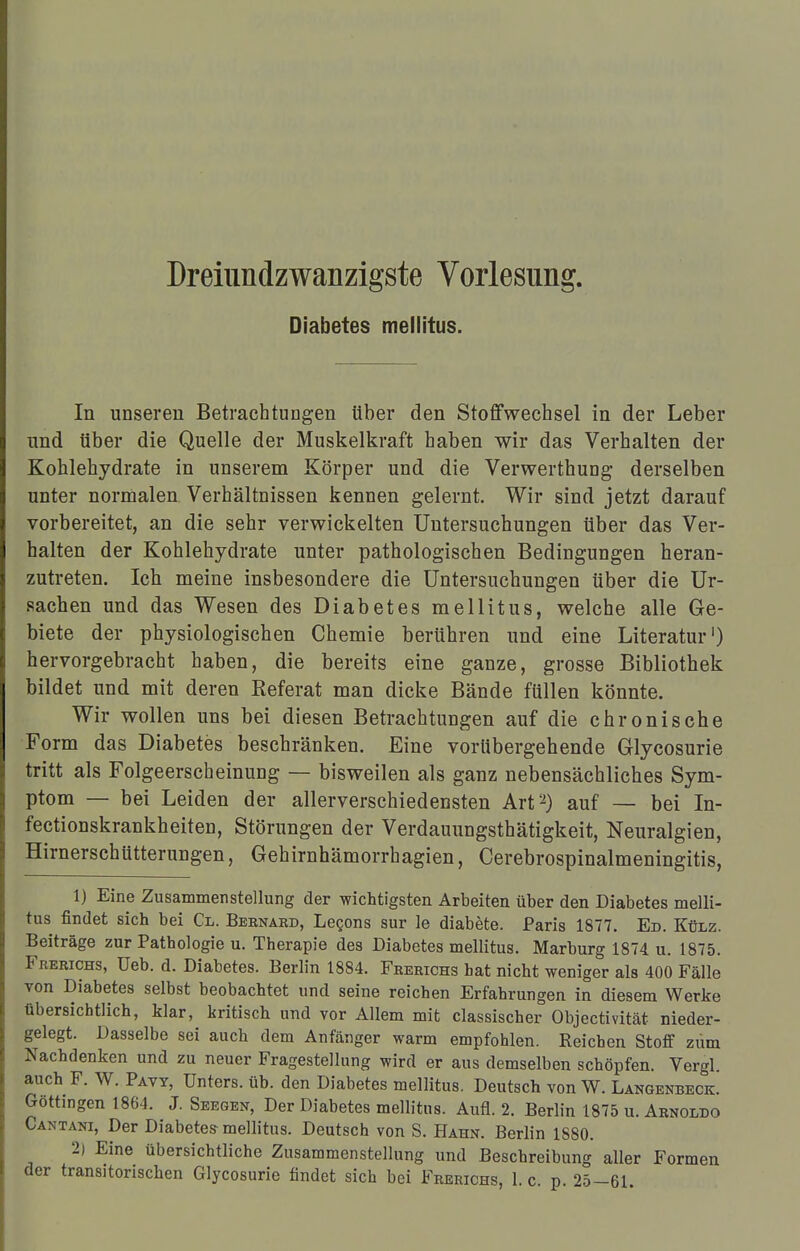 Diabetes mellitus. In unseren Betrachtungen über den Stoffwechsel in der Leber nnd über die Quelle der Muskelkraft haben wir das Verhalten der Kohlehydrate in unserem Körper und die Verwerthung derselben unter normalen Verhältnissen kennen gelernt. Wir sind jetzt darauf vorbereitet, an die sehr verwickelten Untersuchungen über das Ver- halten der Kohlehydrate unter pathologischen Bedingungen heran- zutreten. Ich meine insbesondere die Untersuchungen über die Ur- sachen und das Wesen des Diabetes mellitus, welche alle Ge- biete der physiologischen Chemie berühren und eine Literatur1) hervorgebracht haben, die bereits eine ganze, grosse Bibliothek bildet und mit deren Referat man dicke Bände füllen könnte. Wir wollen uns bei diesen Betrachtungen auf die chronische Form das Diabetes beschränken. Eine vorübergehende Glycosurie tritt als Folgeerscheinung — bisweilen als ganz nebensächliches Sym- ptom — bei Leiden der allerverschiedensten Art2) auf — bei In- fectionskrankheiten, Störungen der Verdauungsthätigkeit, Neuralgien, Hirnerschütterungen, Gehirnhämorrhagien, Cerebrospinalmeningitis, 1) Eine Zusammenstellung der wichtigsten Arbeiten über den Diabetes melli- tus findet sich bei Cl. Bebnahd, Lecons sur le diabete. Paris 1877. Ed. Külz. Beiträge zur Pathologie u. Therapie des Diabetes mellitus. Marburg 1874 u. 1875. Frerichs, Ueb. d. Diabetes. Berlin 1884. Frerichs hat nicht weniger als 400 Fälle von Diabetes selbst beobachtet und seine reichen Erfahrungen in diesem Werke tibersichtlich, klar, kritisch und vor Allem mit classischer Objectivität nieder- gelegt. Dasselbe sei auch dem Anfänger warm empfohlen. Reichen Stoff zum Nachdenken und zu neuer Fragestellung wird er aus demselben schöpfen. Vergl. auch F. W. Pavy, Unters, üb. den Diabetes mellitus. Deutsch von W. Langenbeck. Göttingen 1864. J. Seegen, Der Diabetes mellitus. Aufl. 2. Berlin 1875 u. Abnoldo Cantani, Der Diabetes mellitus. Deutsch von S. Hahn. Berlin 1880. 2) Eine übersichtliche Zusammenstellung und Beschreibung aller Formen der transitorischen Glycosurie findet sich bei Feebichs, I.e. p. 25-61.