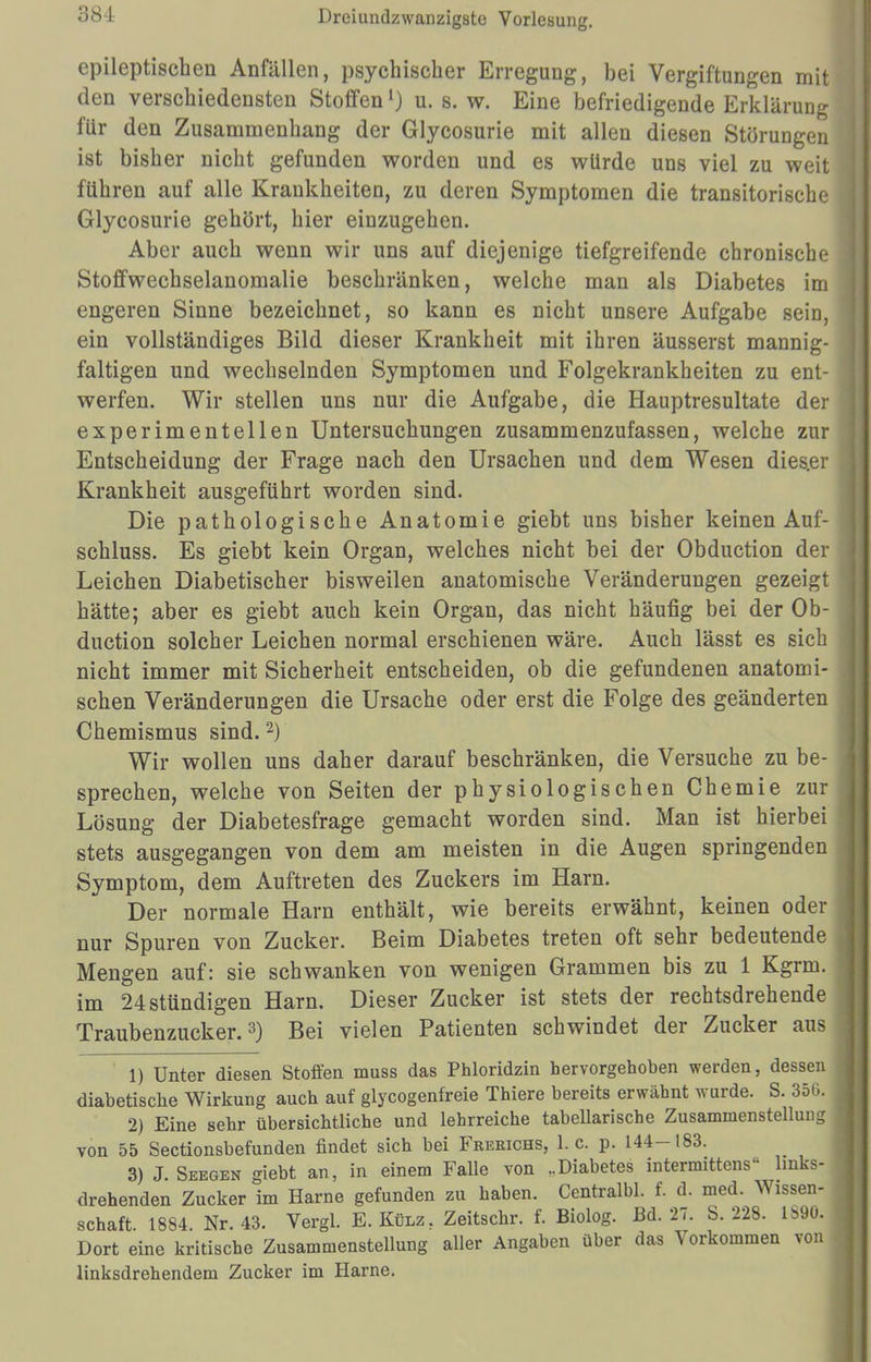 epileptischen Anfällen, psychischer Erregung, bei Vergiftungen mit den verschiedensten Stoffenl) u. s. w. Eine befriedigende Erklärung für den Zusammenhang der Glycosurie mit allen diesen Störungen ist bisher nicht gefunden worden und es würde uns viel zu weit führen auf alle Krankheiten, zu deren Symptomen die transitorische Glycosurie gehört, hier einzugehen. Aber auch wenn wir uns auf diejenige tiefgreifende chronische Stoffwechselanomalie beschränken, welche man als Diabetes im engeren Sinne bezeichnet, so kann es nicht unsere Aufgabe sein, ein vollständiges Bild dieser Krankheit mit ihren äusserst mannig- faltigen und wechselnden Symptomen und Folgekrankheiten zu ent- werfen. Wir stellen uns nur die Aufgabe, die Hauptresultate der experimentellen Untersuchungen zusammenzufassen, welche zur Entscheidung der Frage nach den Ursachen und dem Wesen dies.er Krankheit ausgeführt worden sind. Die pathologische Anatomie giebt uns bisher keinen Auf- schluss. Es giebt kein Organ, welches nicht bei der Obduction der Leichen Diabetischer bisweilen anatomische Veränderungen gezeigt hätte; aber es giebt auch kein Organ, das nicht häufig bei der Ob- duction solcher Leichen normal erschienen wäre. Auch lässt es sich nicht immer mit Sicherheit entscheiden, ob die gefundenen anatomi- schen Veränderungen die Ursache oder erst die Folge des geänderten Chemismus sind.2) Wir wollen uns daher darauf beschränken, die Versuche zu be- sprechen, welche von Seiten der physiologischen Chemie zur Lösung der Diabetesfrage gemacht worden sind. Man ist hierbei stets ausgegangen von dem am meisten in die Augen springenden Symptom, dem Auftreten des Zuckers im Harn. Der normale Harn enthält, wie bereits erwähnt, keinen oder nur Spuren von Zucker. Beim Diabetes treten oft sehr bedeutende Mengen auf: sie schwanken von wenigen Grammen bis zu 1 Kgrm. im 24 stündigen Harn. Dieser Zucker ist stets der rechtsdrehende Traubenzucker.3) Bei vielen Patienten schwindet der Zucker aus ' 1) Unter diesen Stoffen muss das Phloridzin hervorgehoben werden, dessen diabetische Wirkung auch auf glycogenfreie Thiere bereits erwähnt wurde. S. 356. 2) Eine sehr übersichtliche und lehrreiche tabellarische Zusammenstellung von 55 Sectionsbefunden findet sich bei Freeichs, I.e. p. 144-183. 3) J. Seegen giebt an, in einem Falle von „Diabetes intermittens links- drehenden Zucker im Harne gefunden zu haben. Centralbl. f. d. med. Wissen- schaft. 1884. Nr. 43. Vergl. E.Külz, Zeitschr. f. Biolog. Bd. 27. S. 228. L890, Dort eine kritische Zusammenstellung aller Angaben über das Vorkommen von linksdrehendem Zucker im Harne.
