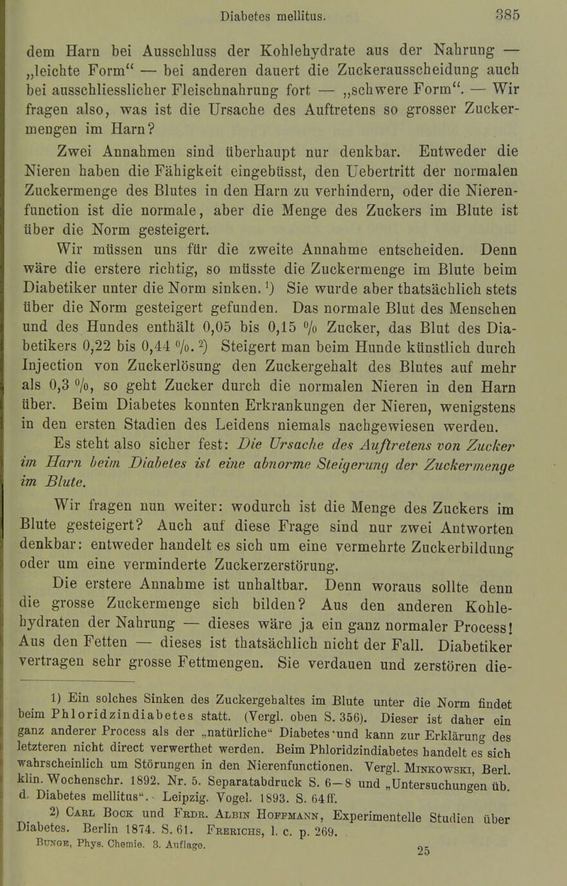 dem Harn bei Ausschluss der Kohlehydrate aus der Nahrung — „leichte Form — bei anderen dauert die Zuckerausscheidung auch bei ausschliesslicher Fleischnahrung fort — „schwere Form. — Wir fragen also, was ist die Ursache des Auftretens so grosser Zucker- mengen im Harn? Zwei Annahmen sind überhaupt nur denkbar. Entweder die Nieren haben die Fähigkeit eingebüsst, den Uebertritt der normalen Zuckermenge des Blutes in den Harn zu verhindern, oder die Nieren- function ist die normale, aber die Menge des Zuckers im Blute ist über die Norm gesteigert. Wir müssen uns für die zweite Annahme entscheiden. Denn wäre die erstere richtig, so müsste die Zuckermenge im Blute beim Diabetiker unter die Norm sinken.l) Sie wurde aber thatsächlich stets über die Norm gesteigert gefunden. Das normale Blut des Menschen und des Hundes enthält 0,05 bis 0,15 % Zucker, das Blut des Dia- betikers 0,22 bis 0,44 %.2) Steigert man beim Hunde künstlich durch Injection von Zuckerlösung den Zuckergehalt des Blutes auf mehr als 0,3 °/o, so geht Zucker durch die normalen Nieren in den Harn über. Beim Diabetes konnten Erkrankungen der Nieren, wenigstens in den ersten Stadien des Leidens niemals nachgewiesen werden. Es steht also sicher fest: Die Ursache des Außretens von Zucker im Harn beim Diabetes ist eine abnorme Steigerung der Zuckermenge im Blute. Wir fragen nun weiter: wodurch ist die Menge des Zuckers im Blute gesteigert? Auch auf diese Frage sind nur zwei Antworten denkbar: entweder handelt es sich um eine vermehrte Zuckerbildung oder um eine verminderte Zuckerzerstörung. Die erstere Annahme ist unhaltbar. Denn woraus sollte denn die grosse Zuckermenge sich bilden? Aus den anderen Kohle- hydraten der Nahrung — dieses wäre ja ein ganz normaler Processi Aus den Fetten — dieses ist thatsächlich nicht der Fall. Diabetiker vertragen sehr grosse Fettmengen. Sie verdauen und zerstören die- 1) Ein solches Sinken des Zuckergehaltes im Blute unter die Norm findet beim Phloridzindiabetes statt. (Vergl. oben S. 356). Dieser ist daher ein ganz anderer Process als der „natürliche Diabetes -und kann zur Erklärung des letzteren nicht direct verwerthet werden. Beim Phloridzindiabetes handelt es sich wahrscheinlich um Störungen in den Nierenfunctionen. Vergl. Minkowski, Berl klin. Wochenschr. 1892. Nr. 5. Separatabdruck S. 6-8 und „Untersuchungen üb d. Diabetes mellitus. - Leipzig. Vogel. 1893. S. 64fr. 2) Carl Bock und Fkdr. Albin Hoffmann, Experimentelle Studien über Diabetes. Berlin 1874. S. 61. Frerichs, 1. c. p. 269. Bunge, Phys. Chemie. 3. Auflage. „-