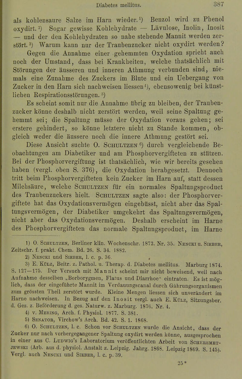 als kohlensaure Salze im Harn wieder.1) Benzol wird zu Phenol oxydirt.2) Sogar gewisse Kohlehydrate — Lävulose, Inolin, Inosit — und der den Kohlehydraten so nahe stehende Mannit werden zer- stört. 3) Warum kann nur der Traubenzucker nicht oxydirt werden ? Gegen die Annahme einer gehemmten Oxydation spricht auch noch der Umstand, dass bei Krankheiten, welche thatsächlich mit Störungen der äusseren und inneren Athmung verbunden sind, nie- mals eine Zunahme des Zuckers im Blute und ein Uebergang von Zucker in den Harn sich nachweisen Hessen4), ebensowenig bei künst- lichen Respirationsstörungen.5) Es scheint somit nur die Annahme übrig zu bleiben, der Trauben- zucker könne deshalb nicht zerstört werden, weil seine Spaltung ge- hemmt sei; die Spaltung müsse der Oxydation voraus gehen; sei erstere gehindert, so könne letztere nicht zu Stande kommen, ob- gleich weder die äussere noch die innere Athmung gestört sei. Diese Ansicht suchte 0. Schultzen 6) durch vergleichende Be- obachtungen am Diabetiker und am Phosphorvergifteten zu stützen. Bei der Phosphorvergiftung ist thatsächlich, wie wir bereits gesehen haben (vergl. oben S. 376), die Oxydation herabgesetzt. Dennoch tritt beim Phosphorvergifteten kein Zucker im Harn auf, statt dessen Milchsäure, welche Schultzen für ein normales Spaltungsproduct des Traubenzuckers hielt. Schultzen sagte also: der Phosphorver- giftete hat das Oxydationsvermögen eingebüsst, nicht aber das Spal- tungsvermögen, der Diabetiker umgekehrt das Spaltungsvermögen, nicht aber das Oxydationsvermögen. Deshalb erscheint im Harne des Phosphorvergifteten das normale Spaltungsproduct, im Harne 1) 0. Schultzen, Berliner klin. Wochenschr. 1872. Nr. 35. Nencki u. Siebee, Zeitschr. f. prakt. Chem. Bd. 26. S. 34. 1882. 2) Nencki und Sieber, 1. c. p. 36. , 3) E. Külz, Beitr. z. Pathol. u. Therap. d. Diabetes mellitus. Marburg 1874. S. 127—175. Der Versuch mit Mannit scheint mir nicht beweisend, weil nach Aufnahme desselben „Borborygmen, Flatus und Diarrhoe eintraten. Es ist mög- lich, dass der eingeführte Mannit im Verdauungscanal durch Gährungsorganismen zum grössten Theil zerstört wurde. Kleine Mengen Hessen sich unverändert im Harne nachweisen. In Bezug auf den Inosit vergl. auch E. Külz, Sitzungsber. d. Ges. z. Beförderung d. ges. Naturw. z. Marburg. 1876. Nr. 4. 4) v. Mering, Arch. f. Physiol. 1877. S. 381. 5) Senator, Virchow's Arch. Bd. 42. S. 1. 1868. 6) 0. Schultzen, 1. c. Schon vor Schultzen wurde die Ansicht, dass der Zucker nur nach vorhergegangener Spaltung oxydirt werden könne, ausgesprochen in einer aus C. Ludwig's Laboratorium veröffentlichten Arbeit von Scheremet- jewski (Arb. aus d. physiol. Anstalt z. Leipzig. Jahrg. 1868. Leipzig 1869. S. 145). Vergl. auch Nencki und Sieber, 1. c. p. 39.
