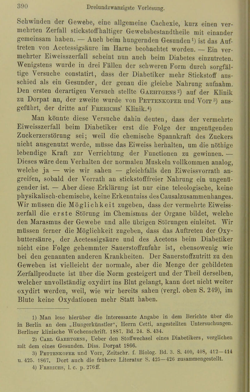 Schwinden der Gewebe, eine allgemeine Cachexie, kurz einen ver- mehrten Zerfall stickstoffhaltiger Gewebsbestandtheile mit einander gemeinsam haben. — Auch beim hungernden Gesundenx) ist das Auf- treten von Acetessigsäure im Harne beobachtet worden. — Ein ver- mehrter Eiweisszerfall scheint nun auch beim Diabetes einzutreten. Wenigstens wurde in drei Fällen der schweren Form durch sorgfäl- tige Versuche constatirt, dass der Diabetiker mehr Stickstoff aus- schied als ein Gesunder, der genau die gleiche Nahrung aufnahm. Den ersten derartigen Versuch stellte Gaehtgens'2) auf der Klinik zu Dorpat an, der zweite wurde von Pettenkofer und Von:i) aus- geführt, der dritte auf Feerichs' Klinik.4) Man könnte diese Versuche dahin deuten, dass der vermehrte Eiweisszerfall beim Diabetiker erst die Folge der ungenügenden Zuckerzerstörung sei; weil die chemische Spannkraft des Zuckers nicht ausgenutzt werde, müsse das Eiweiss herhalten, um die nöthige lebendige Kraft zur Verrichtung der Functionen zu gewinnen. — Dieses wäre dem Verhalten der normalen Muskeln vollkommen analog, welche ja — wie wir sahen — gleichfalls den Eiweissvorrath an- greifen, sobald der Vorrath an stickstofffreier Nahrung ein ungenü- gender ist. — Aber diese Erklärung ist nur eine teleologische, keine physikalisch-chemische, keine Erkenntniss desCausalzusammenhanges. Wir müssen die Möglichkeit zugeben, dass der vermehrte Eiweiss- zerfall die erste Störung im Chemismus der Organe bildet, welche den Marasmus der Gewebe und alle übrigen Störungen einleitet. Wir müssen ferner die Möglichkeit zugeben, dass das Auftreten der Oxy- buttersäure, der Acetessigsäure und des Acetons beim Diabetiker nicht eine Folge gehemmter Sauerstoffzufuhr ist, ebensowenig wie bei den genannten anderen Krankheiten. Der Sauerstoffzutritt zu den Geweben ist vielleicht der normale, aber die Menge der gebildeten Zerfallproducte ist über die Norm gesteigert und der Theil derselben, welcher unvollständig oxydirt ins Blut gelangt, kann dort nicht weiter oxydirt werden, weil, wie wir bereits sahen (vergl. oben S. 249), im Blute keine Oxydationen mehr Statt haben. 1) Man lese hierüber die interessante Angabe in dem Berichte über die in Berlin an dem „Hungerkünstler, Herrn Cetti, angestellten Untersuchungen. Berliner klinische Wochenschrift. 1887. Bd. 24. S.434. 2) Carl Gaehtgens, üeber den Stoffwechsel eines Diabetikers, verglichen mit dem eines Gesunden. Diss. Dorpat 1866. 3) Pettenkofer und Von, Zeitschr. f. Biolog. Bd. 3. S. 400, 408, 412-414 u. 425. 1867. Dort auch die frühere Literatur S. 425—426 zusammengestellt. 4) Frerichs, 1. c. p. 276ff.