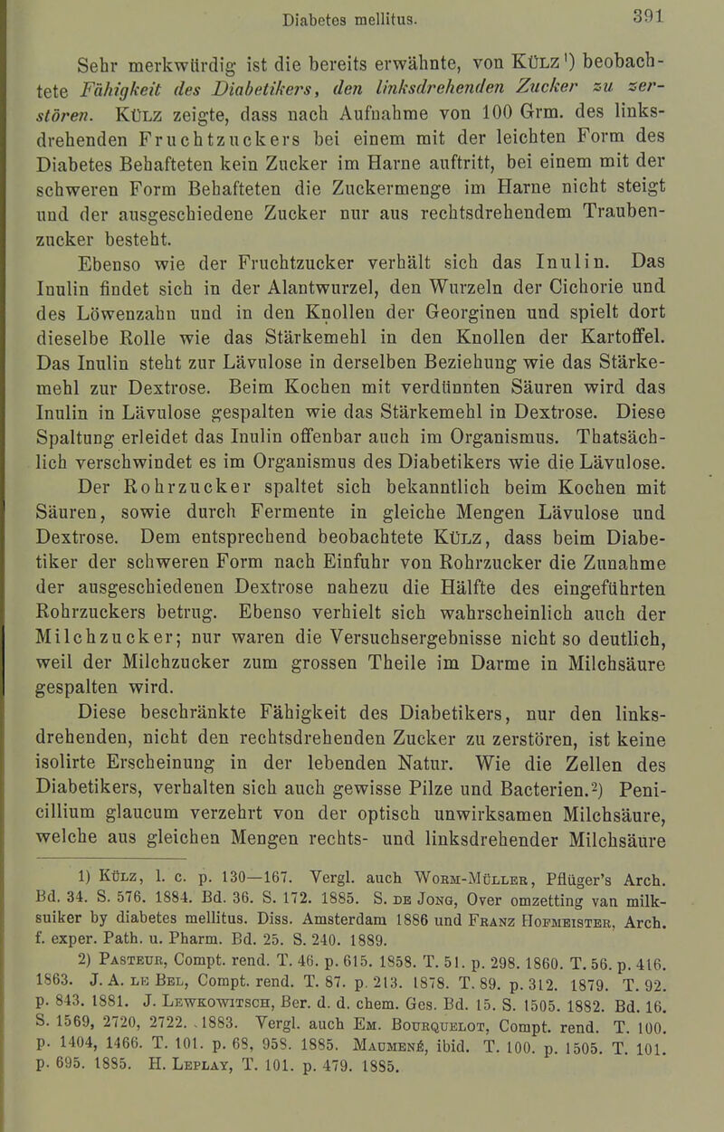 Sehr merkwürdig ist die bereits erwähnte, von Külz1) beobach- tete Fähigkeit des Diabetikers, den linksdrehenden Zucker zu zer- stören. Külz zeigte, dass nach Aufnahme von 100 Grm. des links- drehenden Fruchtzuckers bei einem mit der leichten Form des Diabetes Behafteten kein Zucker im Harne auftritt, bei einem mit der schweren Form Behafteten die Zuckermenge im Harne nicht steigt und der ausgeschiedene Zucker nur aus rechtsdrehendem Trauben- zucker besteht. Ebenso wie der Fruchtzucker verhält sich das Inulin. Das Inulin findet sich in der Alantwurzel, den Wurzeln der Cichorie und des Löwenzahn und in den Knollen der Georginen und spielt dort dieselbe Bolle wie das Stärkemehl in den Knollen der Kartoffel. Das Inulin steht zur Lävulose in derselben Beziehung wie das Stärke- mehl zur Dextrose. Beim Kochen mit verdünnten Säuren wird das Inulin in Lävulose gespalten wie das Stärkemehl in Dextrose. Diese Spaltung erleidet das Inulin offenbar auch im Organismus. Thatsäch- lich verschwindet es im Organismus des Diabetikers wie die Lävulose. Der Rohrzucker spaltet sich bekanntlich beim Kochen mit Säuren, sowie durch Fermente in gleiche Mengen Lävulose und Dextrose. Dem entsprechend beobachtete Külz, dass beim Diabe- tiker der schweren Form nach Einfuhr von Rohrzucker die Zunahme der ausgeschiedenen Dextrose nahezu die Hälfte des eingeführten Rohrzuckers betrug. Ebenso verhielt sich wahrscheinlich auch der Milchzucker; nur waren die Versuchsergebnisse nicht so deutlich, weil der Milchzucker zum grossen Theile im Darme in Milchsäure gespalten wird. Diese beschränkte Fähigkeit des Diabetikers, nur den links- drehenden, nicht den rechtsdrehenden Zucker zu zerstören, ist keine isolirte Erscheinung in der lebenden Natur. Wie die Zellen des Diabetikers, verhalten sich auch gewisse Pilze und Bacterien.2) Peni- cillium glaucum verzehrt von der optisch unwirksamen Milchsäure, welche aus gleichen Mengen rechts- und linksdrehender Milchsäure 1) Külz, 1. c. p. 130—167. Vergl. auch Worm-Müller, Pflüger's Arch. Bd. 34. S. 576. 1884. Bd. 36. S. 172. 1885. S. de Jong, Over omzetting van milk- suiker by diabetes mellitus. Diss. Amsterdam 1886 und Franz Hofmeister, Arch. f. exper. Path. u. Pharm. Bd. 25. S. 240. 1889. 2) Pasteur, Compt. rend. T. 46. p. 615. 1858. T. 51. p. 298.1860. T. 56. p. 416. 1863. J. A. le Bel, Compt. rend. T. 87. p. 213. 1878. T. 89. p. 312. 1879. T. 92. p. 843. 1881. J. Lewkowitsch, Ber. d. d. ehem. Ges. Bd. 15. S. t505. 1882. Bd. 16. S. 1569, 2720, 2722. .1883. Vergl. auch Em. Bourquelot. Compt. rend. T. 100. p. 1404, 1466. T. 101. p. 68, 958. 1885. Maumene, ibid. T. 100. p. 1505. T. 101. p. 695. 1885. H. Leplay, T. 101. p. 479. 18S5.