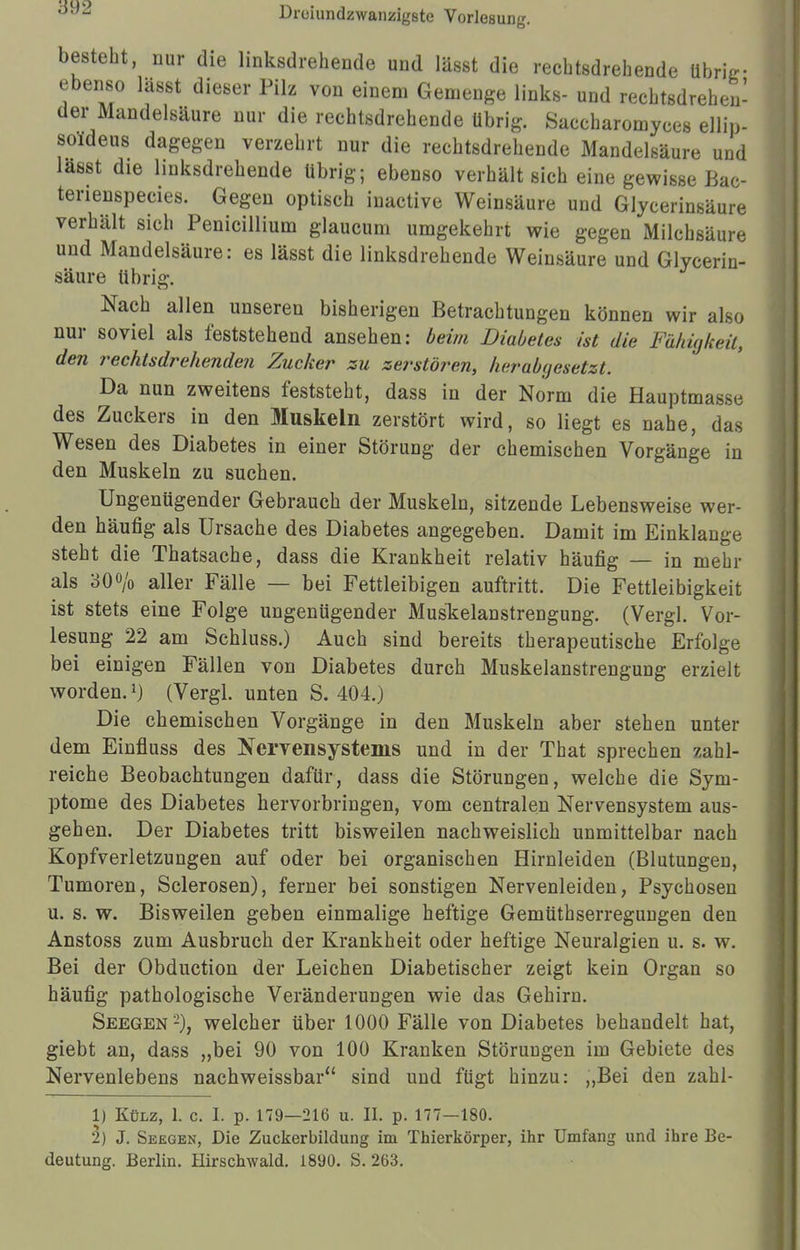 besteht, nur die linksdrehende und Iässt die rechtsdrehende übrig- ebenso lässt dieser Pilz von einem Gemenge links- und rechtsdrehen- der Mandelsäure nur die rechtsdrehende übrig. Saccharomyces ellip- soldeus dagegen verzehrt nur die rechtsdrehende Mandelsäure und lasst die linksdrehende übrig; ebenso verhält sich eine gewisse Bac- tenenspecies. Gegen optisch iuactive Weinsäure und Glycerinsäure verhält sich Penicillium glaucum umgekehrt wie gegen Milchsäure und Mandelsäure: es lässt die linksdrehende Weinsäure und Glycerin- säure übrig. Nach allen unseren bisherigen Betrachtungen können wir also nur soviel als feststehend ansehen: beim Diabetes ist die Fähigkeit, den rechtsdrehenden Zucker zu zerstören, herabgesetzt. Da nun zweitens feststeht, dass in der Norm die Hauptmasse des Zuckers in den Muskeln zerstört wird, so liegt es nahe, das Wesen des Diabetes in einer Störung der chemischen Vorgänge in den Muskeln zu suchen. Ungenügender Gebrauch der Muskeln, sitzende Lebensweise wer- den häufig als Ursache des Diabetes angegeben. Damit im Einklänge steht die Thatsache, dass die Krankheit relativ häufig — in mehr als 30% aller Fälle — bei Fettleibigen auftritt. Die Fettleibigkeit ist stets eine Folge ungenügender Mus'kelanstrengung. (Vergl. Vor- lesung 22 am Schluss.) Auch sind bereits therapeutische Erfolge bei einigen Fällen von Diabetes durch Muskelanstrengung erzielt worden.1) (Vergl. unten S. 404.) Die chemischen Vorgänge in den Muskeln aber stehen unter dem Einfluss des Nervensystems und in der That sprechen zahl- reiche Beobachtungen dafür, dass die Störungen, welche die Sym- ptome des Diabetes hervorbringen, vom centralen Nervensystem aus- gehen. Der Diabetes tritt bisweilen nachweislich unmittelbar nach Kopfverletzungen auf oder bei organischen Hirnleiden (Blutungen, Tumoren, Sclerosen), ferner bei sonstigen Nervenleiden, Psychosen u. s. w. Bisweilen geben einmalige heftige Gemtithserregungen den Anstoss zum Ausbruch der Krankheit oder heftige Neuralgien u. s. w. Bei der Obduction der Leichen Diabetischer zeigt kein Organ so häufig pathologische Veränderungen wie das Gehirn. Seegen2), welcher über 1000 Fälle von Diabetes behandelt hat, giebt an, dass „bei 90 von 100 Kranken Störungen im Gebiete des Nervenlebens nachweissbar sind und fügt hinzu: „Bei den zahl- 1) Külz, 1. c. I. p. 179—216 u. II. p. 177—180. 2) J. Seegen, Die Zuckerbildung im Thierkörper, ihr Umfang und ihre Be- deutung. Berlin. Hirschwald. 1890. S. 263.