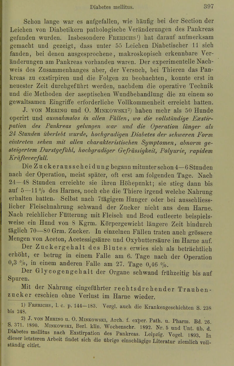 Schon lange war es aufgefallen, wie häufig bei der Section der Leichen von Diabetikern pathologische Veränderungen des Pankreas gefunden wurden. Insbesondere Feerichs1) hat darauf aufmerksam gemacht und gezeigt, dass unter 55 Leichen Diabetischer 11 sich fanden, bei denen ausgesprochene, makroskopisch erkennbare Ver- änderungen am Pankreas vorhanden waren. Der experimentelle Nach- weis des Zusammenhanges aber, der Versuch, bei Thieren das Pan- kreas zu exstirpiren und die Folgen zu beobachten, konnte erst in neuester Zeit durchgeführt werden, nachdem die operative Technik und die Methoden der aseptischen Wundbehandlung die zu einem so gewaltsamen Eingriffe erforderliche Vollkommenheit erreicht hatten. J. von Mering und 0. Minkowski'2) haben mehr als 50 Hunde operirt und ausnahmslos in allen Fällen, wo die vollständige Eacslir- pation des Pankreas gelungen war und die Operation länger als 24 Stunden überlebt wurde, hochgradigen Diabetes der schweren Form eintreten sehen mit allen charakteristischen Symptomen, abnorm ge- steigertem Durstgefühl, hochgradiger Gefrässigkeit, Polyurie, rapidem Kräfteverfall. Die Zucke rausscheidung begann mitunter schon 4—6 Stunden nach der Operation, meist später, oft erst am folgenden Tage. Nach 24—48 Stunden erreichte sie ihren Höhepunkt; sie stieg dann bis auf 5—11 % des Harnes, noch ehe die Thiere irgend welche Nahrung erhalten hatten. Selbst nach Ttägigem Hunger oder bei ausschliess- licher Fleischnahrung schwand der Zucker nicht aus dem Harne. Nach reichlicher Fütterung mit Fleisch und Brod entleerte beispiels- weise ein Hund von 8 Kgrm. Körpergewicht längere Zeit hindurch täglich 70—80 Grm. Zucker. In einzelnen Fällen traten auch grössere Mengen von Aceton, Acetessigsäure und Oxybuttersäure im Harne auf. Der Zuckergehalt des Blutes erwies sich als beträchtlich erhöht, er betrug in einem Falle am 6. Tage nach der Operation 0,3 %, in einem anderen Falle am 27. Tage 0,46 %. Der Gly cogengeh alt der Organe schwand frühzeitig bis auf Spuren. Mit der Nahrung eingeführter rechtsdrehender Trauben- zucker erschien ohne Verlust im Harne wieder. 1) Fbeeichs, 1. c. p. 144-183. Vergl. auch die Krankengeschichten S. 238 bis 248. 2) J. von Mering u. O. Minkowski, Arch. f. exper. Path. u. Pharm. Bd 26 S. 371. 1890. Minkowski, Berl. Min. Wochenschr. 1892. Nr. 5 und Unt üb d Diabetes mellitus nach Exstirpation des Pankreas. Leipzig. Vogel 1893 In dieser letzteren Arbeit findet sich die übrige einschlägige Literatur ziemlich Voll- ständig citirt.