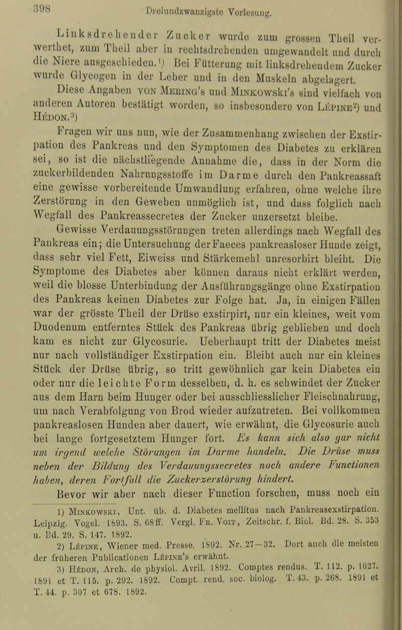 •}08 Linksdrehender Zucker wurde zum grossen Theil ver- werthet, zum Theil aber in rechtsdrehenden umgewandelt und durch die Niere ausgeschieden.') Bei Fütterung mit linksdrehendem Zucker wurde Glycogen in der Leber und in den Muskeln abgelagert. Diese Angaben von Meking's und MiNKOwski's sind vielfach von anderen Autoren bestätigt wordeD, so insbesondere von Lepine2) und Hedon.:!) Fragen wir uns nun, wie der Zusammenhang zwischen der Exstir- pation des Pankreas und den Symptomen des Diabetes zu erklären sei, so ist die nächstliegende Annahme die, dass in der Norm die zuckerbildenden Nahrungsstoffe im Darme durch den Pankreassaft eine gewisse vorbereitende Umwandlung erfahren, ohne welche ihre Zerstörung in den Geweben unmöglich ist, und dass folglich nach Wegfall des Pankreassecretes der Zucker unzersetzt bleibe. Gewisse Verdauungsstörungen treten allerdings nach Wegfall des Pankreas ein; die Untersuchung derFaeces pankreasloser Hunde zeigt, dass sehr viel Fett, Eiweiss und Stärkemehl unresorbirt bleibt. Die Symptome des Diabetes aber können daraus nicht erklärt werden, weil die blosse Unterbindung der Ausführungsgänge ohne Exstirpation des Pankreas keinen Diabetes zur Folge hat. Ja, in einigen Fällen war der grösste Theil der Drüse exstirpirt, nur ein kleines, weit vom Duodenum entferntes Stück des Pankreas übrig geblieben und doch kam es nicht zur Glycosurie. Ueberhaupt tritt der Diabetes meist nur nach vollständiger Exstirpation ein. Bleibt auch nur ein kleines Stück der Drüse übrig, so tritt gewöhnlich gar kein Diabetes ein oder nur die leichte Form desselben, d. h. es schwindet der Zucker aus dem Harn beim Hunger oder bei ausschliesslicher Fleischnahrung, um nach Verabfolgung von Brod wieder aufzutreten. Bei vollkommen pankreaslosen Hunden aber dauert, wie erwähnt, die Glycosurie auch bei lange fortgesetztem Hunger fort. Es kann sich also gar nicht um irgend welche Störungen im Darme handeln. Die Drüse muss neben der Bildung des Verdauungssecretes noch andere Functionen haben, deren Fortfall die Zucker Zerstörung hindert. Bevor wir aber nach dieser Function forschen, muss noch ein 1) Minkowski, Unt. üb. d. Diabetes mellitus nach Pankreasexstirpation. Leipzig. Vogel. 1593. S. 68ff. Vergl. Fk. Voit , Zeitschr. f. Biol. Bd. 28. S. 353 u. Bd. 29. S. 147. 1892. 2) Lupine, Wiener med. Presse. 1892. Nr. 27-32. Dort auch die meisten der früheren Publicationen Lepine's erwähnt. 3) Hedon, Arch. de physiol. Avril. 1892. Comptes rendus. T. 112. p. 1027. 1891 et T. 115. p. 292. 1892. Compt. rend. soc. biolog. T, 43. p. 268. 1891 et T. 44. p. 307 et 678. 1892.
