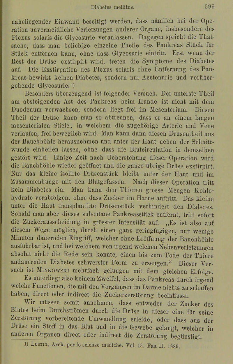 naheliegender Einwand beseitigt werden, dass nämlich bei der Ope- ration unvermeidliche Verletzungen anderer Organe, insbesondere des Plexus solaris die Glycosurie veranlassen. Dagegen spricht die That- sache, dass man beliebige einzelne Theile des Pankreas Stück für Stück entfernen kann, ohne dass Glycosurie eintritt. Erst wenn der Rest der Drüse exstirpirt wird, treten die Symptome des Diabetes auf. Die Exstirpation des Plexus solaris ohne Entfernung des Pan- kreas bewirkt keinen Diabetes, sondern nur Acetonurie und vorüber- gehende Glycosurie.j) Besonders überzeugend ist folgender Versuch. Der unterste Theil am absteigenden Ast des Pankreas beim Hunde ist nicht mit dem Duodenum verwachsen, sondern liegt frei im Mesenterium. Diesen Theil der Drüse kann man so abtrennen, dass er an einem langen mesenterialen Stiele, in welchem die zugehörige Arterie und Vene verlaufen, frei beweglich wird. Man kann dann diesen Drüsentheil aus der Bauchhöhle herausnehmen und unter der Haut neben der Schnitt- wunde einheilen lassen, ohne dass die Blutcirculation in demselben gestört wird. Einige Zeit nach Ueberstehung dieser Operation wird die Bauchhöhle wieder geöffnet und die ganze übrige Drüse exstirpirt. * Nur das kleine isolirte Drüsenstück bleibt unter der Haut und im Zusammenhunge mit den Blutgefässen. Nach dieser Operation tritt kein Diabetes ein. Man kann den Thieren grosse Mengen Kohle- hydrate verabfolgen, ohne dass Zucker im Harne auftritt. Das kleine unter die Haut transplantirte Drüsenstück verhindert den Diabetes. Sobald man aber dieses subcutane Pankreasstück entfernt, tritt sofort die Zuckerausscheidung in grösster Intensität auf. „Es ist also auf diesem Wege möglich, durch einen ganz geringfügigen, nur wenige Minuten dauernden Eingriff, welcher ohne Eröffnung der Bauchhöhle ausführbar ist, und bei welchem von irgend welchen Nebenverletzungen absolut nicht die Rede sein konnte, einen bis zum Tode der Thiere andauernden Diabetes schwerster Form zu erzeugen. Dieser Ver- such ist Minkowski mehrfach gelungen mit dem gleichen Erfolge. Es unterliegt also keinem Zweifel, dass das Pankreas durch irgend welche Functionen, die mit den Vorgängen im Darme nichts zu schaffen haben, direct oder indirect die Zuckerzerstörung beeinflusst. Wir müssen somit annehmen, dass entweder der Zucker des Blutes beim Durchströmen durch die Drüse in dieser eine für seine Zerstörung vorbereitende Umwandlung erleide, oder dass aus der Drüse ein Stoff in das Blut und in die Gewebe gelangt, welcher in anderen Organen direct oder indirect die Zerstörung begünstigt. 1) Lüstig, Arch. per le scienze medicne. Vol. 13. Fas. II. 1889.