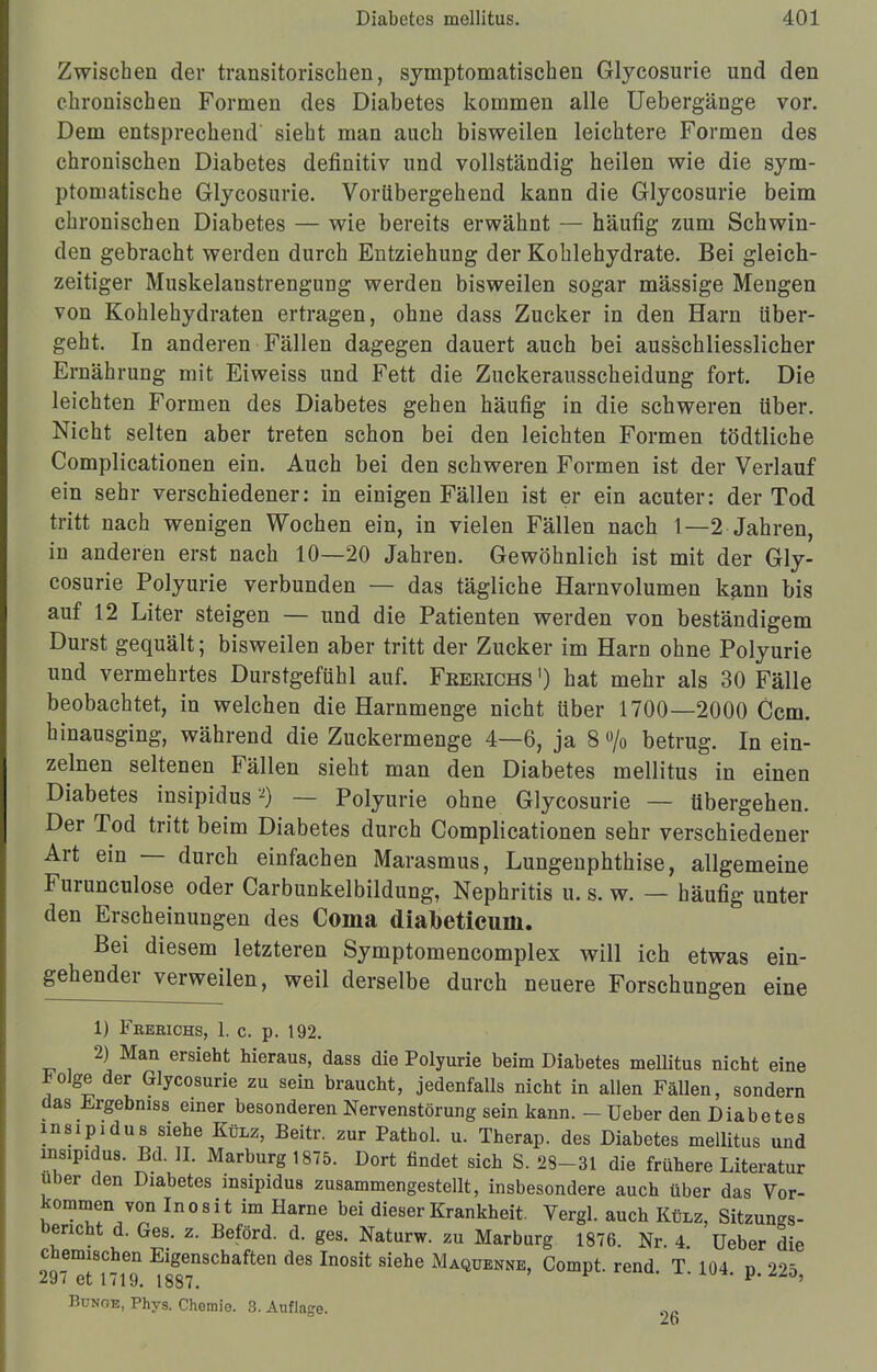 Zwischen der transitorischen, symptomatischen Glycosurie und den chronischen Formen des Diabetes kommen alle Uebergänge vor. Dem entsprechend sieht man auch bisweilen leichtere Formen des chronischen Diabetes definitiv und vollständig heilen wie die sym- ptomatische Glycosurie. Vorübergehend kann die Glycosurie beim chronischen Diabetes — wie bereits erwähnt — häufig zum Schwin- den gebracht werden durch Entziehung der Kohlehydrate. Bei gleich- zeitiger Muskelanstrengimg werden bisweilen sogar mässige Mengen von Kohlehydraten ertragen, ohne dass Zucker in den Harn über- geht. In anderen Fällen dagegen dauert auch bei ausschliesslicher Ernährung mit Eiweiss und Fett die Zuckerausscheidung fort. Die leichten Formen des Diabetes gehen häufig in die schweren über. Nicht selten aber treten schon bei den leichten Formen tödtliche Complicationen ein. Auch bei den schweren Formen ist der Verlauf ein sehr verschiedener: in einigen Fällen ist er ein acuter: der Tod tritt nach wenigen Wochen ein, in vielen Fällen nach 1—2 Jahren, in anderen erst nach 10—20 Jahren. Gewöhnlich ist mit der Gly- cosurie Polyurie verbunden — das tägliche Harnvolumen kann bis auf 12 Liter steigen — und die Patienten werden von beständigem Durst gequält; bisweilen aber tritt der Zucker im Harn ohne Polyurie und vermehrtes Durstgefühl auf. Feeeichs ') hat mehr als 30 Fälle beobachtet, in welchen die Harnmenge nicht über 1700—2000 Ccm. hinausging, während die Zuckermenge 4—6, ja 8 /o betrug. In ein- zelnen seltenen Fällen sieht man den Diabetes mellitus in einen Diabetes insipidus-9 — Polyurie ohne Glycosurie — übergehen. Der Tod tritt beim Diabetes durch Complicationen sehr verschiedener Art ein — durch einfachen Marasmus, Lungenphthise, allgemeine Furunculose oder Carbunkelbildung, Nephritis u. s. w. — häufig unter den Erscheinungen des Coma diafoeticum. Bei diesem letzteren Symptomencomplex will ich etwas ein- gehender verweilen, weil derselbe durch neuere Forschungen eine 1) Freeichs, 1. c. p. 192. 2) Man ersieht hieraus, dass die Polyurie beim Diabetes meUitus nicht eine Folge der Glycosurie zu sein braucht, jedenfalls nicht in allen Fällen, sondern das Ergebniss einer besonderen Nervenstörung sein kann. - üeber den Diabetes insipidus siehe Külz, Beitr. zur Pattaol. u. Therap. des Diabetes mellitus und insipidus. Bd. II. Marburg 1875. Dort findet sich S. 28-31 die frühere Literatur über den Diabetes insipidus zusammengestellt, insbesondere auch über das Vor- kommen von Inosit im Harne bei dieser Krankheit. Vergl. auch Külz, Sitzungs- bericht d. Ges. z. Beförd. d. ges. Naturw. zu Marburg 1876. Nr. 4 üeber die chemischen Eigenschaften des Inosit siehe Maquenne, Compt. rend T 104 n 22S 297 et 1719. 1887. P Bunge, Phys. Chemie. 3. Auflage. 26
