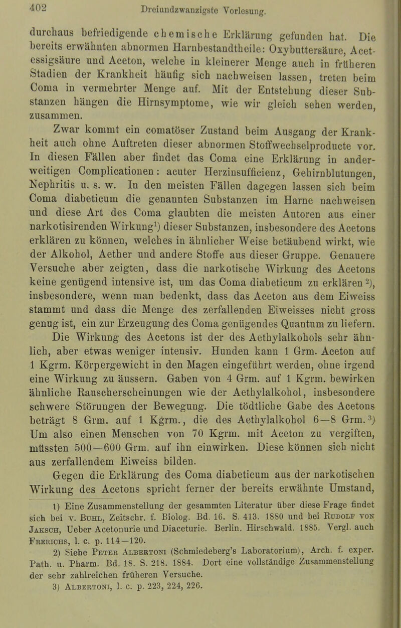 durchaus befriedigende chemische Erklärung gefunden hat. Die bereits erwähnten abnormen Harnbestandtheile: Oxybuttersäure, Acet- essigsäure und Aceton, welche in kleinerer Menge auch in früheren Stadien der Krankheit häufig sich nachweisen lassen, treten beim Coma in vermehrter Menge auf. Mit der Entstehung dieser Sub- stanzen hängen die Hirnsymptome, wie wir gleich sehen werden, zusammen. Zwar kommt ein comatöser Zustand beim Ausgang der Krank- heit auch ohne Auftreten dieser abnormen Stoffwecbselproducte vor. In diesen Fällen aber findet das Coma eine Erklärung in ander- weitigen Complicationen: acuter Herzinsufficienz, Gehirnblutungen, Nephritis u. s. w. In den meisten Fällen dagegen lassen sich beim Coma diabeticum die genannten Substanzen im Harne nachweisen und diese Art des Coma glaubten die meisten Autoren aus einer narkotisirenden Wirkung1) dieser Substanzen, insbesondere des Acetons erklären zu können, welches in ähnlicher Weise betäubend wirkt, wie der Alkohol, Aether und andere Stoffe aus dieser Gruppe. Genauere Versuche aber zeigten, dass die narkotische Wirkung des Acetons keine genügend intensive ist, um das Coma diabeticum zu erklären 2j, insbesondere, wenn man bedenkt, dass das Aceton aus dem Eiweiss stammt und dass die Menge des zerfallenden Ei weisses nicht gross genug ist, ein zur Erzeugung des Coma genügendes Quantum zu liefern. Die Wirkung des Acetons ist der des Aethylalkohols sehr ähn- lich, aber etwas weniger intensiv. Hunden kann 1 Grm. Aceton auf 1 Kgrm. Körpergewicht in den Magen eingeführt werden, ohne irgend eine Wirkung zu äussern. Gaben von 4 Grm. auf 1 Kgrm. bewirken ähnliche Rauscherscheinungen wie der Aethylalkohol, insbesondere schwere Störungen der Bewegung. Die tödtliche Gabe des Acetons beträgt 8 Grm. auf 1 Kgrm., die des Aethylalkohol 6—8 Grm.3j Um also einen Menschen von 70 Kgrm. mit Aceton zu vergiften, müssten 500—600 Grm. auf ihn einwirken. Diese können sich nicht aus zerfallendem Eiweiss bilden. Gegen die Erklärung des Coma diabeticum aus der narkotischen Wirkung des Acetons spricht ferner der bereits erwähnte Umstand, 1) Eine Zusammenstellung der gesammten Literatur über diese Frage findet sich bei v. Buhl, Zeitschr. f. Biolog. Bd. 16. S. 413. 1880 und bei Kudolf von Jäksch, Ueber Acetonurie und Diaceturie. Berlin. Hirschwald. 1885. Vergl. auch Frerichs, 1. c. p. 114—120. 2) Siehe Peter Albertoni (Schmiedeberg's Laboratorium), Arch. f. exper. Path. u. Pharm. Bd. 18. S. 218. 1884. Dort eine vollständige Zusammenstellung der sehr zahlreichen früheren Versuche. 3) Albertoni, 1. c. p. 223, 224, 226.