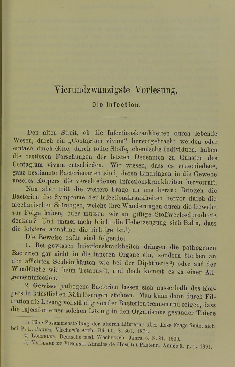 Vierundzwanzigste Vorlesung. Die Infection. Den alten Streit, ob die Infectionskrankheiten durch lebende Wesen, durch ein „Contagium vivum hervorgebracht werden oder einfach durch Gifte, durch todte Stoffe, chemische Individuen, haben die rastlosen Forschungen der letzten Decennien zu Gunsten des Contagium vivum entschieden. Wir wissen, dass es verschiedene, ganz bestimmte Bacterienarten sind, deren Eindringen in die Gewebe unseres Körpers die verschiedenen Infectionskrankheiten hervorruft. Nun aber tritt die weitere Frage an uns heran: Bringen die Bacterien die Symptome der Infectionskrankheiten hervor durch die mechanischen Störungen, welche ihre Wanderungen durch die Gewebe zur Folge haben, oder müssen wir an giftige Stoffwechselproducte denken ? Und immer mehr bricht die Ueberzeugung sich Bahn, dass die letztere Annahme die richtige ist.1) Die Beweise dafür sind folgende: 1. Bei gewissen Infectionskrankheiten dringen die pathogenen Bacterien gar nicht in die inneren Organe ein, sondern bleiben an den afficirten Schleimhäuten wie bei der Diphtherie2) oder auf der Wundfläche wie beim Tetanus3), und doch kommt es zu einer All- gemeininfection. 2. Gewisse pathogene Bacterien lassen sich ausserhalb des Kör- pers in künstlichen Nährlösungen züchten. Man kann dann durch Fil- tration die Lösung vollständig von den Bacterien trennen und zeigen, dass die Injection einer solchen Lösung in den Organismus gesunder Thiere 1) Eine Zusammenstellung der älteren Literatur über diese Frage findet sich bei P. L. Pandm, Virchow's Aren. Bd. 60. S. 301. 1874. 2) Loeffleb, Deutscbe med. Wochensch. Jahrg. 6. S. 81. 1890.