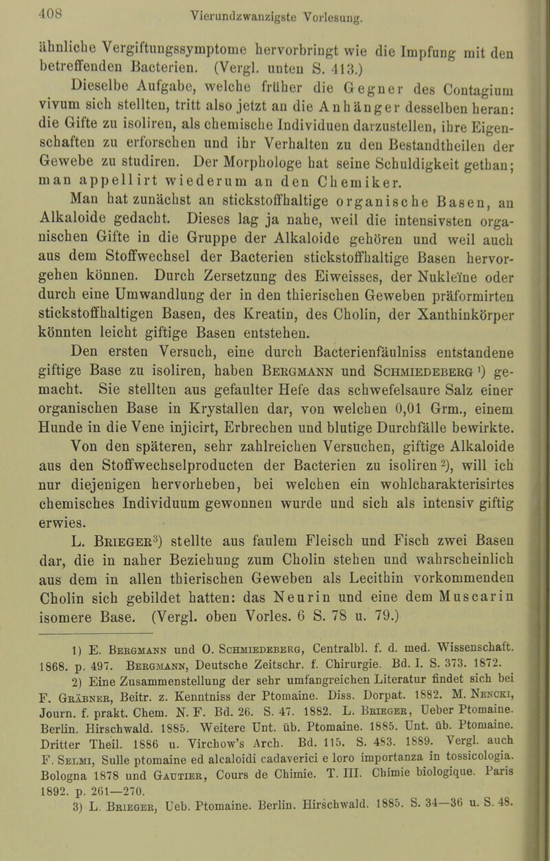 ähnliche Vergiftungssymptome hervorbringt wie die Impfung mit den betreffenden Bacterien. (Vergl. unten S. 413.) Dieselbe Aufgabe, welche früher die Gegner des Contagium vivum sich stellten, tritt also jetzt an die Anhänger desselben heran: die Gifte zu isoliren, als chemische Individuen darzustellen, ihre Eigen- schaften zu erforschen und ihr Verhalten zu den Bestandteilen der Gewebe zu studiren. Der Morphologe hat seine Schuldigkeit gethan; man appellirt wiederum an den Chemiker. Man hat zunächst an stickstoffhaltige organische Basen, an Alkaloide gedacht. Dieses lag ja nahe, weil die intensivsten orga- nischen Gifte in die Gruppe der Alkaloide gehören und weil auch aus dem Stoffwechsel der Bacterien stickstoffhaltige Basen hervor- gehen können. Durch Zersetzung des Eiweisses, der Nukle'ine oder durch eine Umwandlung der in den thierischen Geweben präformirten stickstoffhaltigen Basen, des Kreatin, des Cholin, der Xanthinkörper könnten leicht giftige Basen entstehen. Den ersten Versuch, eine durch Bacterienfäulniss entstandene giftige Base zu isoliren, haben Bergmann und Schmiedeberg ') ge- macht. Sie stellten aus gefaulter Hefe das schwefelsaure Salz einer organischen Base in Krystallen dar, von welchen 0,01 Grm., einem Hunde in die Vene injicirt, Erbrechen und blutige Durchfälle bewirkte. Von den späteren, sehr zahlreichen Versuchen, giftige Alkaloide aus den Stoffwechselproducten der Bacterien zu isoliren2), will ich nur diejenigen hervorheben, bei welchen ein wohlcharakterisirtes chemisches Individuum gewonnen wurde und sich als intensiv giftig erwies. L. Brieger3) stellte aus faulem Fleisch und Fisch zwei Basen dar, die in naher Beziehung zum Cholin stehen und wahrscheinlich aus dem in allen thierischen Geweben als Lecithin vorkommenden Cholin sich gebildet hatten: das Neurin und eine dem Muscarin isomere Base. (Vergl. oben Vöries. 6 S. 78 u. 79.) 1) E. Bergmann und 0. Schmiedeberg, Centralbl. f. d. med. Wissenschaft. 1868. p. 497. Bergmann, Deutsche Zeitschr. f. Chirurgie. Bd. I. S. 373. 1872. 2) Eine Zusammenstellung der sehr umfangreichen Literatur findet sich bei F. Gräbner, Beitr. z. Kenntniss der Ptomaine. Diss. Dorpat. 1882. M. Nencki, Journ. f. prakt. Chem. N. F. Bd. 26. S. 47. 1882. L. Brieger, üeber Ptomaine. Berlin. Hirschwald. 1885. Weitere ünt. üb. Ptomaine. 1885. ünt. üb. Ptomaine. Dritter Theil. 1886 u. Virchow's Arch. Bd. 115. S. 463. 1889. Vergl. auch F. Selmi, Sülle ptomaine ed alcaloidi cadaverici e loro importanza in tossicologia. Bologna 1878 und Gautier, Cours de Chimie. T. III. Chimie biologique. Paris 1892. p. 261—270. 3) L. Brieger, Ueb. Ptomaine. Berlin. Hirschwald. 1885. S. 34—36 u. S. 48.