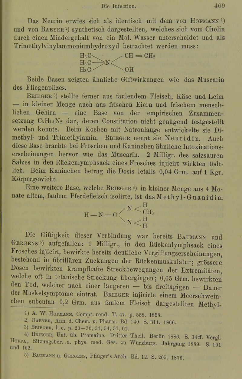 Das Neurin erwies sich als identisch mit dem von Hopmann ') und von Baeyer2) synthetisch dargestellten, welches sich vom Cholin durch einen Mindergehalt von ein Mol. Wasser unterscheidet und als Trimethylvinylammoniumhydroxyd betrachtet werden muss: H3C-. / CH = CH2 H3C—>N<^ H3C^ ^OH Beide Basen zeigten ähnliche Giftwirkungen wie das Muscarin des Fliegenpilzes. Beiegee 3) stellte ferner aus faulendem Fleisch, Käse und Leim — in kleiner Menge auch aus frischen Eiern und frischem mensch- lichen Gehirn — eine Base von der empirischen Zusammen- setzung C5H14N2 dar, deren Constitution nicht genügend festgestellt werden konnte. Beim Kochen mit Natronlauge entwickelte sie Di- methyl- und Trimethylamin. Bbiegee nennt sie Neuridin. Auch diese Base brachte bei Fröschen und Kaninchen ähnliche Intoxications- erscheinungen hervor wie das Muscarin. 2 Milligr. des salzsauren Salzes in den Rückenlymphsack eines Frosches injicirt wirkten tödt- lich. Beim Kaninchen betrug die Dosis letalis 0,04 Grm. auf 1 Kgr. Körpergewicht. Eine weitere Base, welche Beiegee 4) in kleiner Menge aus 4 Mo- nate altem, faulem Pferdefleisch isolirte, ist das Methyl-Guanidin. h—n=c; y13 Xn<h Die Giftigkeit dieser Verbindung war bereits Baumann und Gergens5) aufgefallen: 1 Milligr., in den Rückenlymphsack eines Frosches injicirt, bewirkte bereits deutliche VergiftuDgserscheinungen, bestehend in fibrillären Zuckungen der Rückenmuskulatur; grössere Dosen bewirkten krampfhafte Streckbewegungen der Extremitäten welche oft in tetanische Streckung übergingen; 0,05 Grm. bewirkten den Tod, welcher nach einer längeren — bis dreitägigen — Dauer der Muskelsymptome eintrat. Beiegee injicirte einem Meerschwein- chen subcutan 0,2 Grm. aus faulem Fleisch dargestellten Methyl- 1J A. W. Hopmann, Compt. rend. T. 47. p. 558. 1858. 2) Baeyer, Ann. d. Chem. u. Pharm. Bd. 140. S. 311. 1866. 3) Brieger, 1. c. p. 20—30, 51, 54, 57, 61. 4) Brieger, Unt. üb. Ptomaine. Dritter Theil. Berlin 1886. S. 34ff. Ver^l Sitzungsber. .d. phys. med. Ges. zu Würzburg. Jahrgang 1889. S. 101 5) Baumakn u. Gergens, Pflüger's Arch. Bd. 12. S. 205. 1876.