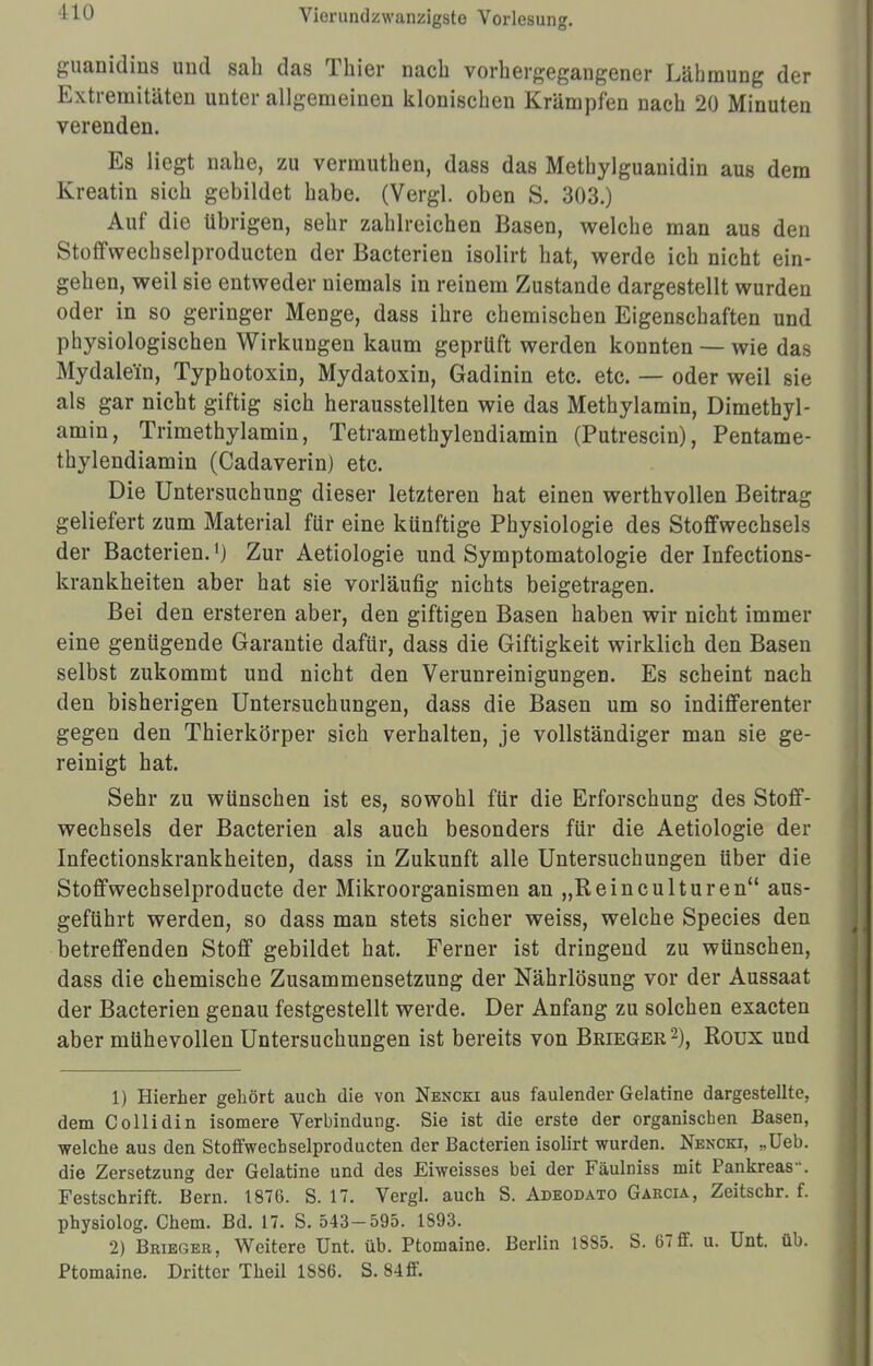 110 guanidins und sah das Thier nach vorhergegangener Lähmung der Extremitäten unter allgemeinen klonischen Krämpfen nach 20 Minuten verenden. Es liegt nahe, zu vermuthen, dass das Methylguanidin aus dem Kreatin sich gebildet habe. (Vergl. oben S. 303.) Auf die übrigen, sehr zahlreichen Basen, welche man aus den Stoffwechselproducten der Bacterien isolirt hat, werde ich nicht ein- gehen, weil sie entweder niemals in reinem Zustande dargestellt wurden oder in so geringer Menge, dass ihre chemischen Eigenschaften und physiologischen Wirkungen kaum geprüft werden konnten — wie das Mydalein, Typhotoxin, Mydatoxin, Gadinin etc. etc. — oder weil sie als gar nicht giftig sich herausstellten wie das Methylamin, Dimethyl- amin, Trimethylamin, Tetramethylendiamin (Putrescin), Pentame- thylendiamin (Cadaverin) etc. Die Untersuchung dieser letzteren hat einen werthvollen Beitrag geliefert zum Material für eine künftige Physiologie des Stoffwechsels der Bacterien.1) Zur Aetiologie und Symptomatologie der Infections- krankheiten aber hat sie vorläufig nichts beigetragen. Bei den ersteren aber, den giftigen Basen haben wir nicht immer eine genügende Garantie dafür, dass die Giftigkeit wirklich den Basen selbst zukommt und nicht den Verunreinigungen. Es scheint nach den bisherigen Untersuchungen, dass die Basen um so indifferenter gegen den Thierkörper sich verhalten, je vollständiger man sie ge- reinigt hat. Sehr zu wünschen ist es, sowohl für die Erforschung des Stoff- wechsels der Bacterien als auch besonders für die Aetiologie der Infectionskrankheiten, dass in Zukunft alle Untersuchungen über die Stoffwechselproducte der Mikroorganismen an „Reinculturen aus- geführt werden, so dass man stets sicher weiss, welche Species den betreffenden Stoff gebildet hat. Ferner ist dringend zu wünschen, dass die chemische Zusammensetzung der Nährlösung vor der Aussaat der Bacterien genau festgestellt werde. Der Anfang zu solchen exacten aber mühevollen Untersuchungen ist bereits von Beieger2), Roux und 1) Hierher gehört auch die von Nencki aus faulender Gelatine dargestellte, dem Collidin isomere Verbindung. Sie ist die erste der organischen Basen, welche aus den Stoffwechselproducten der Bacterien isolirt wurden. Nencki, „Ueb. die Zersetzung der Gelatine und des Eiweisses bei der Fäulniss mit Pankreas. Festschrift. Bern. 1876. S. 17. Vergl. auch S. Adeodäto Garcia, Zeitschr. f. physiolog. Chem. Bd. 17. S. 543-595. 1893. 2) Beieger. Weitere Unt. üb. Ptomaine. Berlin 18S5. S. 67ff. u. Unt. üb. Ptomaine. Dritter Theil 1886. S. 84ff.