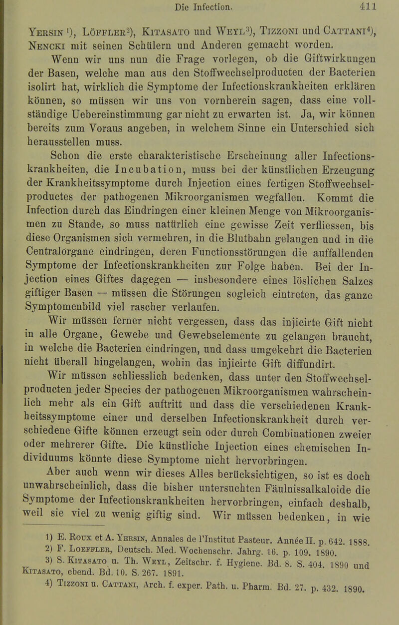 Yersin 0, Löpfler2), Kitasato und Weyl3), Tizzoni und Cattani4), Nencki mit seinen Schülern und Anderen gemacht worden. Wenn wir uns nun die Frage vorlegen, ob die Giftwirkungen der Basen, welche man aus den Stoffwechselproducten der Bacterien isolirt hat, wirklich die Symptome der Infectionskrankheiten erklären können, so müssen wir uns von vornherein sagen, dass eine voll- ständige Uebereinstimmung gar nicht zu erwarten ist. Ja, wir können bereits zum Voraus angeben, in welchem Sinne ein Unterschied sich herausstellen muss. Schon die erste charakteristische Erscheinung aller Infections- krankheiten, die Incubation, muss bei der künstlichen Erzeugung der Krankheitssymptome durch Injection eines fertigen Stoffwechsel- productes der pathogenen Mikroorganismen wegfallen. Kommt die Infection durch das Eindringen einer kleinen Menge von Mikroorganis- men zu Stande, so muss natürlich eine gewisse Zeit verfliessen, bis diese Organismen sich vermehren, in die Blutbahn gelangen und in die Centraiorgane eindringen, deren Functionsstörungen die auffallenden Symptome der Infectionskrankheiten zur Folge haben. Bei der In- jection eines Giftes dagegen — insbesondere eines löslichen Salzes giftiger Basen — müssen die Störungen sogleich eintreten, das ganze Symptomenbild viel rascher verlaufen. Wir müssen ferner nicht vergessen, dass das injicirte Gift nicht in alle Organe, Gewebe und Gewebselemente zu gelangen braucht, in welche die Bacterien eindringen, und dass umgekehrt die Bacterien nicht überall hingelangen, wohin das injicirte Gift diffundirt. Wir müssen schliesslich bedenken, dass unter den Stoffwechsel- producten jeder Species der pathogenen Mikroorganismen wahrschein- lich mehr als ein Gift auftritt und dass die verschiedenen Krank- heitssymptome einer und derselben Infectionskrankheit durch ver- schiedene Gifte können erzeugt sein oder durch Combinationen zweier oder mehrerer Gifte. Die künstliche Injection eines chemischen In- dividuums könnte diese Symptome nicht hervorbringen. Aber auch wenn wir dieses Alles berücksichtigen, so ist es doch unwahrscheinlich, dass die bisher untersuchten Fäulnissalkaloide die Symptome der Infectionskrankheiten hervorbringen, einfach deshalb, weil sie viel zu wenig giftig sind. Wir müssen bedenken, in wie 1) E. Roux et A. Yebsin, Annales de l'Institut Pasteur. Anneell. p. 642. 1888. 2) F. Loefflee, Deutsch. Med. Wochenschr. Jahrg. 16. p. 109. 1890. 3) S. Kitasato u. Th. Weyl, Zeitschr. f. Hygiene. Bd. 8. S. 404. 1890 und Kitasato, ebend. Bd. 10. S. 267. 1891. 4) Tizzoni u. Cattani, Arch. f. exper. Path. u. Pharm. Bd. 27. p. 432. 1890.