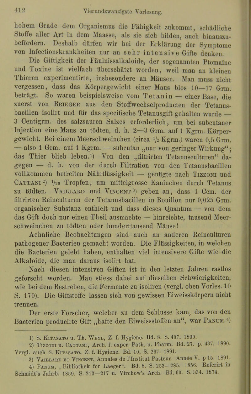 hohem Grade dem Organismus die Fähigkeit zukommt, schädliche Stoffe aller Art in dem Maasse, als sie sich bilden, auch hinauszu- befördern. Deshalb dürfen wir bei der Erklärung der Symptome von Infectionskrankheiten nur an sehr intensive Gifte denken. Die Giftigkeit der Fäulnissalkaloide, der sogenannten Ptoma'ine und Toxine ist vielfach überschätzt worden, weil man an kleinen Thieren experimentirte, insbesondere an Mäusen. Man muss nicht vergessen, dass das Körpergewicht einer Maus blos 10—17 Grm. beträgt. So waren beispielsweise vom Tetanin — einer Base, die zuerst von Brieger aus den Stoffwechselproducten der Tetanus- bacillen isolirt und für das specifische Tetanusgift gehalten wurde — 3 Centigrm. des salzsauren Salzes erforderlich, um bei subcutaner Injection eine Maus zu tödten, d. h. 2—3 Grm. auf 1 Kgrm. Körper- gewicht. Bei einem Meerschweinchen (circa V2 Kgrm.) waren 0,5 Grm. — also 1 Grm. auf 1 Kgrm. — subcutan „nur von geringer Wirkung''; das Thier blieb leben.1) Von den „filtrirten Tetanusculturen da- gegen — d. h. von der durch Filtration von den Tetanusbacillen vollkommen befreiten Nährflüssigkeit — gentigte nach Tizzoni und Cattani2) V10 Tropfen, um mittelgrosse Kaninchen durch Tetanus zu tödten. Vaillard und Vincent3) geben an, dass 1 Ccm. der filtrirten Reinculturen der Tetanusbacillen in Bouillon nur 0,025 Grm. organischer Substanz enthielt und dass dieses Quantum — von dem das Gift doch nur einen Theil ausmachte — hinreichte, tausend Meer- schweinchen zu tödten oder hunderttausend Mäuse! Aehnliche Beobachtungen sind auch an anderen Reinculturen pathogener Bacterien gemacht worden. Die Flüssigkeiten, in welchen die Bacterien gelebt haben, enthalten viel intensivere Gifte wie die Alkaloide, die man daraus isolirt hat. Nach diesen intensiven Giften ist in den letzten Jahren rastlos geforscht worden. Man stiess dabei auf dieselben Schwierigkeiten, wie bei dem Bestreben, die Fermente zu isoliren (vergl. oben Vöries. 10 S. 170). Die Giftstoffe lassen sich von gewissen Eiweisskörpern nicht trennen. Der erste Forscher, welcher zu dem Schlüsse kam, das von den Bacterien producirte Gift „hafte den Eiweissstoffen an, war Panum. ') 1) S. Kitasato u. Th. Weyl, Z. f. Hygiene. Bd. 8. S. 407. 1890. 2) Tizzoni u. Cattani, Arch. f. exper. Path. u. Pharm. Bd. 27. p. 437. 1890. Vergl. auch S. Kitasato, Z. f. Hygiene. Bd. 10. S. 267. 1891. 3) Vaillard et Vincent, Annales de l'Institut Pasteur. Annee V. p 15. 1891. 4) Panum, „Bibliothek for Laeger. Bd. 8. S. 253-285. 1856. Referirt in Schmidt's Jahrb. 1859. S. 213—217 u. Virchow's Arch. Bd. 60. S. 334. 1874.