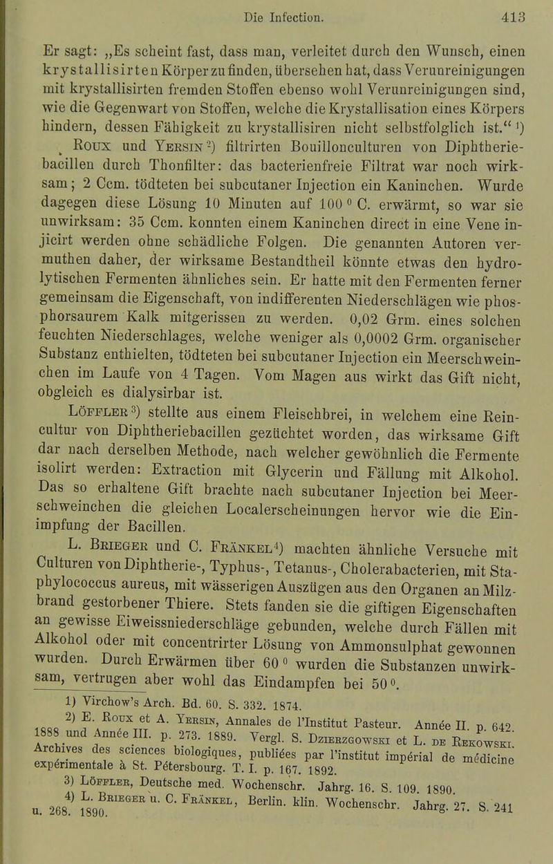Er sagt: „Es scheint fast, dass man, verleitet durch den Wunsch, einen krystallisirten Körper zu finden, übersehen hat, dass Verunreinigungen mit krystallisirten fremden Stoffen ebenso wohl Verunreinigungen sind, wie die Gegenwart von Stoffen, welche die Krystallisation eines Körpers hindern, dessen Fähigkeit zu krystallisiren nicht selbstfolglich ist. *) Roux und Yeksin'-) filtrirten Bouillonculturen von Diphtherie- bacillen durch Thonfilter: das bacterienfreie Filtrat war noch wirk- sam ; 2 Ccm. tödteten bei subcutaner Injection ein Kaninchen. Wurde dagegen diese Lösung 10 Minuten auf 100 0 C. erwärmt, so war sie unwirksam: 35 Ccm. konnten einem Kaninchen direct in eine Vene in- jicirt werden ohne schädliche Folgen. Die genannten Autoren ver- muthen daher, der wirksame Bestandteil könnte etwas den hydro- lytischen Fermenten ähnliches sein. Er hatte mit den Fermenten ferner gemeinsam die Eigenschaft, von indifferenten Niederschlägen wie phos- phorsaurem Kalk mitgerissen zu werden. 0,02 Grm. eines solchen feuchten Niederschlages, welche weniger als 0,0002 Grm. organischer Substanz enthielten, tödteten bei subcutaner Injection ein Meerschwein- chen im Laufe von 4 Tagen. Vom Magen aus wirkt das Gift nicht, obgleich es dialysirbar ist. LöPPLEß3) stellte aus einem Fleischbrei, in welchem eine Rein- cultur von Diphtheriebacillen gezüchtet worden, das wirksame Gift dar nach derselben Methode, nach welcher gewöhnlich die Fermente isolirt werden: Extraction mit Glycerin und Fällung mit Alkohol. Das so erhaltene Gift brachte nach subcutaner Injection bei Meer- schweinchen die gleichen Localerscheinungen hervor wie die Ein- impfung der Bacillen. L. Beieger und C. Feänkel4) machten ähnliche Versuche mit Culturen von Diphtherie-, Typhus-, Tetanus-, Cholerabacterien, mit Sta- phylococcus aureus, mit wässerigen Auszügen aus den Organen an Milz- brand gestorbener Thiere. Stets fanden sie die giftigen Eigenschaften an gewisse Eiweissniederschläge gebunden, welche durch Fällen mit Alkohol oder mit concentrirter Lösung von Ammonsulphat gewonnen wurden. Durch Erwärmen über 60 o wurden die Substanzen unwirk- sam, vertrugen^aber wohl das Eindampfen bei 50<>. 1) Virchow's Arch. Bd. 60. S. 332. 1874. UM ?n?'ABTm A' V***' AMaleS dG rinStitut Pa8teur- Ann<^ H. p. 642. 1888 und Annee III. p 273. 1889. Yergl. S. Dzh^gowski et L. de Rkkowski Archiv«» des sciences biologiques, publiees par I'institut imperial de medicine expenmentale ä St. Petersbourg. T. I. p. 167. 1892. mediane 3) Löfpler, Deutsche med. Wochenschr. Jahrg. 16 S 109 1890 u. 268^ 1L890RIEGER U* °* FRÄNKEL' ßerlin' kliD- Wochenschr- Jabrg. 27. S. 241