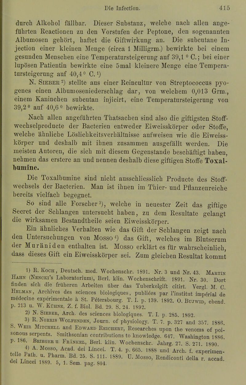 durch Alkohol fällbar. Dieser Substanz, welche nach allen ange- führten Reactionen zu den Vorstufen der Peptone, den sogenannten Albumosen gehört, haftet die Giftwirkung an. Die subcutane In- jection einer kleinen Menge (circa 1 Milligrm.) bewirkte bei einem gesunden Menschen eine Temperatursteigerung auf 39,10 C.; bei einer lupösen Patientin bewirkte eine 5mal kleinere Menge eine Tempera- tursteigerung auf 40,40 C.*) N. Siebee 2) stellte aus einer Eeincultur von Streptococcus pyo- genes einen Albumoseniederschlag dar, von welchem 0,013 Grm., einem Kaninchen subcutan injicirt, eine Temperatursteigerung von 39,2 o auf 40,60 bewirkte. Nach allen angeführten Thatsachen sind also die giftigsten Stoff- wechselproducte der Bacterien entweder Eiweisskörper oder Stoffe, welche ähnliche Löslichkeitsverhältnisse aufweisen wie die Eiweiss- körper und deshalb mit ihnen zusammen ausgefällt werden. Die meisten Autoren, die sich mit diesem Gegenstande beschäftigt haben, nehmen das erstere an und nennen deshalb diese giftigen Stoffe Toxal- bumine. Die Toxalbumine sind nicht ausschliesslich Producte des Stoff- wechsels der Bacterien. Man ist ihnen im Thier- und Pflanzenreiche bereits vielfach begegnet. So sind alle Forscher3), welche in neuester Zeit das giftige Secret der Schlangen untersucht haben, zu dem Resultate gelangt die wirksamen Bestandtheile seien Eiweisskörper. Ein ähnliches Verhalten wie das Gift der Schlangen zeigt nach den UntersuchuDgen von Mosso4) das Gift, welches im Blutserum der Muräniden enthalten ist. Mosso erklärt es für wahrscheinlich, dass dieses Gift ein Eiweisskörper sei. Zum gleichen Resultat kommt 1) R. Koch, Deutsch, med. Wochenschr. 1891. Nr. 3 und Nr. 43. Marxin Hahn (Nencki's Laboratorium), Berl. klin. Wochenschrift. 1891. Nr. 30. Dort finden sich die früheren Arbeiten über das Tuberkelgift citirt. Vergl. M. C. Hblman, Archives des sciences biologiques, publiees par l'institut imperial de medecine experimentale ä St. Petersbourg. T. I. p. 139. 1S92. O. Bujwid ebend p. 213 u. W. Kühne, Z. f. Biol. Bd. 29. S. 24. 1892. 2) N. Siebee, Arch. des sciences biologiques. T. I. p. 285. 1892. 3) R. Norris Wolfenden, Journ. of physiology. T. 7. p. 327 and 357. 1886 S. Weir Mitchell and Edwaed Reichert, Researches upon the venoms of poi- sonous serpents. Smithsonian contributions to knowledge. 647. Washington 1886. p. 186. Beiegeru Frankel, Berl. klin. Wochenschr. Jahrg. 27. S. 271 1890 4) A. Mosso, Acad. dei Lincei. T. 4. p. 665. 1888 und Arch. f. experimen- elle Path u Pharm. Bd. 25. S. III. 1889. ü. Mosso, Rendiconti della r. accad. dei Lincei 1889. 5, 1. Sem. pag. 804.