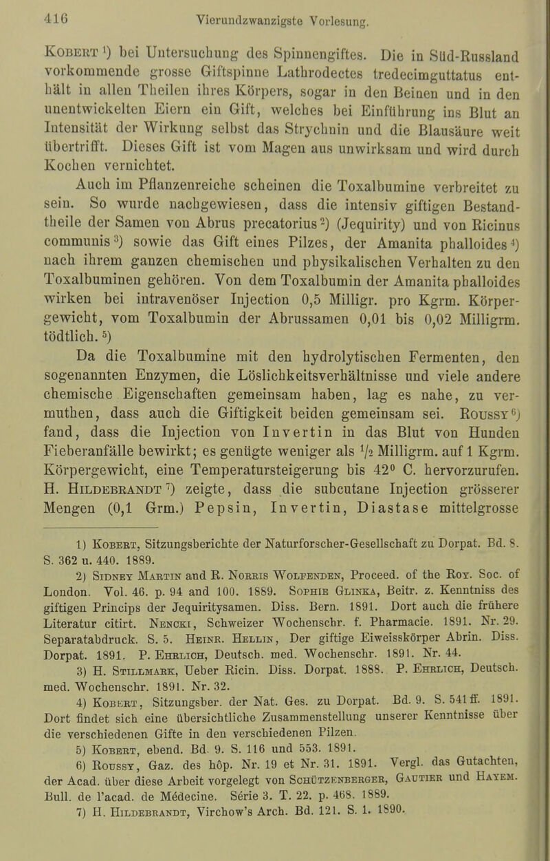 Kobert «) bei Untersuchung des Spinnengiftes. Die in Slid-Russland vorkommende grosse Giftspinne Lathrodectes tredecimguttatus ent- hält in allen Theileu ihres Körpers, sogar in den Beiuen und in den unentwickelten Eiern ein Gift, welches bei Einführung ins Blut an Intensität der Wirkung selbst das Strychnin und die Blausäure weit Ubertrifft. Dieses Gift ist vom Magen aus unwirksam und wird durch Kochen vernichtet. Auch im Pflanzenreiche scheinen die Toxalbumine verbreitet zu seiu. So wurde nachgewiesen, dass die intensiv giftigen Bestand- teile der Samen von Abrus precatorius2) (Jequirity) und von Ricinus communis3) sowie das Gifteines Pilzes, der Amanita phalloides4) nach ihrem ganzen chemischen und physikalischen Verhalten zu den Toxalbuminen gehören. Von dem Toxalbumin der Amanita phalloides wirken bei intravenöser Injection 0,5 Milligr. pro Kgrm. Körper- gewicht, vom Toxalbumin der Abrussamen 0,01 bis 0,02 Milligrm. tödtlich.5) Da die Toxalbumine mit den hydrolytischen Fermenten, den sogenannten Enzymen, die Löslichkeitsverhältnisse und viele andere chemische Eigenschaften gemeinsam haben, lag es nahe, zu ver- muthen, dass auch die Giftigkeit beiden gemeinsam sei. Roussv fand, dass die Injection von Invertin in das Blut von Hunden Fieberanfälle bewirkt; es genügte weniger als l\i Milligrm. auf 1 Kgrm. Körpergewicht, eine Temperatursteigerung bis 42° C. hervorzurufen. H. Hildebrandt 7) zeigte, dass die subcutane Injection grösserer Mengen (0,1 Grm.) Pepsin, Invertin, Diastase mittelgrosse 1) Kobebt, Sitzungsberichte der Naturforscher-Gesellschaft zu Dorpat. Bd. S. S. 362 u. 440. 1889. 2) Sidnet Mabtin and R. Noebis Wolfenden, Proceed. of the Rot. Soc. of London. Vol. 46. p. 94 and 100. 1889. Sophie Glinka, JBeitr. z. Kenntniss des giftigen Princips der Jequiritysamen. Diss. Bern. 1891. Dort auch die frühere Literatur citirt. Nencki, Schweizer Wochenschr. f. Pharmacie. 1891. Nr. 29. Separatabdruck. S. 5. Heinr. Hellin, Der giftige Eiweisskörper Abrin. Diss. Dorpat. 1891. P. Ehelich, Deutsch, med. Wochenschr. 1891. Nr. 44. 3) H. Stillmabk, Ueber Ricin. Diss. Dorpat. 1888. P. Ehelich, Deutsch, med. Wochenschr. 1891. Nr. 32. 4) Kobebt, Sitzungsber. der Nat. Ges. zu Dorpat. Bd. 9. S. 541 ff. 1891. Dort findet sich eine übersichtliche Zusammenstellung unserer Kenntnisse über die verschiedenen Gifte in den verschiedenen Pilzen. 5) Kobebt, ebend. Bd. 9. S. 116 und 553. 1891. 6) Roussy, Gaz. des höp. Nr. 19 et Nr. 31. 1891. Vergl. das Gutachten, der Acad. über diese Arbeit vorgelegt von Schützenberger, Gautier und Hayem. Bull, de l'acad. de Medecine. Serie 3. T. 22. p. 468. 1889.