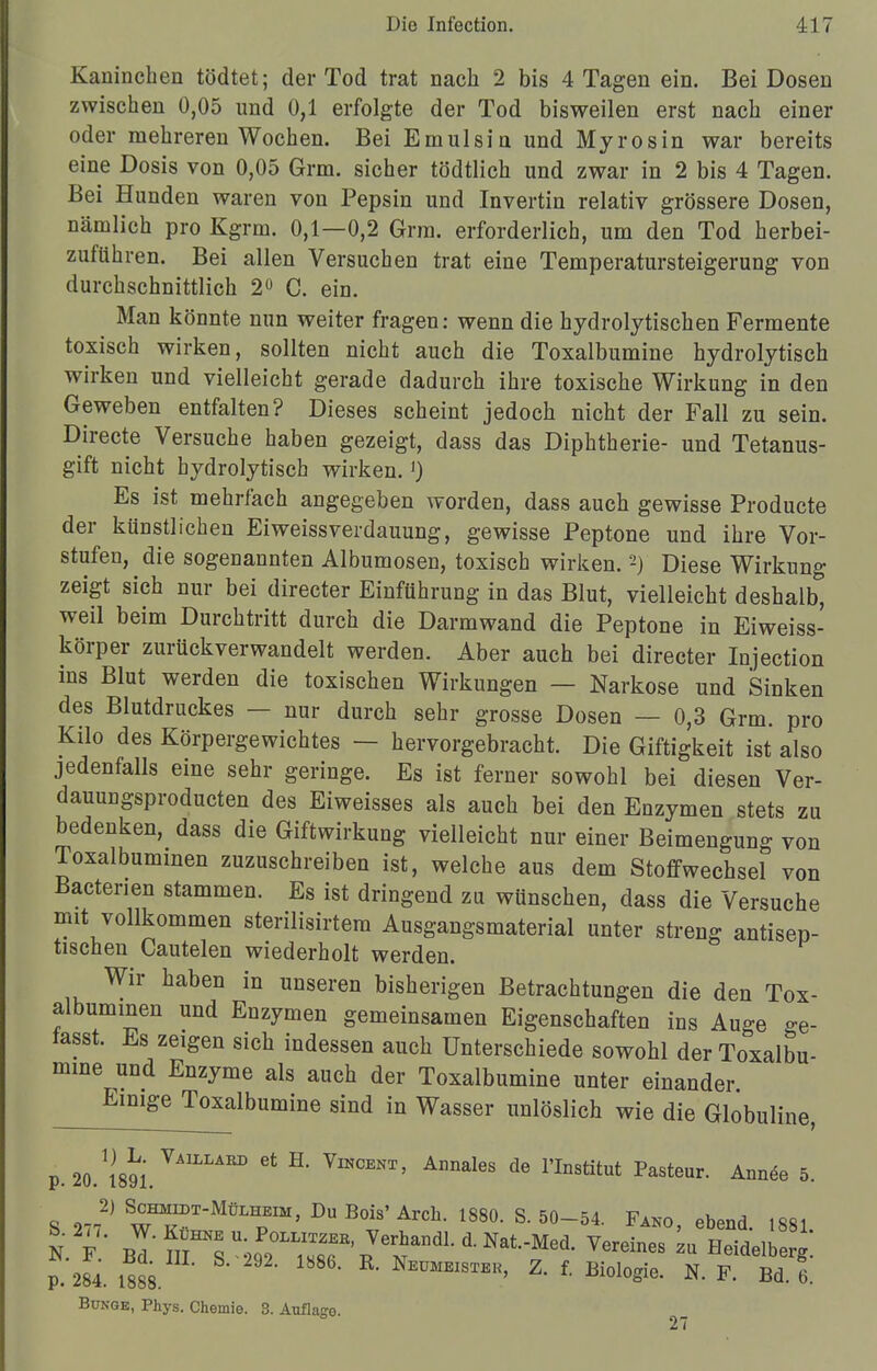 Kaninchen tödtet; der Tod trat nach 2 bis 4 Tagen ein. Bei Dosen zwischen 0,05 und 0,1 erfolgte der Tod bisweilen erst nach einer oder mehreren Wochen. Bei Emulsin und Myrosin war bereits eine Dosis von 0,05 Grm. sicher tödtlich und zwar in 2 bis 4 Tagen. Bei Hunden waren von Pepsin und Invertin relativ grössere Dosen, nämlich pro Kgrm. 0,1—0,2 Grm. erforderlich, um den Tod herbei- zuführen. Bei allen Versuchen trat eine Temperatursteigerung von durchschnittlich 2° C. ein. Man könnte nun weiter fragen: wenn die hydrolytischen Fermente toxisch wirken, sollten nicht auch die Toxalbumine hydrolytisch wirken und vielleicht gerade dadurch ihre toxische Wirkung in den Geweben entfalten? Dieses scheint jedoch nicht der Fall zu sein. Directe Versuche haben gezeigt, dass das Diphtherie- und Tetanus- gift nicht hydrolytisch wirken.') Es ist mehrfach angegeben worden, dass auch gewisse Producte der künstlichen Eiweissverdauung, gewisse Peptone und ihre Vor- stufen, die sogenannten Albumosen, toxisch wirken.2) Diese Wirkung zeigt sich nur bei directer Einführung in das Blut, vielleicht deshalb, weil beim Durchtritt durch die Darmwand die Peptone in Eiweiss- körper zurückverwandelt werden. Aber auch bei directer Injection ins Blut werden die toxischen Wirkungen — Narkose und Sinken des Blutdruckes — nur durch sehr grosse Dosen — 0,3 Grm. pro Kilo des Körpergewichtes — hervorgebracht. Die Giftigkeit ist also jedenfalls eine sehr geringe. Es ist ferner sowohl bei diesen Ver- dauungsproducten des Eiweisses als auch bei den Enzymen stets zu bedenken, dass die Giftwirkung vielleicht nur einer Beimengung von Toxalbummen zuzuschreiben ist, welche aus dem Stoffwechsel von Bactenen stammen. Es ist dringend zu wünschen, dass die Versuche mit vollkommen sterilisirtera Ausgangsmaterial unter streng antisep- tischen Cautelen wiederholt werden. Wir haben in unseren bisherigen Betrachtungen die den Tox- albummen und Enzymen gemeinsamen Eigenschaften ins Auge ge- tasst. Es zeigen sich indessen auch Unterschiede sowohl der Toxalbu- mine und Enzyme als auch der Toxalbumine unter einander. Einige Toxalbumine sind in Wasser unlöslich wie die Globuline, p. 20. WM. VAILLAED Gt E' VlNCENT' Annales de nns^t Pasteur. Annee 5. S 277^ S™TMü™> D«Bois'Arch. 1880. S. 50-54. Fako, ebend. 1881 P. 284. 1888. Neümeister, Z. f. Biologie. N. F. Bd. 6. Bunge, Phys. Chemie. 3. Auflage. 27