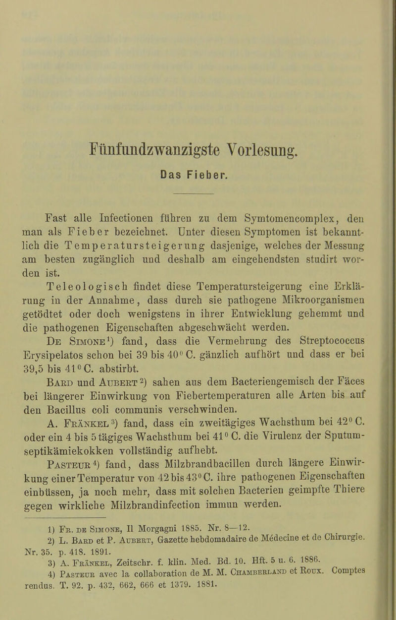 Das Fieber. Fast alle Infectionen führeD zu dem Symtomencomplex, den man als Fieber bezeichnet. Unter diesen Symptomen ist bekannt- lich die Temperatursteigerung dasjenige, welches der Messung am besten zugänglich und deshalb am eingehendsten studirt wor- den ist. Teleologisch findet diese Temperatursteigerung eine Erklä- rung in der Annahme, dass durch sie pathogene Mikroorganismen getödtet oder doch wenigstens in ihrer Entwicklung gehemmt und die pathogenen Eigenschaften abgeschwächt werden. De Simone1) fand, dass die Vermehrung des Streptococcus Erysipelatos schon bei 39 bis 40° C. gänzlich aufhört und dass er bei 39,5 bis 41CC. abstirbt. Bard und Aubeet 2) sahen aus dem Bacteriengemisch der Fäces bei längerer Einwirkung von Fiebertemperaturen alle Arten bis auf den Bacillus coli communis verschwinden. A. Frankel3) fand, dass ein zweitägiges Wachsthum bei 42°C. oder ein 4 bis ötägiges Wachsthum bei 41° C. die Virulenz der Sputum- septikämiekokken vollständig aufhebt. Pasteur4) fand, dass Milzbrandbacillen durch längere Einwir- kung einer Temperatur von 42 bis 43° C. ihre pathogenen Eigenschaften einbüssen, ja noch mehr, dass mit solchen Bacterien geimpfte Thiere gegen wirkliche Milzbrandinfection immun werden. 1) Fe. de Simone, II Morgagni 1885. Nr. 8—12. 2) L. Bard et P. Aubert, Gazette hebdomadaire de Medecine et de Chirurgie. Nr. 35. p. 418. 1891. 3) A. Frankel, Zeitsehr. f. Hin. Med. Bd. 10. Hft. 5 u. 6. 1886. 4) Pasteur avec la collaboration de M. M. Chamberland et Roux. Comptes rendus. T. 92. p. 432, 662, 666 et 1379. 1881.