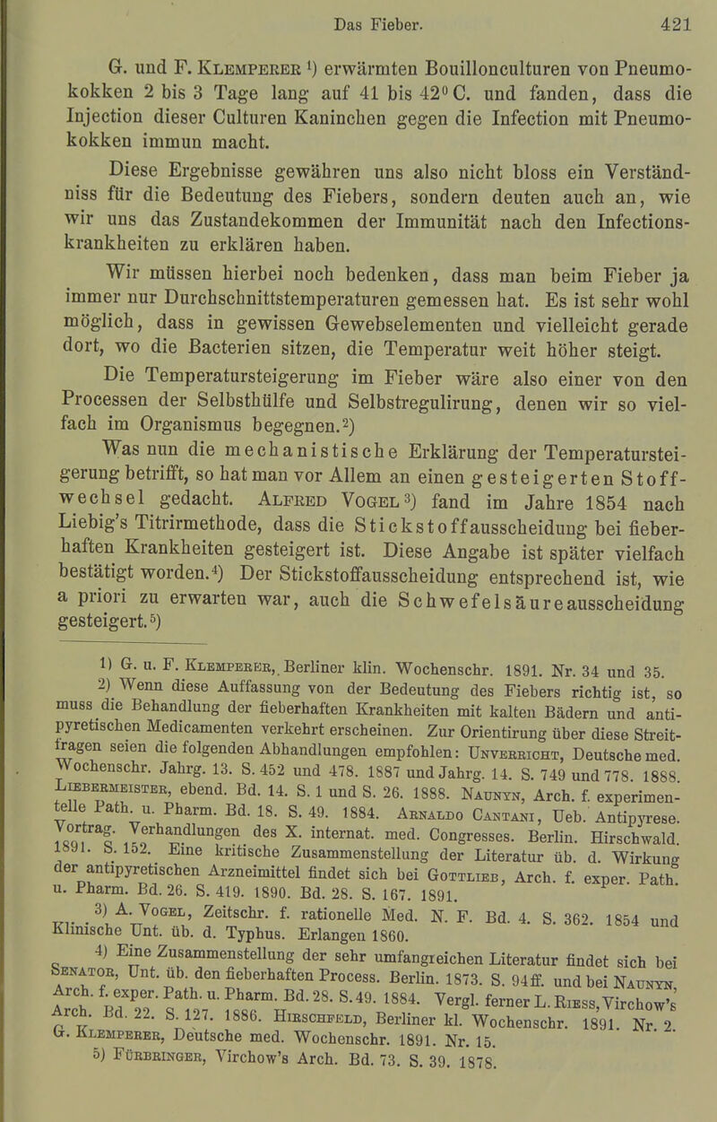 G. und F. Klemperee l) erwärmten Bouillonculturen von Pneumo- kokken 2 bis 3 Tage lang- auf 41 bis 42°C. und fanden, dass die Injection dieser Culturen Kaninchen gegen die Infection mit Pneumo- kokken immun macht. Diese Ergebnisse gewähren uns also nicht bloss ein Verständ- niss für die Bedeutung des Fiebers, sondern deuten auch an, wie wir uns das Zustandekommen der Immunität nach den Infections- krankheiten zu erklären haben. Wir müssen hierbei noch bedenken, dass man beim Fieber ja immer nur Durchschnittstemperaturen gemessen hat. Es ist sehr wohl möglich, dass in gewissen Gewebselementen und vielleicht gerade dort, wo die Bacterien sitzen, die Temperatur weit höher steigt. Die Temperatursteigerung im Fieber wäre also einer von den Processen der Selbsthülfe und Selbstregulirung, denen wir so viel- fach im Organismus begegnen.2) Was nun die mechanistische Erklärung der Temperaturstei- gerung betrifft, so hat man vor Allem an einen gesteigertenStoff- wechsel gedacht. Alfeed Vogel3) fand im Jahre 1854 nach Liebig's Titrirmethode, dass die Stickstoffausscheidung bei fieber- haften Krankheiten gesteigert ist. Diese Angabe ist später vielfach bestätigt worden.4) Der Stickstoffausscheidung entsprechend ist, wie a priori zu erwarten war, auch die Schwefelsäure ausscheidung gesteigert.5) 1) G. u. F. Klemperee, Berliner Min. Wochenschr. 1891. Nr. 34 und 35. 2) Wenn diese Auffassung von der Bedeutung des Fiebers richtig ist, so muss die Behandlung der fieberhaften Krankheiten mit kalten Bädern und anti- pyretischen Medicamenten verkehrt erscheinen. Zur Orientirung über diese Streit- tragen seien die folgenden Abhandlungen empfohlen: Unvereicht, Deutsche med. Wochenschr. Jahrg. 13. S. 452 und 478. 1887 und Jahrg. 14. S. 749 und 778 1888 Liebebmeistee, ebend. Bd. 14. S. 1 und S. 26. 1888. Naunyn, Arch. f. experimen- telle Path^u. Pharm. Bd. 18. S. 49. 1884. Abnaldo Cantani, Ueb. Antipyrese. 7«°q ra!* Tfha*dlunf n des X- internat. med. Congresses. Berlin. Hirschwald. 18» l. b. 152. Eine kritische Zusammenstellung der Literatur üb. d. Wirkung der antipyretischen Arzneimittel findet sich bei Gottlieb, Arch. f. exper Path u. Pharm. Bd. 26. S. 419. 1890. Bd. 28. S. 167. 1891. m- . 3)UA;TV!GEL' Zeitschr- f- rationelle Med. N. F. Bd. 4. S. 362. 1854 und Klinische Unt. üb. d. Typhus. Erlangen 1860. 4) Eine Zusammenstellung der sehr umfangreichen Literatur findet sich bei bENATOB, Unt. üb. den fieberhaften Process. Berlin. 1873. S. 94ff. und bei Naunyn Arch. f exper. Path. u. Pharm. Bd. 28. S.49. 1884. Vergl. ferner L. Ribss, Arch. Bd. 22. S 127. 1886. Hibscheelb, Berliner kL Wochenschr. 1891 Nr 2 u. ülempebeb, Deutsche med. Wochenschr. 1891. Nr. 15. 5) Fübbbingeb, Virchow's Arch. Bd. 73. S. 39. 1878.
