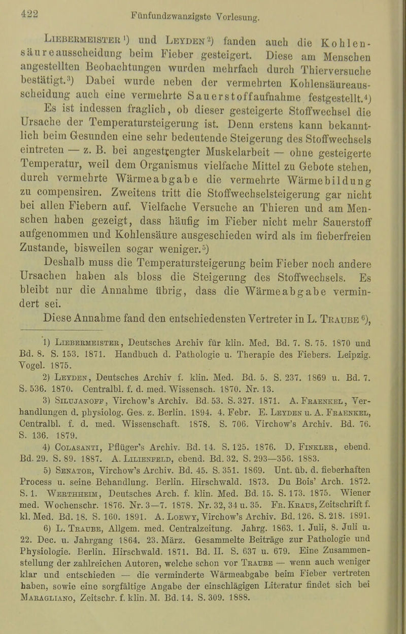 LiEjiEKMEiSTEit') uud Leyden^) landen auch die Kohlen- säur eausscheidung beim Fieber gesteigert. Diese am Menschen angestellten Beobachtungen wurden mehrfach durch Thierversuche bestätigt.11) Dabei wurde neben der vermehrten Kohlensäureaus- scheidung auch eine vermehrte Sauer Stoffaufnahme festgestellt.*) Es ist indessen fraglich, ob dieser gesteigerte Stoffwechsel die Ursache der Temperatursteigerung ist. Denn erstens kann bekannt- lich beim Gesunden eine sehr bedeutende Steigerung des Stoffwechsels eintreten — z. B. bei angestrengter Muskelarbeit — ohne gesteigerte Temperatur, weil dem Organismus vielfache Mittel zu Gebote stehen, durch vermehrte Wärmeabgabe die vermehrte Wärmebildung zu compensiren. Zweitens tritt die Stoffwechselsteigerung gar nicht bei allen Fiebern auf. Vielfache Versuche an Thieren und am Men- schen haben gezeigt, dass häufig im Fieber nicht mehr Sauerstoff aufgenommen und Kohlensäure ausgeschieden wird als im fieberfreien Zustande, bisweilen sogar weniger.5) Deshalb muss die Temperatursteigerung beim Fieber noch andere Ursachen haben als bloss die Steigerung des Stoffwechsels. Es bleibt nur die Annahme übrig, dass die Wärmeabgabe vermin- dert sei. Diese Annahme fand den entschiedensten Vertreter in L. Traube 6), 1) Liebebmeister, Deutsches Archiv für klin. Med. Bd. 7. S. 75. 1870 und Bd. 8. S. 153. 1871. Handbuch d. Pathologie u. Therapie des Fiebers. Leipzig. Vogel. 1875. 2) Lexden, Deutsches Archiv f. klin. Med. Bd. 5. S. 237. 1869 u. Bd. 7. S. 536. 1870. Centralbl. f. d. med. Wissensch. 1870. Nr. 13. 3) Silujanoef, Virchow's Archiv. Bd. 53. S. 327. 1871. A. Fraenkel, Ver- handlungen d. physiolog. Ges. z. Berlin. 1894. 4. Febr. E. Leyden u. A. Fkaenkel, Centralbl. f. d. med. Wissenschaft. 1878. S. 706. Virchow's Archiv. Bd. 76. S. 136. 1879. 4) Colasanti, Pflüger's Archiv. Bd. 14. S. 125. 1876. D. Finkler, ebend. Bd. 29. S. 89. 1887. A. Lilieneeld, ebend. Bd. 32. S. 293—356. 1883. 5) Senator, Virchow's Archiv. Bd. 45. S. 351. 1869. Unt. üb. d. fieberhaften Process u. seine Behandlung. Berlin. Hirschwald. 1873. Du Bois' Arch. 1872. S. 1. Werthheim, Deutsches Arch. f. klin. Med. Bd. 15. S. 173. 1875. Wiener med. Wochenschr. 1876. Nr. 3—7. 1878. Nr. 32, 34 u. 35. Fr. Kraus, Zeitschrift f. kl. Med. Bd. 18. S. 160. 1891. A. Loewy, Virchow's Archiv. Bd. 126. S.218. 1891. 6) L. Traube, Allgem. med. Centraizeitung. Jahrg. 1863. 1. Juli, 8. Juli u. 22. Dec. u. Jahrgang 1864. 23. März. Gesammelte Beiträge zur Pathologie und Physiologie. Berlin. Hirschwald. 1871. Bd. II. S. 637 u. 679. Eine Zusammen- stellung der zahlreichen Autoren, welche schon vor Traube — wenn auch weniger klar und entschieden — die verminderte Wärmeabgabe beim Fieber vertreten haben, sowie eine sorgfältige Angabe der einschlägigen Literatur findet sich bei Maragliano, Zeitschr. f. klin. M. Bd. 14. S. 309. 1888.