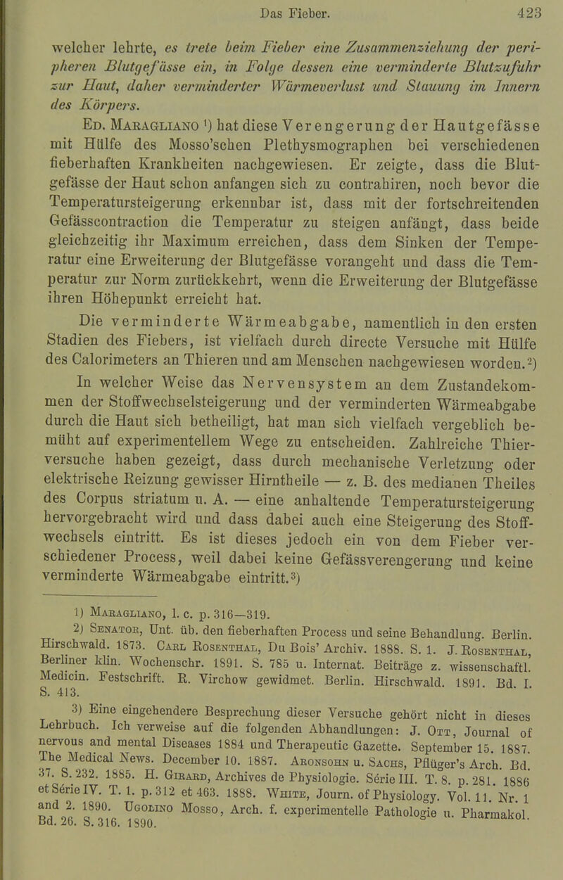 welcher lehrte, es trete beim Fieber eine Zusammenziehung der -peri- pheren Blutgefässe ein, i?i Folge dessen eine verminderte Blutsufuhr zur Haut, daher verminderter Wärmeverlust und Stauung im Innern des Körpers. Ed. Makagliano ') hat diese Verengerung der Hautgefässe mit Hülfe des Mosso'schen Plethysmographen bei verschiedenen fieberhaften Krankheiten nachgewiesen. Er zeigte, dass die Blut- gefässe der Haut schon anfangen sich zu contrahiren, noch bevor die Temperatursteigerung erkennbar ist, dass mit der fortschreitenden Gefässcontraction die Temperatur zu steigen anfängt, dass beide gleichzeitig ihr Maximum erreichen, dass dem Sinken der Tempe- ratur eine Erweiterung der Blutgefässe vorangeht und dass die Tem- peratur zur Norm zurückkehrt, wenn die Erweiterung der Blutgefässe ihren Höhepunkt erreicht hat. Die verminderte Wärmeabgabe, namentlich in den ersten Stadien des Fiebers, ist vielfach durch directe Versuche mit Hülfe des Calorimeters an Thieren und am Menschen nachgewiesen worden.'2) In welcher Weise das Nervensystem an dem Zustandekom- men der Stoffwechselsteigerung und der verminderten Wärmeabgabe durch die Haut sich betheiligt, hat man sich vielfach vergeblich be- müht auf experimentellem Wege zu entscheiden. Zahlreiche Thier- versuche haben gezeigt, dass durch mechanische Verletzung oder elektrische Keizung gewisser Hirntheile — z. B. des medianen Theiles des Corpus striatum u. A. — eine anhaltende Temperatursteigerung hervorgebracht wird und dass dabei auch eine Steigerung des Stoff- wechsels eintritt. Es ist dieses jedoch ein von dem Fieber ver- schiedener Process, weil dabei keine Gefässverengerung und keine verminderte Wärmeabgabe eintritt.3) 1) Makagliano, I.e. p. 316—319. 2) Senator, ünt. üb. den fieberhaften Process und seine Behandlung. Berlin Hirschwald. 1873. Carl Rosenthal, Du Bois' Archiv. 1888. S. 1. J. Rosenthal Berliner Min. Wochenschr. 1891. S. 785 u. Internat. Beiträge z. wissenschaftl' Mechern. Festschrift. R. Virchow gewidmet. Berlin. Hirschwald. 1891. Bd. I. S. 413. 3) Eine eingehendere Besprechung dieser Versuche gehört nicht in dieses Lehrbuch. Ich verweise auf die folgenden Abhandlungen: J. Ott, Journal of nervous and mental Diseases 1884 und Therapeutic Gazette. September 15 1887 The Medical News. December 10. 1887. Aronsohn u. Sachs, Pflüger's Arch. Bd. 37. S. 232. 1885. H. Girard, Archives de Physiologie. Serie III. T. 8 p '?81 1886 et Serie IV. T. 1. p.312 et 463. 1888. White, Journ. of Physiolo<*y Vol 11 *Nr 1 «nido« TU;* ÜG0LIN° M0SS°' Arch- 1 exPerimentelle Pathologie u. Pharmakol. dci. zo. o. 316. 1890.