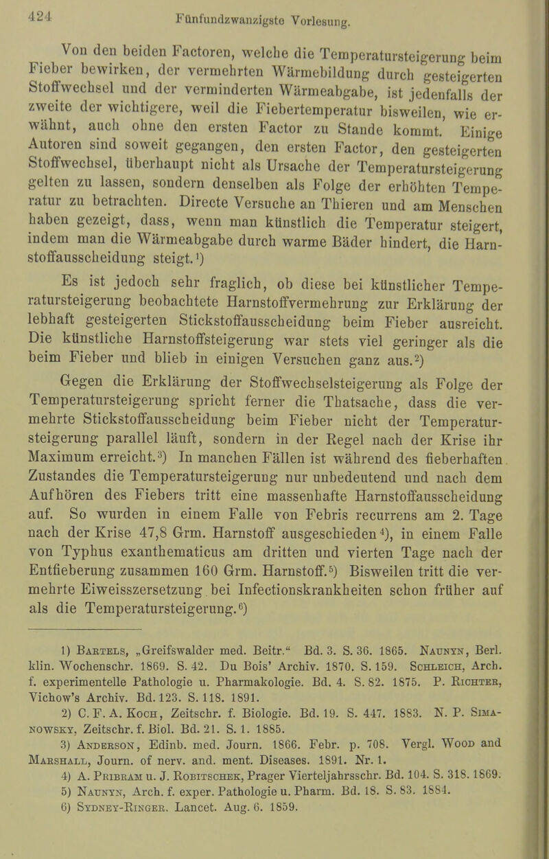 ■IL' I Von den beiden Factoren, welche die Temperatursteigerung beim Fieber bewirken, der vermehrten Wärmebildung durch gesteigerten Stoffwechsel und der verminderten Wärmeabgabe, ist jedenfalls der zweite der wichtigere, weil die Fiebertemperatur bisweilen, wie er- wähnt, auch ohne den ersten Factor zu Stande kommt.' Einige Autoren sind soweit gegangen, den ersten Factor, den gesteigerten Stoffwechsel, überhaupt nicht als Ursache der Temperatursteigerung gelten zu lassen, sondern denselben als Folge der erhöhten Tempe- ratur zu betrachten. Directe Versuche an Thieren und am Menschen haben gezeigt, dass, wenn man künstlich die Temperatur steigert, indem man die Wärmeabgabe durch warme Bäder hindert, die Harn- stoffausscheidung steigt.1) Es ist jedoch sehr fraglich, ob diese bei künstlicher Tempe- ratursteigerung beobachtete Harnstoffvermehrung zur Erklärung der lebhaft gesteigerten Stickstoffausscheidung beim Fieber ausreicht. Die künstliche Harnstoffsteigerung war stets viel geringer als die beim Fieber und blieb in einigen Versuchen ganz aus.2) Gegen die Erklärung der Stoffwechselsteigerung als Folge der Temperatursteigerung spricht ferner die Thatsache, dass die ver- mehrte Stickstoffausscheidung beim Fieber nicht der Temperatur- steigerung parallel läuft, sondern in der Eegel nach der Krise ihr Maximum erreicht.3) In manchen Fällen ist während des fieberhaften Zustandes die Temperatursteigerung nur unbedeutend und nach dem Aufhören des Fiebers tritt eine massenhafte Harnstoffausscheidung auf. So wurden in einem Falle von Febris recurrens am 2. Tage nach der Krise 47,8 Grm. Harnstoff ausgeschieden4), in einem Falle von Typhus exanthematicus am dritten und vierten Tage nach der Entfieberung zusammen 160 Grm. Harnstoff.5) Bisweilen tritt die ver- mehrte Eiweisszersetzung bei Infectionskrankheiten schon früher auf als die Temperatursteigerung.6) 1) Bartels, „Greifswalder med. Beitr. Bd. 3. S. 36. 1865. Naunyn, Berl. klin. Wochenschr. 1869. S. 42. Du Bois' Archiv. 1870. S. 159. Schleich, Arch. f. experimentelle Pathologie u. Pharmakologie. Bd. 4. S. 82. 1875. P. Kichter, Vichow's Archiv. Bd. 123. S. 118. 1891. 2) C. F. A.Koch, Zeitschr. f. Biologie. Bd. 19. S. 447. 1883. N. P. Sima- nowsky, Zeitschr. f. Biol. Bd. 21. S. 1. 1885. 3) Anderson, Edinb. med. Journ. 1866. Febr. p. 708. Vergl. Wood and Marshall, Journ. of nerv. and. ment. Diseases. 1S91. Nr. 1. 4) A. Pribram u. J. Robitschek, Prager Vierteljahrsschr. Bd. 104. S. 318.1869. 5) Naunyn, Arch. f. exper. Pathologie u. Pharm. Bd. 18. S. 83. 1884.