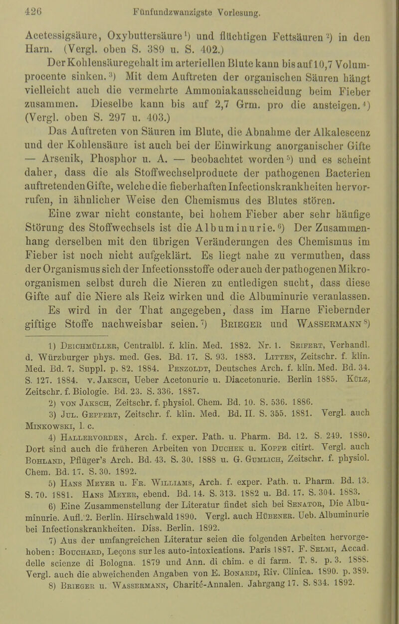Acetessigsäure, Oxybuttersäure') und flüchtigen Fettsäuren *) in den Harn. (Vergl. oben S. 389 u. S. 402.J DerKohlensäuregehalt im arteriellen Blute kann bis auf 10,7 Voluin- procente sinken.;!) Mit dem Auftreten der organischen Säuren hängt vielleicht auch die vermehrte Ammoniakausscheidung beim Fieber zusammen. Dieselbe kann bis auf 2,7 Grm. pro die ansteigen.4) (Vergl. oben S. 297 u. 403.) Das Auftreten von Säuren im Blute, die Abnahme der Alkalescenz und der Kohlensäure ist auch bei der Einwirkung anorganischer Gifte — Arsenik, Phosphor u. A. — beobachtet worden 0) und es scheint daher, dass die als Stoffwechselproducte der pathogenen Bacterien auftretenden Gifte, welche die fieberhaften Infectionskrankheiten hervor- rufen, in ähnlicher Weise den Chemismus des Blutes stören. Eine zwar nicht constante, bei hohem Fieber aber sehr häufige Störung des Stoffwechsels ist die Albuminurie.°) Der Zusammen- hang derselben mit den übrigen Veränderungen des Chemismus im Fieber ist noch nicht aufgeklärt. Es liegt nahe zu vermuthen, dass der Organismus sich der Infectionsstoffe oder auch der pathogenen Mikro- organismen selbst durch die Nieren zu entledigen sucht, dass diese Gifte auf die Niere als Reiz wirken und die Albuminurie veranlassen. Es wird in der That angegeben, dass im Harne Fiebernder giftige Stoffe nachweisbar seien.7) Brieger und Wassermann8) 1) Deichmüller, Centralbl. f. klin. Med. 1882. Nr. 1. Seifert, Verhandl. d. Würzburger phys. med. Ges. Bd. 17. S. 93. 1883. Litten, Zeitschr. f. klin. Med. Bd. 7. Suppl. p. 82. 1884. Penzoldt, Deutsches Areh. f. klin. Med. Bd. 34. S. 127. 1884. v. Jaksch, Ueber Acetonurie u. Diacetonurie. Berlin 1885. Külz, Zeitschr. f. Biologie. Bd. 23. S. 336. 1887. 2) von Jaksch, Zeitschr. f. physiol. Chem. Bd. 10. S. 536. 1886. 3) Jul. Geppert, Zeitschr. f. klin. Med. Bd. II. S. 355. 1881. Vergl. auch Minkowski, 1. c. 4) Hallervorden, Arch. f. exper. Path. u. Pharm. Bd. 12. S. 249. 1880. Dort sind auch die früheren Arbeiten von Duchek u. Koppe citirt. Vergl. auch Bohl and, Pflüger's Arch. Bd. 43. S. 30. 1888 u. G. Gumlich, Zeitschr. f. physiol. Chem. Bd. 17. S. 30. 1892. 5) Hans Meyer u. Fr. Williams, Arch. f. exper. Path. u. Pharm. Bd. 13. S. 70. 1881. Hans Meyer, ebend. Bd. 14. S. 313. 1882 u. Bd. 17. S. 304. 1883. 6) Eine Zusammenstellung der Literatur findet sich bei Senator, Die Albu- minurie. Aufl.'2. Berlin. Hirschwald 1890. Vergl. auch Hübener. Ueb. Albuminurie bei Infectionskrankheiten. Diss. Berlin. 1892. 7) Aus der umfangreichen Literatur seien die folgenden Arbeiten hervorge- hoben: Botjchard, Lecons surles auto-intoxications. Paris 1887. F. Selmi, Accad. delle scienze di Bologna. 1879 und Ann. di chim. e di farm. T. 8. p. 3. 18SS. Vergl. auch die abweichenden Angaben von E. Bonardi, Riv. Clinica. 1S90. p. 3S9.