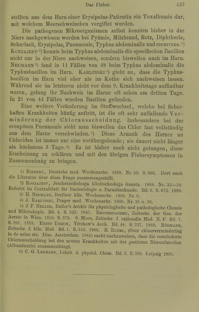 stellten aus dem Harn einer Erysipelas-Patientin ein Toxalbumin dar, mit welchem Meerschweinchen vergiftet wurden. Die pathogenen Mikroorganismen selbst konnten bisher in der Niere nachgewiesen werden bei Pyämie, Milzbrand, Rotz, Diphtherie, Scharlach, Erysipelas, Pneumonie, Typhus abdominalis und recurrens.l) Kon ja jefp 2) konnte beim Typhus abdominalis die specifischen Bacillen nicht nur in der Niere nachweisen, sondern bisweilen auch im Harn. Neumann 3) fand in 11 Fällen von 48 beim Typhus abdominalis die Typhusbacillen im Harn. Karlinski4) giebt an, dass die Typhus- bacillen im Harn viel eher als im Kothe sieb nachweisen lassen. Während sie im letzteren nicht vor dem 9. Krankheitstage auffindbar waren, gelang ihr Nachweis im Harne oft schon am dritten Tage. In 21 von 44 Fällen wurden Bacillen gefunden. Eine weitere Veränderung im Stoffwechsel, welche bei fieber- haften Krankheiten häufig auftritt, ist die oft sehr auffallende Ver- minderung der Chlorausscheidung. Insbesondere bei der croupöseu Pneumonie sieht man bisweilen das Chlor fast vollständig aus dem Harne verschwinden.5) Diese Armuth des Harnes an Chloriden ist immer nur eine vorübergehende; sie dauert nicht länger als höchstens 3 Tage.6) Es ist bisher noch nicht gelungen, diese Erscheinung zu erklären und mit den übrigen Fiebersymptomen in Zusammenhang zu bringen. 1) Eibbert, Deutsche med. Wochenschr. 1889. Nr. 39. S. 805. Dort auch die Literatur über diese Frage zusammengestellt. 2) Konjajeff, Jescbeniedielnaja klinitscheskaja Gazeta. 188S. Nr. 33—38. Keferirt im Centralblatt für Bacteriologie u. Parasitenkunde. Bd. 6. S. 672. 1889. 3) H. Neumann, Berliner klin. Wochenschr. 1890. Nr. 6. 4) J. Karlinski, Prager med. Wochenschr. 1890. Nr. 35 u. 36. 5) J. F. Heller, Heller's Archiv für physiologische und pathologische Chemie und Mikroskopie. Bd. 4. S. 523. 1847. Redtenbacher, Zeitschr. der Ges. der Aerzte in Wien. 1850. S. 373. S. Moos, Zeitschr. f. rationelle Med. N. F. Bd. 7. S. 291. 1855. Ernst Unruh, Virchow's Arch. Bd. 48. S. 227. 1869. Röhmann, Zeitschr. f. klin. Med. Bd. 1. S.513. 1880. R. Klees, (Over chloorvermindering in de unne etc. Diss. Amsterdam. 1885) sucht nachzuweisen, dass die verminderte Chlorausscheidung bei den acuten Krankheiten mit der gestörten Nierenfunction (Albuminurie) zusammenhängt. 6) C. G. Lehmann, Lehrb. d. physiol. Chem. Bd. 2. S. 395. Leipzig 1850.