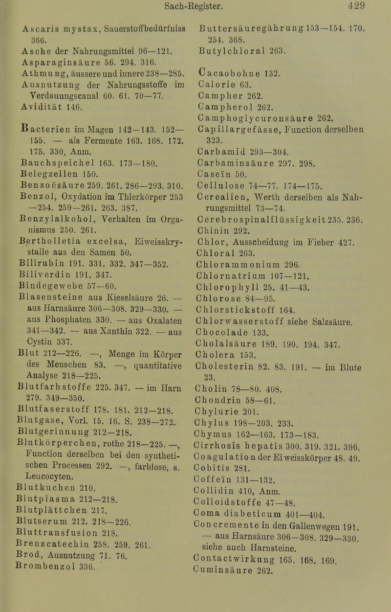 Ascaris mystax, Sauerstoffbedürfniss 366. Asche der Nahrungsmittel 96—121. Asparaginsäure 56. 294. 316. Athmu ng, äussere und innere 238—285. Ausnutzung der Nahrungsstoffe im Verdauungscanal 60. 61. 70—77. Avidität 146. Bacterien im Magen 142—143. 152— 155. — als Fermente 163. 168. 172. 175. 330, Anm. Bauchspeichel 163. 173—180. Belegzellen 150. Benzoesäure 259. 261. 286—293. 310. Benzol, Oxydation im Thierkörper 253 —254. 259—261. 263. 387. Benzylalkokol, Verkalten im Orga- nismus 250. 261. Bertkolletia excelsa, Eiweisskry- stalle aus den Samen 50. Bilirubin 191. 331. 332. 347—352. Biliverdin 191. 347. Bindegewebe 57—60. Blasensteine aus Kieselsäure 26. — aus Harnsäure 306—308. 329—330. — aus Pkospkaten 330. — aus Oxalaten 341—342. — aus Xanthin 322. — aus Cystin 337. Blut 212—226. —, Menge im Körper des Menschen 83. —, quantitative Analyse 218—225. Blutfarbstoffe 225. 347. — im Harn 279. 349—350. Blutfaserstoff 178. 181. 212—218. Blutgase, Vorl. 15. 16. S. 238—272. Blutgerinnung 212—218. Blutkörperchen, rothe 218—225. —, Function derselben bei den syntheti- schen Processen 292. —, farblose, s. Leucocyten. Blutkuchen 210. Blutplasma 212—218. Blutplättchen 217. Blutserum 212. 218—226. Bluttransfusion 218. Brenzcatechin 258. 259. 261. Brod, Ausnutzung 71. 76. Brombenzol 336.  Buttersäuregährung 153—154. 170. 254. 368. Butylchloral 263. Cacaobohne 132. Calorie 63. Campher 262. Campherol 262. Camphoglycuronsäure 262. Capillargefässe, Function derselben 323. Carbamid 293—304. Carbaminsäure 297. 298. Casein 50. Cellulose 74—77. 174—175. Cerealien, Werth derselben als Nah- rungsmittel 73—74. Cerebrospinalflüssigkeit 235. 236. Chinin 292. Chlor, Ausscheidung im Fieber 427. Chloral 263. Chlorammonium 296. Chlornatrium 107—121. Chlorophyll 25. 41—43. Chlorose 84—95. Chlorstickstoff 164. Chlorwasserstoff siehe Salzsäure. Chocolade 133. Cholalsäure 189. 190. 194. 347. Cholera 153. Cholesterin 82. 83. 191. — im Blute 23. Cholin 78—80. 408. Chondrin 58—61. Chylurie 201. Chylus 198—203. 233. Chymus 162—163. 173—183. Cirrhosis hepatis 300. 319. 321. 396. Coagulationder Eiweisskörper 48. 49. Cobitis 281. Coffein 131—132. Collidin 410, Anm. Colloidstoffe 47—48. Coma diabeticum 401—404. Concremente in den Gallenwegen 191. — aus Harnsäure 306—308. 329—330. siehe auch Harnsteine. Contactwirkung 165. 168. 169. Cuminsäure 262.