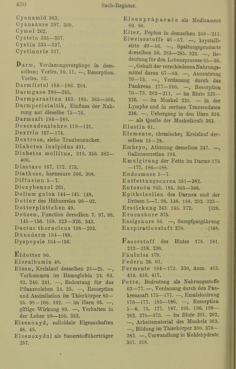 4:J0 Cyanamid 303. Cyansäure 297. 309. Cyinol 202. Cystein 335-337. Üystiu 335—337. Cystinurie 337. I)arm, Verdauungsvorgäuge in dem- selben; Vöries. 10. LI. —, Resorption. Vöries. 12. Darmfistel 184—186. 204. Darmgase 2S0—285. Darraparasiten 163. 185. 365—366. Darmperistaltik, Einfluss der Nah- rung auf dieselbe 75—76. Darmsaft 184—188. Descendenzlehre 119—121. Dextrin 167—174. Dextrose, siehe Traubenzucker. Diabetes insipidus 401. Diabetes mellitus, 319. 356. 383— 406. Diastase 167. 172. 173. Diathese, harnsaure 306. 308. Diffusion 5—7. Dioxybenzol 261. Dolium galea 144—145. 148. Dotter des Hühnereies 90—92. Dotterplättchen 49. Drüsen, Function derselben 7. 97. 98. 145—150. 158. 323—326. 343. Ductus thoracicus 198—203. Dünndarm 184—188. Dyspepsie 154 — 156. Eidotter 90. Eieralbumin 48. Eisen, Kreislauf desselben 23—25. —, Vorkommen im Hämoglobin 24. 83. 92. 240. 241. —, Bedeutung für das Pflanzenleben 24. 25. —, Resorption und Assimilation im Thierkörper 83— 95. 98 — 100. 102. — im Harn 95. —, giftige Wirkung 89. —, Verhalten in der Leber 99—100. 352. Eisenoxyd, colloidale Eigenschaften 48. 49. Eisenoxydul als Sauerstoff üb er träger 257. Eisenpräparate als Medicameut 89. 90. Eiter, Pepton in demselben 209-211. Eiweissßtoffe 46-57. — krystalli- sirte 49-56. —, Spaltungsproducte derselben 56. 283—285. 322. —, Be- deutung für den LebensproceBS 65—66. —, Gehalt der verschiedenen Nahrungs- mittel daran 67—69. —, Ausnutzung 70—73. —, Verdauung durch das Pankreas 177—180. —, Resorption 70—73. 202—211. — im Blute 225— 226. — im Muskel 226. — in der Lymphe und in serösen Transsudaten 236. —, Uebergang in den Harn 324. — als Quelle der Muskelkraft 363. Elastin 61. Elemente, chemische; Kreislauf der- selben 15—28. Embryo, Athmung desselben 247. —, Gallensecretion 194. Emulgirung der Fette im Darme 175 —177. 186—188. Endosmose 5—7. Entfettungscuren 381—382. Entozoen 163. 185. 365—366. Epithelzellen des Darmes und der Drüsen 5—7. 98. 148. 158. 292. 323— Erstickung 243. 245. 272. [326. Erucasäure 375. Essigsäure 56. —, Sumpfgasgährung Exspirationsluft 270. [168. Faserstoff des Blutes 178. 181. 212—218. 236. Fäulniss 179. Federn 26. 61. Fermente 164—172. 330, Anm. 413. 414. 416. 417. Fette, Bedeutung als Nahrungsstoffe 62—77. —, Verdauung durch den Panr kreassaft 175—177. —, Emulsionirung 176—177. 185—186. —, Resorption 5—6. 75. 177. 187. 195. 196. 198— 202. 370—375. — im Blute 201. 202. —, Arbeitsmaterial des Muskels 363. —, Bildung im Thierkörper 200. 370— 382. —, Umwandlung in Kohlehydrate 357. 358.