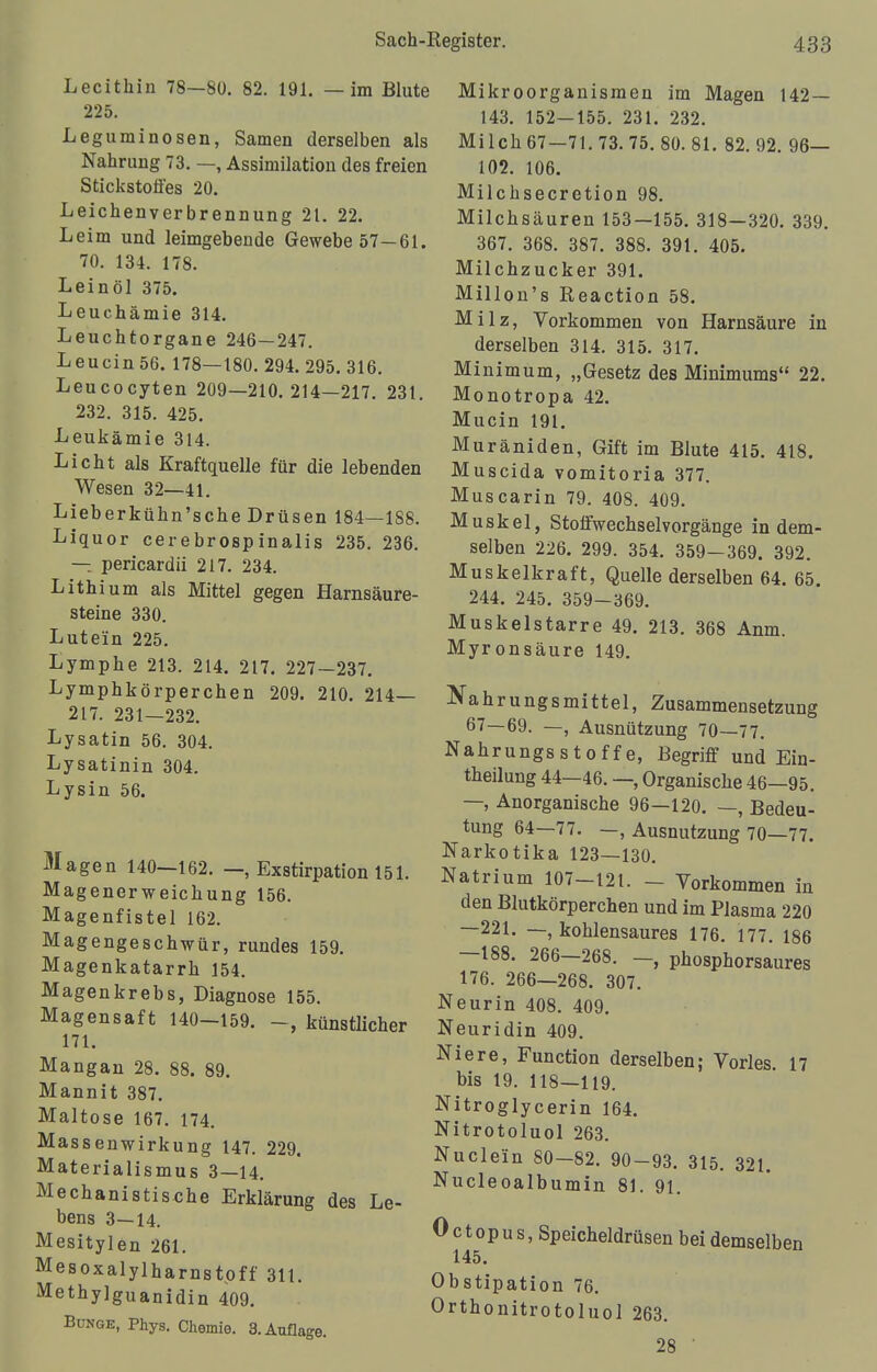 Lecithin 78—80. 82. 191. — im Blute 225. Leguminosen, Samen derselben als Nahrung 73. —, Assimilation des freien Stickstoffes 20. Leichenverbrennung 21. 22. Leim und leimgebende Gewebe 57—61. 70. 134. 178. Leinöl 375. Leuchämie 314. Leuchtorgane 246—247. Leucin56. 178—180. 294. 295. 316. Leucocyten 209—210.214—217. 231. 232. 315. 425. Leukämie 314. Licht als Kraftquelle für die lebenden Wesen 32—41. Lieberkühn'sche Drüsen 184—188. Liquor cerebrospinalis 235. 236. — pericardii 217. 234. Lithium als Mittel gegen Harnsäure- steine 330. Lutein 225. Lymphe 213. 214. 217. 227-237. Lymphkörperchen 209. 210. 214— 217. 231—232. Lysatin 56. 304. Lysatinin 304. Lysin 56. Magen 140—162. —, Exstirpation 151. Magenerweichung 156. Magenfistel 162. Magengeschwür, rundes 159. Magenkatarrh 154. Magenkrebs, Diagnose 155. Magensaft 140-159. -, künstlicher 171. Mangan 28. 88. 89. Mannit 387. Maltose 167. 174. Massenwirkung 147. 229. Materialismus 3—14. Mechanistische Erklärung des Le- bens 3—14. Mesitylen 261. Mesoxalylharnstpff 311. Methylguanidin 409. Bunge, Phys. Chemie. 3. Auflage. Mikroorganismen im Magen 142 — 143. 152—155. 231. 232. Milch 67—71.73. 75. 80. 81. 82. 92. 96— 102. 106. Milchsecretion 98. Milchsäuren 153—155. 318—320. 339. 367. 368. 387. 388. 391. 405. Milchzucker 391. Millon's Reaction 58. Milz, Vorkommen von Harnsäure in derselben 314. 315. 317. Minimum, „Gesetz des Minimums 22. Monotropa 42. Mucin 191. Muräniden, Gift im Blute 415. 418. Muscida vomitoria 377. Muscarin 79. 408. 409. Muskel, Stoffwechselvorgänge in dem- selben 226. 299. 354. 359-369. 392. Muskelkraft, Quelle derselben 64. 65. 244. 245. 359—369. Muskelstarre 49. 213. 368 Anm. Myronsäure 149. Nahrungsmittel, Zusammensetzung 67—69. —, Ausnützung 70—77. Nahrungsstoffe, Begriff und Ein- theilung 44—46. —, Organische 46—95. —, Anorganische 96—120. —, Bedeu- tung 64—77. —, Ausnutzung 70—77. Narkotika 123—130. Natrium 107-121. - Vorkommen in den Blutkörperchen und im Plasma 220 —221. —, kohlensaures 176. 177. 186 —188. 266—268. —, phosphorsaures 176. 266—268. 307. Neurin 408. 409. Neuridin 409. Niere, Function derselben; Vöries. 17 bis 19. 118—119. Nitroglycerin 164. Nitrotoluol 263. Nudeln 80-82. 90-93. 315. 321. Nucleoalbumin 81. 91. Octopus, Speicheldrüsen bei demselben 145. Obstipation 76. Orthonitrotoluol 263. 28 '