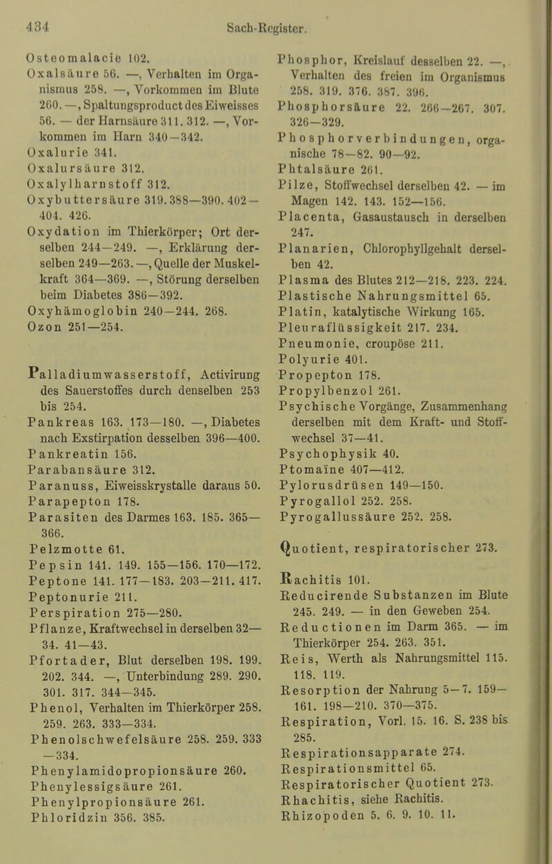 Osteom alacic 102. Oxalsäure 56. —, Verhalten im Orga- nismus 258. —, Vorkommen im Blute 260. —, Spaltuugsproduct des Eiweisses 56. — der Harnsäure 311.312.—, Vor- kommen im Harn 340 — 342. Oxalurie 341. Oxalursäure 312. Oxalylkarnstoff 312. Oxybuttersäure 319.388—390. 402 — 404. 426. Oxydation im Thierkörper; Ort der- selben 244—249. —, Erklärung der- selben 249—263. —, Quelle der Muskel- kraft 364—369. —, Störung derselben beim Diabetes 386—392. Oxyhämoglobin 240—244. 268. Ozon 251—254. Palladiumwasserstoff, Activirung des Sauerstoffes durch denselben 253 bis 254. Pankreas 163. 173—180. —, Diabetes nach Exstirpation desselben 396—400. Pankreatin 156. Parabansäure 312. Paranuss, Eiweisskrystalle daraus 50. Parapepton 178. Parasiten des Darmes 163. 185. 365— 366. Pelzmotte 61. Pepsin 141. 149. 155—156. 170—172. Peptone 141. 177-183. 203-211.417. Peptonurie 211. Perspiration 275—280. Pflanze, Kraftwechsel in derselben 32— 34. 41—43. Pfortader, Blut derselben 198. 199. 202. 344. —, Unterbindung 289. 290. 301. 317. 344-345. Phenol, Verhalten im Thierkörper 258. 259. 263. 333—334. Phenolschwefelsäure 258. 259. 333 — 334. Phenylamidopropionsäure 260. Phenylessigsäure 261. Phenylpropionsäure 261. Phloridzin 356. 385. Phosphor, Kreislauf desselben 22. —, Verhalten des freien im Organismus 258. 319. 376. 387. 396. Phosphorsäure 22. 266—267. 307. 326—329. Phosphorverbindungen, orga- nische 78 — 82. 90—92. Phtalsäure 261. Pilze, Stoffwechsel derselben 42. — im Magen 142. 143. 152—156. Placenta, Gasaustausch in derselben 247. Planarien, Chlorophyllgehalt dersel- ben 42. Plasma des Blutes 212—218. 223. 224. Plastische Nahrungsmittel 65. Platin, katalytische Wirkung 165. Pleuraflüssigkeit 217. 234. Pneumonie, croupöse 211. Polyurie 401. Propepton 178. Propylbenzol 261. Psychische Vorgänge, Zusammenhan» derselben mit dem Kraft- und Stoff- wechsel 37—41. Psychophysik 40. Ptomaine 407—412. Pylorusdrüsen 149—150. Pyrogallol 252. 258. Pyrogallussäure 252. 258. Quotient, respiratorischer 273. Rachitis 101. Reducirende Substanzen im Blute 245. 249. — in den Geweben 254. Reductionen im Darm 365. — im Thierkörper 254. 263. 351. Reis, Werth als Nahrungsmittel 115. 118. 119. Resorption der Nahrung 5—7. 159— 161. 198—210. 370—375. Respiration, Vorl. 15. 16. S. 238 bis 285. Respirationsapparate 274. Respirationsmittel 65. Respiratorischer Quotient 273. Rhachitis, siehe Rachitis. Rhizopoden 5. 6. 9. 10. 11.