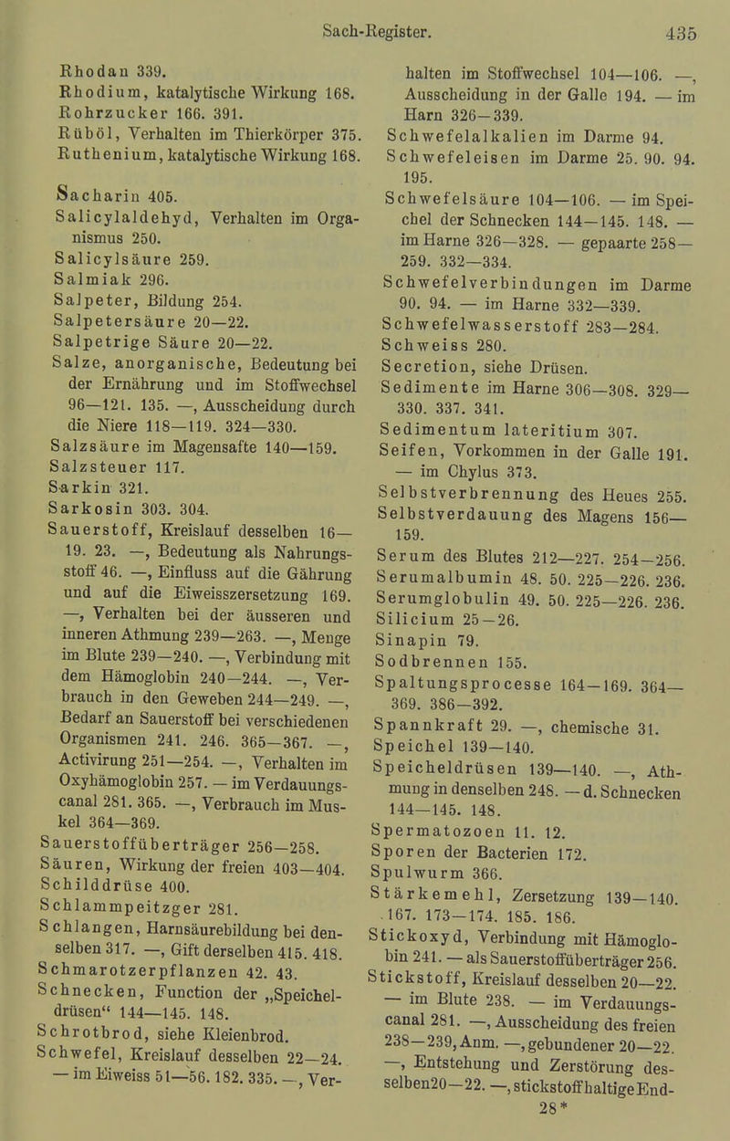 Rhodan 339. Rhodium, katalytische Wirkung 168. Rohrzucker 166. 391. Rüböl, Verhalten im Thierkörper 375. Ruthenium, katalytische Wirkung 168. Sacharin 405. Salicylaldehyd, Verhalten im Orga- nismus 250. Salicylsäure 259. Salmiak 296. Salpeter, Bildung 254. Salpetersäure 20—22. Salpetrige Säure 20—22. Salze, anorganische, Bedeutung bei der Ernährung und im Stoffwechsel 96—121. 135. —, Ausscheidung durch die Niere 118—119. 324—330. Salzsäure im Magensafte 140—159. Salzsteuer 117. S-arkin 321. Sarkosin 303. 304. Sauerstoff, Kreislauf desselben 16— 19. 23. —, Bedeutung als Nahrungs- stoff 46. —, Einfiuss auf die Gährung und auf die Eiweisszersetzung 169. —, Verhalten bei der äusseren und inneren Athmung 239—263. —, Menge im Blute 239—240. —, Verbindung mit dem Hämoglobin 240—244. —, Ver- brauch in den Geweben 244—249. —, Bedarf an Sauerstoff bei verschiedenen Organismen 241. 246. 365—367. —, Activirung 251—254. —, Verhalten im Oxyhämoglobin 257. — im Verdauungs- canal 281. 365. —, Verbrauch im Mus- kel 364—369. Sauerstoffüberträger 256—258. Säuren, Wirkung der freien 403—404. Schilddrüse 400. Schlammpeitzger 281. S chlangen, Harnsäurebildung bei den- selben 317. —, Gift derselben 415. 418. Schmarotzerpflanzen 42. 43. Schnecken, Function der „Speichel- drüsen 144—145. 148. Schrotbrod, siehe Kleienbrod. Schwefel, Kreislauf desselben 22—24. — im Eiweiss 51—56.182. 335. —, Ver- halten im Stoffwechsel 104—106. —, Ausscheidung in der Galle 194. — im Harn 326-339. Schwefelalkalien im Darme 94. Schwefeleisen im Darme 25.90. 94. 195. Schwefelsäure 104—106. — im Spei- chel der Schnecken 144—145. 148. — im Harne 326—328. — gepaarte 258— 259. 332—334. Schwefelverbindungen im Darme 90. 94. — im Harne 332—339. Schwefelwasserstoff 283—284. Schweiss 280. Secretion, siehe Drüsen. Sedimente im Harne 306—308. 329 330. 337. 341. Sedimentum lateritium 307. Seifen, Vorkommen in der Galle 191. — im Chylus 373. Selbstverbrennung des Heues 255. Selbstverdauung des Magens 156— 159. Serum des Blutes 212—227. 254—256. Serumalbumin 48. 50. 225—226. 236. Serumglobulin 49. 50. 225—226. 236. Silicium 25 — 26. Sinapin 79. Sodbrennen 155. Spaltungsprocesse 164—169. 364— 369. 386-392. Spannkraft 29. —, chemische 31. Speichel 139—140. Speicheldrüsen 139—140. —, Ath- mung in denselben 248. — d. Schnecken 144—145. 148. Spermatozoen 11. 12. Sporen der Bacterien 172. Spulwurm 366. Stärkemehl, Zersetzung 139—140. 167. 173-174. 185. 186. Stickoxyd, Verbindung mit Hämoglo- bin 241. — als Sauerstoffüberträger 256. Stickstoff, Kreislauf desselben 20—22. — im Blute 238. — im Verdauungs- canal 281. —, Ausscheidung des freien 238—239, Anm. —gebundener 20—22. —, Entstehung und Zerstörung des- selben20-22. —, stickstoffhaltige End- 28*