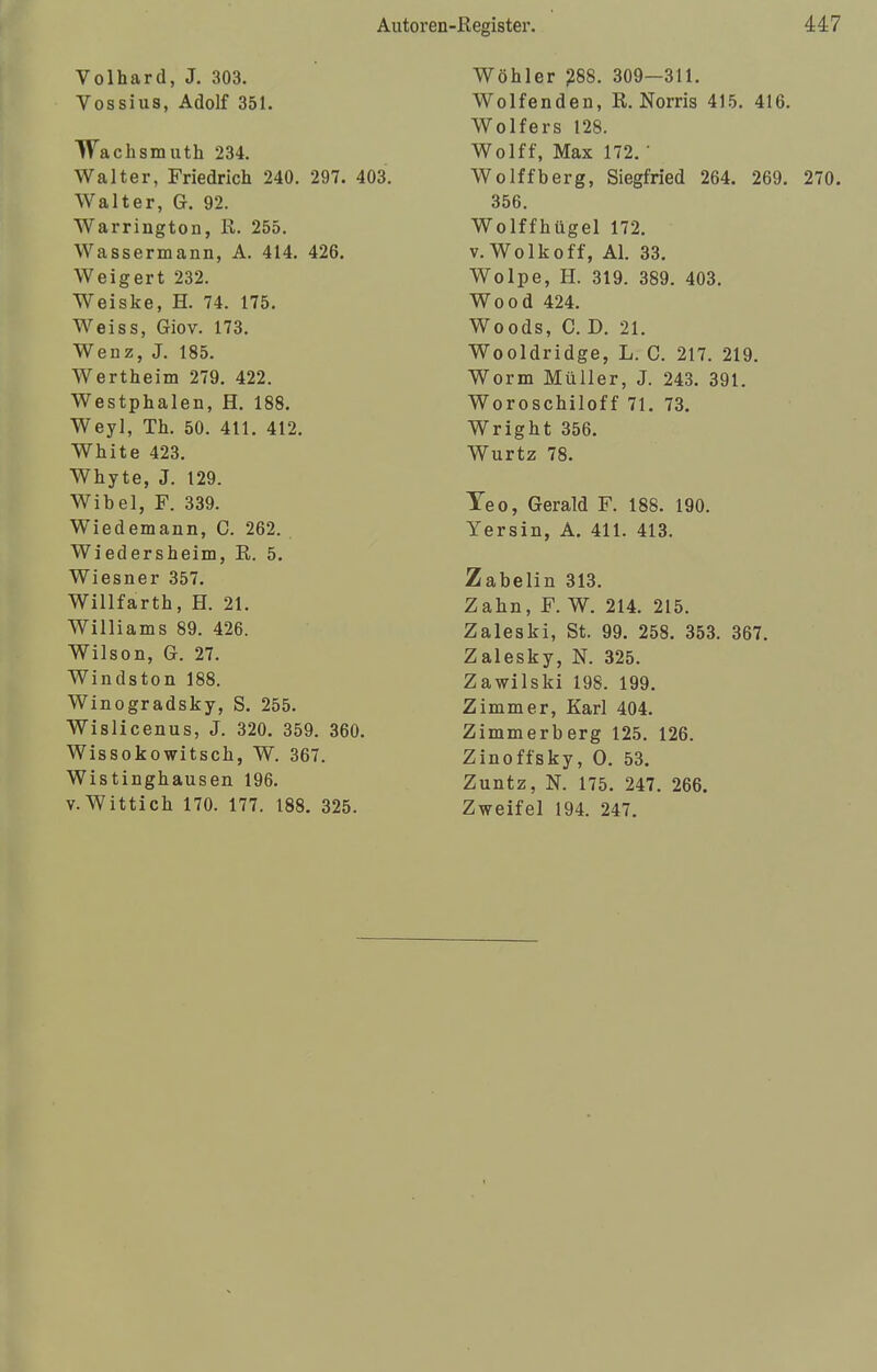 Volhard, J. 303. Vossius, Adolf 351. Wachsmuth 234. Walter, Friedrich 240. 297. 403. Walter, G. 92. Warrington, R. 255. Wassermann, A. 414. 426. Weigert 232. Weiske, H. 74. 175. Weiss, Giov. 173. Wenz, J. 185. Wertheim 279. 422. Westphalen, H. 188. Weyl, Th. 50. 411. 412. White 423. Whyte, J. 129. Wibel, F. 339. Wiedemann, C. 262. Wiedersheim, R. 5. Wiesner 357. Willfarth, H. 21. Williams 89. 426. Wilson, G. 27. Windston 188. Winogradsky, S. 255. Wislicenus, J. 320. 359. 360. Wissokowitsch, W. 367. Wistinghausen 196. v.Wittich 170. 177. 188. 325. Wöhler 288. 309—311. Wolfenden, R. Norris 415. 416. Wolfers 128. Wolff, Max 172. • Wolffberg, Siegfried 264. 269. 270. 356. Wolffhügel 172. v.Wolkoff, AI. 33. Wölpe, H. 319. 389. 403. Wood 424. Woods, C. D. 21. Wooldridge, L. C. 217. 219. Worm Müller, J. 243. 391. Woroschiloff 71. 73. Wright 356. Wurtz 78. Teo, Gerald F. 188. 190. Yersin, A. 411. 413. Zabelin 313. Zahn, F. W. 214. 215. Zaleski, St. 99. 258. 353. 367. Zalesky, N. 325. Zawilski 198. 199. Zimmer, Karl 404. Zimmerberg 125. 126. Zinoffsky, O. 53. Zuntz, N. 175. 247. 266. Zweifel 194. 247.
