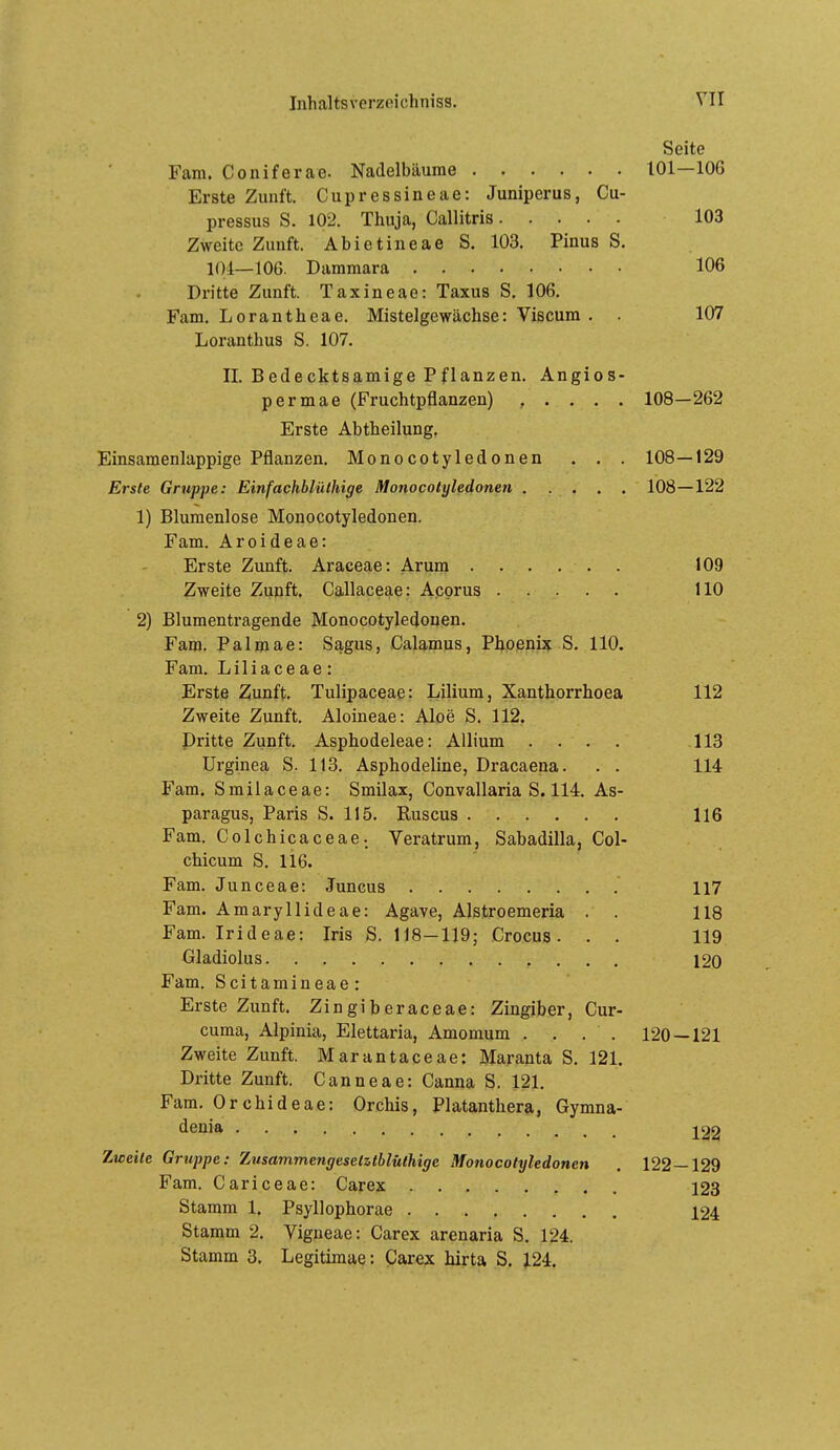 Seite Fam. Coniferae. Nadelbäume 101—106 Erste Zunft. Cupressineae: Juniperus, Cu- pressus S. 102. Thuja, Callitris 103 Zweite Zunft. Abietineae S. 103. Pinus S. 104—106. Dammara 106 Dritte Zunft. Taxineae: Taxus S, 106. Fam. Lorantheae. Mistelgewächse: Viscum . . 107 Loranthus S. 107. II. Bedecktsamige Pflanzen. Angios- permae (Fruchtpflanzen) , . . . . 108—262 Erste Abtheilung, Einsamenlappige Pflanzen. Monocotyledonen . . . 108—129 Erste Gruppe: Einfachblüthige Monocotyledonen 108—122 1) Blumenlose Monocotyledonen. Fam. Aroideae: Erste Zunft. Araceae: Ärum 109 Zweite Zunft. Callaceae: Acorus HO 2) Blumentragende Monocotyledonen. Fam. Palmae: Sagus, Calamus, Phoenix S. 110. Fam, Liliaceae: Erste Zunft. Tulipaceae: Lilium, Xanthorrhoea 112 Zweite Zunft. Aloineae: Aloe S. 112. Dritte Zunft. Asphodeleae: AUium .... 113 Urginea S. 113. Asphodeline, Dracaena. . . 114 Fam. Smilaceae: Smilax, Convallaria S. 114. As- paragus, Paris S. 115. Ruscus 116 Fam. Colchicaceae; Veratrum, Sabadilla, Col- chicum S. 116. Fam. Junceae: Juncus 117 Fam. Amaryllideae: Agave, Alstroemeria . . 118 Fam. Irideae: Iris S. 118—119; Crocus. . . 119 Gladiolus 120 Fam. Scitamineae: Erste Zunft. Zingiberaceae: Zingiber, Cur- cuma, Alpinia, Elettaria, Amomum .... 120 — 121 Zweite Zunft. Marantaceae: Maranta S. 121. Dritte Zunft. Canneae: Canna S. 121, Fam. Orchideae: Orchis, Piatanthera, Gymna- denia 122 Zweite Gruppe: Zusammcngesetzthlüthige Monocotyledonen . 122—129 Fam. Cariceae: Carex 123 Stamm 1, Psyllophorae 124 Stamm 2. Vigpeae: Carex arenaria S. 124. Stamm 3. Legitimae: Carex hirta S. 124.