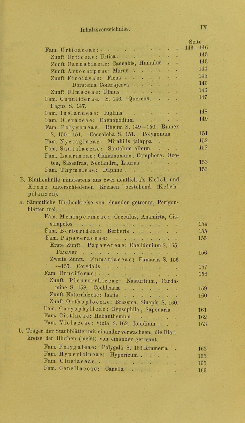 Seite Farn. Urticaceae: 143-146 Zunft Urticeae: Urtica Zunft Cannabincae: Cannabis, Humulus , . 143 Zunft Artocarpeae: Morus 144 Zunft Ficoideae: Ficus Dorstenia Contrajerva Zunft ülmaceae: Ulraus Farn. Cupuliferao. S. 146. >Quercus, ... 147 Fagus S. 147. Fam. luglandeae: luglans 148 Fam. Oleraceae: Chenopodium 149 Fam. Polygoneae: Rheum S. 149—150. Rumex S. 150—151. Coccoloba S. 151. Polygonum . ' 151 Fam. Nyctagineae: Mirabilis jalappa . ■ . 152 Fam. Santalaceae: Santalum album . . . 152 Fam. Laurineae: Cinnamomum, Camphora, Oco- tea, Sassafras, Nectandra, Laurus . . . 153 Fam. Thymeleae: Daphne 158 B. Blüthenhülle mindestens aus zwei deutlich als Kelch und Krone unterschiedenen Kreisen bestehend (Kelch- pflanzen). a. Sämmtliche Blüthenk'reise von einander getrennt, Perigon- blätter frei. Fam. Menispermeae: Cocculus, Anamirta, Cis- sampelos 154 Fam. Berberideae: Berberis 155 Fam. Papaveraceae: 155 Erste Zunft. Papavereae: Chelidonium S. 155. Papaver 156 Zweite Zunft. Fumariaceae: Fumaria S. 156 —157. Corydalis 157 Fam. Cruciferae: 158 Zunft Pleurorrhizeae: Nasturtium, Carda- mine S. 158. Cochlearia 159 Zunft Notorrhizeae: Isatis 160 Zunft Orthoploceae: Brassica, Sinapis S. IGO. Fam. Caryophylleae: Gypsophila, Saponaria . 161 Fam. Cistineae: Helianthemum 162 Fam. Violaceae: Viola S. 162. lonidium . . . 163. b. Träger der Staubblätter mit einander verwachsen, die Blatt- kreise der Blüthen (meist) von einander getrennt. Fam. Polygaleae: Polygala S. 163.Krameria . 163 Fam. Hyp ericineae: Hypericum 165 Fam. Clusiaceae Fam. Canellaceae: Canella 166