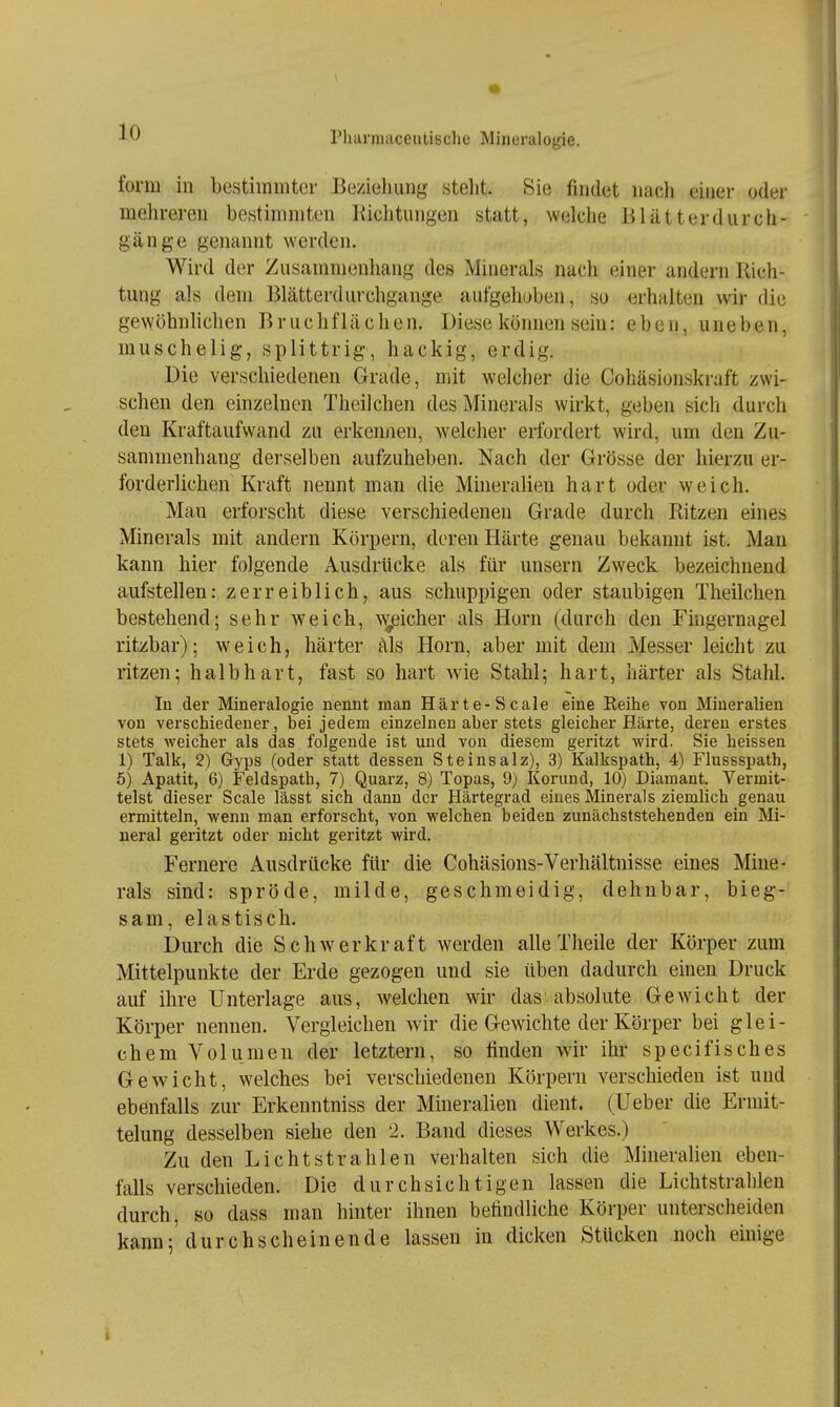 form in bestimmter Beziehung stellt. Sie findet nach einer oder mehreren bestimmten lüclituiigen statt, welche Blätterdurch- gänge genannt werden. Wird der Zusammenhang des Minerals nach einer andern Rich- tung als dem Blätterdurchgange aufgehoben, so erhalten wir die gewöhnlichen B r u c h f 1 ä c h e n. Diese können sein: eben, uneben, muschelig, splittrig, hackig, erdig. Die verschiedenen Grade, mit welcher die Cohäsionskraft zwi- schen den einzelnen Theilchen des Minerals wirkt, geben sich durch den Kraftaufwand zu erkennen, welcher erfordert wird, um den Zu- sammenhang derselben aufzuheben. Nach der Grösse der hierzu er- forderlichen Kraft nennt man die Mineralien hart oder weich. Man erforscht diese verschiedenen Grade durch Ritzen eines Minerals mit andern Körpern, deren Härte genau bekannt ist. Man kann hier folgende Ausdrücke als für unsern Zweck bezeichnend aufstellen: zerreib lieh, aus schuppigen oder staubigen Theilchen bestehend; sehr weich, N^eicher als Horn (durch den Fingernagel ritzbar); weich, härter als Horn, aber mit dem Messer leicht zu ritzen; halb hart, fast so hart wie Stahl; hart, härter als Stahl. In der Mineralogie nennt man Härte-Scale eine Reihe von Mineralien von verschiedener, bei jedem einzelnen aber stets gleicher Härte, deren erstes stets Aveicher als das folgende ist und von diesem geritzt Avird. Sie heissen 1) Talk, 2) Gyps (oder statt dessen Steinsalz), 3) Kalkspath, 4) Flussspath, 5) Apatit, 6) Feldspath, 7) Quarz, 8) Topas, 9) Korund, 10) Diamant. Vermit- telst dieser Scale lässt sich dann der Härtegrad eines Minerals ziemlich genau ermitteln, Avenn man erforscht, von Avelchen beiden zunächststehenden ein Mi- neral geritzt oder nicht geritzt wird. Fernere Ausdrücke für die Cohäsions-Verhältnisse eines Mine- rals sind: spröde, milde, geschmeidig, dehnbar, bieg- sam, elastisch. Durch die Schwerkraft werden alle Theile der Körper zum Mittelpunkte der Erde gezogen und sie üben dadurch einen Druck auf ihre Unterlage aus, welchen wir das absolute Gewicht der Körper nennen. Vergleichen wir die Gewichte der Körper bei glei- chem Volumen der letztern, so finden wir ihr specifisches Gewicht, welches bei verschiedenen Körpern verschieden ist und ebenfalls zur Erkenntniss der Mineralien dient, (lieber die Ermit- telung desselben siehe den 2. Band dieses Werkes.) Zu den Lichtstrahlen verhalten sich die Mineralien eben- falls verschieden. Die durchsichtigen lassen die Lichtstrahlen durch, so dass man hinter ihnen befindliche Körper unterscheiden kann;'durchscheinende lassen in dicken Stücken noch einige t