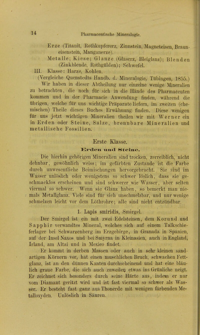 Erze (Titanit, Rothkupfererz, Zinnstein, Magneteisen, Braun- eisensteift, Manganerze). Metalle; Kiese; Glänze (Glaserz, Bleiglanz); Blenden (Zinkblende, RothgUlden); Schwefel. III. Klasse: Harze, Kohlen. (Vergleiche Quenstedts Handb. d. Mineralogie, Tübingen, 1855.) Wir haben in dieser Abtheikmg nur einzelne wenige Mineralien zu betrachten, die noch für sich in die Hände des Pharmaceuten kommen und in der Pharmacie Anwendung finden, während die übrigen, welche für uns wichtige Präparate liefern, im zweiten (che- mischen) Theile dieses Buches Erwähnung finden. Diese wenigen für uns jetzt wichtigen Mineralien theilen wir mit Werner ein in Erden oder Steine, Salze, brennbare Mineralien und metallische Fossilien. Erste Klasse. Ei'dleii nndl Steine. Die hierhin gehörigen Mineralien sind trocken, zerreiblich, nicht dehnbar, gewöhnlich weiss; im gefärbten Zustande ist die Farbe durch unwesentliche Beimischungen hervorgebracht. Sie sind im Wasser unlösHch oder wenigstens so schwer löslich, dass sie ge- schmacklos erscheinen und sind schwerer wie Wasser, aber selten viermal so schwer. Wenn sie Glanz haben, so bemerkt man nie- mals Metallglanz. Viele sind für sich unschmelzbar, und nur wenige schmelzen leicht vor dem Löthrohre; alle sind nicht entzündbar. 1. Lapis smlridis, Smirgel. Der Smirgel ist ein mit zwei Edelsteinen, dem Kor und. und Sapphir verwandtes Mineral, welches sich auf einem Talkschie- ferlager bei Schwarzenberg im Erzgebirge, in Granada in Spanien, auf der Insel Naxos und bei Smyrna in Kleinasien, auch in England, Irland, am Altai und in Mexico findet. Er kommt in derben Massen oder auch in sehr kleinen sand- artigen Körnern vor, hat einen muschlichen Bruch, schwachen Fett- glanz, ist an den dünnen Kanten durchscheinend und hat eine bläu- lich graue Farbe, die sich auch zuweileij etwas ins Grünliche neigt. Er zeichnet sich besonders durch seine Härte aus, indem er nur vom Diamant geritzt wird und ist fast viermal so schwer als Was- ser. Er besteht fast ganz aus Thonerde mit wenigen färbenden Me- talloxyden. Unlöslich in Säuren.