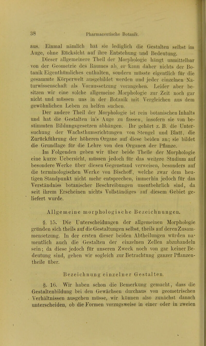 aus. Einmal nämlicli hat sie lediglich die GcHtalten nelbst im Auge, ohne Eücksicht auf ihre Entstehung und Bedeutung. Dieser allgemeinere Theil der Morphologie hängt unmittelbar von der Geometrie des Raumes ab, er kann daher nichts der Bo- tanik Eigenthlindiches enthalten, sondern miisste eigentlich für die gesammte Kör])er\velt ausgebildet werden und jeder einzelnen Na- turwissenschaft als Voraussetzung vorangehen. Leider aber be- sitzen wir eine solche allgemeine Morphologie zur Zeit noch gar nicht und müssen uns in der Botanik mit Vergleichen aus dem gewöhnlichen Leben zu helfen suchen. Der andere Theil der Morphologie ist rein botanischen Inhalts und hat die Gestalten in's Auge zu fassen, insofern sie von be- stimmten Bildungsgesetzen abhängen. Ihr gehört z. B. die Unter- suchung der Waclisthumsrichtungen von Stengel und Blatt, die Zurückführung der höheren Organe auf diese beiden an; sie bildet die Grundlage für die Lehre von den Organen der Pflanze. Im Folgenden geben wir über beide Theile der Morphologie eine kurze Uebersicht, müssen jedoch für das weitere Studium auf besondere Werke über diesen Gegenstand verweisen, besonders auf die terminologischen Werke von Bischolf, welche zwar dem heu- tigen Standpunkt nicht mehr entsprechen, immerhin jedoch für das Verständniss botanischer Beschreibungen unentbehrlich sind, da seit ihrem Erscheinen nichts Vollständiges auf diesem Gebiet ge- liefert wurde. Allgemeine morphologische Bezeichnungen. §. 15. Die Unterscheidungen der allgemeinen Morphologie gründen sich theils auf die Gestaltungen selbst, theils auf deren Zusam- mensetzung. In der ersten dieser beiden Abtheilungen würden na- mentlich auch die Gestalten der einzelnen Zellen abzuhandeln sein; da diese jedoch für unseren Zweck noch von gar keiner Be- deutung sind, gehen wir sogleich zur Betrachtung ganzer Pflanzen- theile über. Bezeichnung einzelner Gestalten. §. 16. Wir haben schon die Bemerkung gemacht, dass die Gestaltenbildung bei den Gewächsen durchaus von geometrischen Verhältnissen ausgehen müsse, wir können also zunächst danach unterscheiden, ob die Formen vorzugsweise in einer oder in zweien