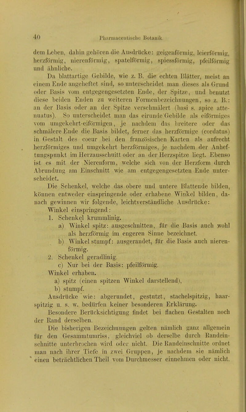 dem Leben, dahin geliöi-en die Ausdrücke: geigenf/Jimig, leierförrnig, herztonuig, nierenförmig-, spateiförmig, spieBsförmig, pfeillormig und ülinliclie. Da blattartige Gebilde, wie z. B. die echten Blätter, meist an einem Ende angeheftet sind, so unterscheidet man dieses ah Grund oder Basis vom entgegengesetzten Ende, der Spitze, und benutzt diese beiden Enden zu weiteren Formenbezeichnungen, so z. B,: an der Basis oder an der Spitze verschmälert (basi s. apice atte- nuatus). So unterscheidet man das eirunde'Gebilde als eiförmiges vom umgekehrt-eiförmigen, je nachdem das l)reitere oder das schmälere Ende die Basis bildet, ferner das herzförmige (cordatus) in Gestalt des coeur bei den französischen Karten als aufrecht herzförmiges und umgekehrt herzförmiges, je nachdem der Anhef- tungspunkt im Herzausschuitt oder an der Herzspitze liegt. Ebenso ist es mit der Nierenform, welche sich von der Herzform durch Abrundung am Einschnitt wie am entgegengesetzten Ende unter- scheidet. Die Schenkel, welche das obere und untere Blattende bilden, können entweder einspringende oder erhabene Winkel bilden, da- nach gewinnen wir folgende, leichtverständliche Ausdrücke: Winkel einspringend: 1. Schenkel krummlinig. a) Winkel spitz: ausgeschnitten, für die Basis auch wohl als herzförmig im engeren Sinne bezeichnet. b) Winkel stumpf: ausgerandet, für die Basis auch nieren- förmig. 2. Schenkel geradlinig. c) Nur bei der Basis: pfeilförmig. Winkel erhaben. a) spitz (einen spitzen Winkel darstellend), b) stumpf. Ausdrücke wie: abgerundet, gestutzt, stachelspitzig, haar- spitzig u. s. w. bedürfen keiner besonderen Erklärung. Besondere Berücksichtigung findet bei flachen Gestalten noch der Rand derselben. Die bisherigen Bezeichnungen gelten nämhch ganz allgemein für den Gesammtumriss, gleichviel ob derselbe durch Randein- schnitte unterbrochen wird oder nicht. Die Randeinschnitte ordnet man nach ihrer Tiefe in zwei Gruppen, je nachdem sie nämlich * einen beträchtlichen Theil vom Durchmesser einnehmen oder nicht.