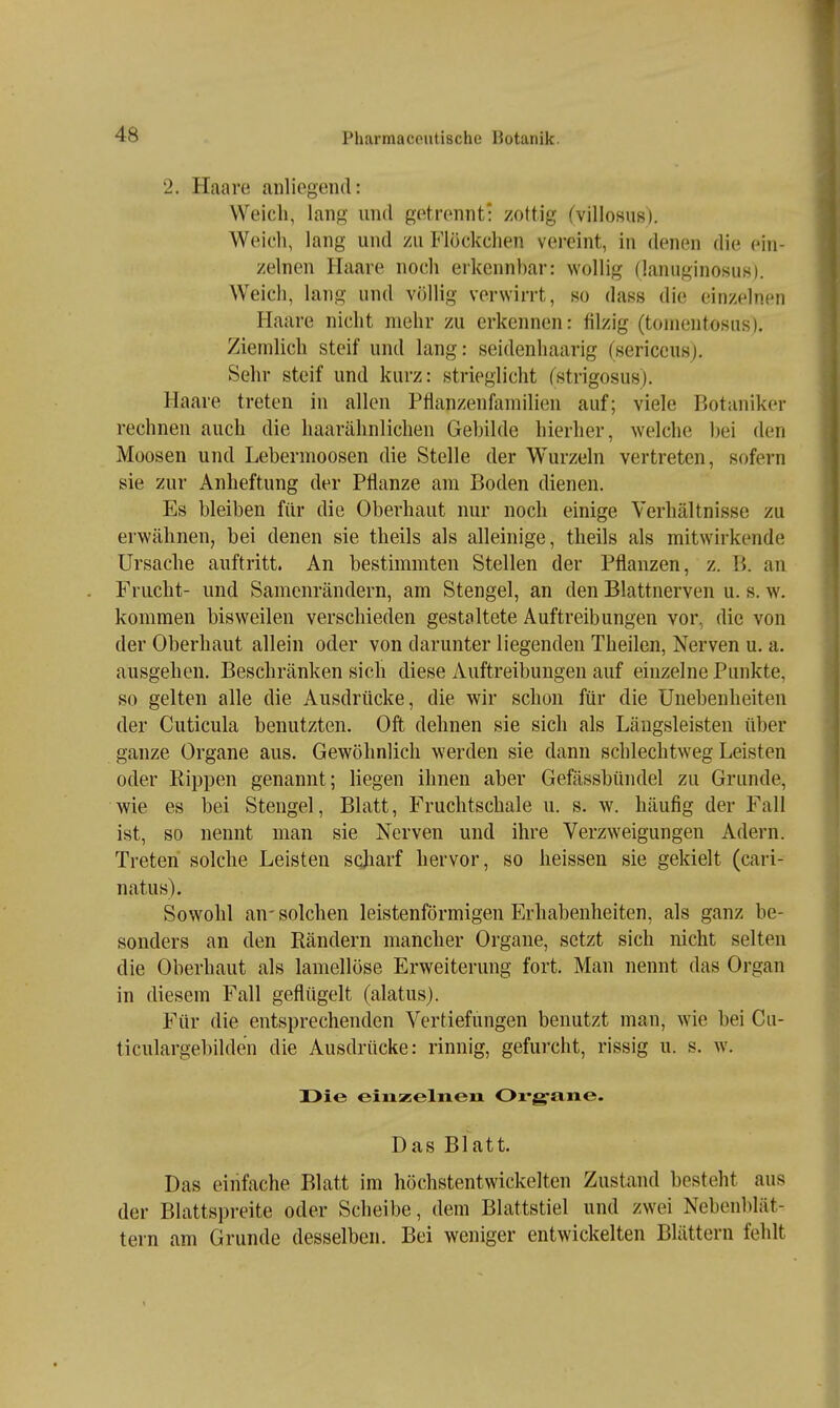 2. Haare anliegend: Weich, lang und getrennt: zottig (villosus). Weich, lang und zu Flöckchen vereint, in denen die ein- zelnen Haare noch erkennbar: wollig (lanuginosuK). Weich, lang und völlig verwirrt, so dass die einzelnen Haare nicht mehr zu erkennen: filzig (tomentosiis). Ziemlich steif und lang: seidenhaarig (sericcusj. Sehr steif und kurz: strieglicht fstrigosusj. Haare treten in allen Pflanzenfamilien auf; viele Botaniker rechnen auch die haarähnlichen Gebilde hierher, welche bei den Moosen und Lebermoosen die Stelle der W^urzeln vertreten, sofern sie zur Anheftung der Pflanze am Boden dienen. Es bleiben für die Oberhaut nur noch einige Verhältnisse zu erwähnen, bei denen sie theils als alleinige, theils als mitwirkende Ursache auftritt. An bestimmten Stellen der Pflanzen, z. B. an Frucht- und Samenrändern, am Stengel, an den Blattnerven u. s. w. kommen bisweilen verschieden gestaltete Auftreibungen vor, die von der Oberhaut allein oder von darunter liegenden Theilen, Nerven u. a. ausgehen. Beschränken sich diese Auftreibungen auf einzelne Punkte, so gelten alle die Ausdrücke, die wir schon für die Unebenheiten der Cuticula benutzten. Oft dehnen sie sich als Läugsleisten über ganze Organe aus. Gewöhnlich werden sie dann schlechtweg Leisten oder Rippen genannt; liegen ihnen aber Gefässbündel zu Grunde, wie es bei Stengel, Blatt, Fruchtschale u. s. w. häufig der Fall ist, so nennt man sie Nerven und ihre Verzweigungen Adern. Treten solche Leisten sqjiarf hervor, so lieissen sie gekielt (cari- natus). Sowohl an-solchen leistenförmigen Erhabenheiten, als ganz be- sonders an den Rändern mancher Organe, setzt sich nicht selten die Oberhaut als lamellöse Erweiterung fort. Man nennt das Organ in diesem Fall geflügelt (alatus). Für die entsprechenden Vertiefungen benutzt man, wie bei Cu- ticulargebilden die Ausdrücke: rinnig, gefurcht, rissig u. s. w. üie einzelnen Oi'g'ane. Das Blatt. Das einfache Blatt im höchstentwickelten Zustand besteht aus der Blattspreite oder Scheibe, dem Blattstiel und zwei Nebenblät- tern am Grunde desselben. Bei weniger entwickelten Blättern fehlt