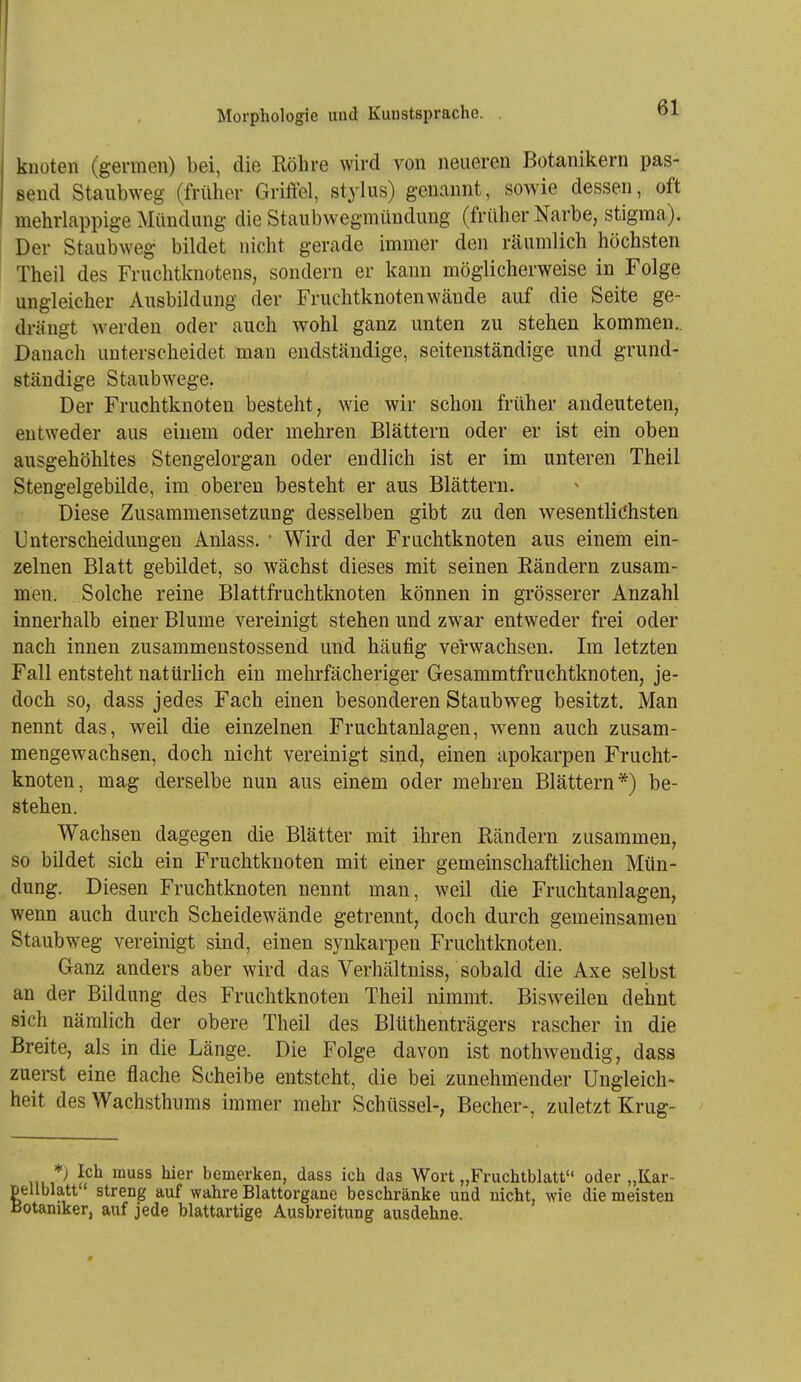 knoten (germen) bei, die Röhre wird von neueren Botanikern pas- send Staubweg (früher Griffel, Stylus) genannt, sowie dessen, oft mehrlappige :Milndung die Staubwegmündung (früher Narbe, stigma). Der Staubweg bildet nicht gerade immer den räumlich höchsten Theil des Fruchtknotens, sondern er kann möglicherweise in Folge ungleicher Ausbildung der Fruchtknotenwäude auf die Seite ge- drängt werden oder auch wohl ganz unten zu stehen kommen.. Danach unterscheidet man endständige, seitenständige und grund- ständige Staubwege. Der Fruchtknoten besteht, wie wir schon früher andeuteten, entweder aus einem oder mehren Blättern oder er ist ein oben ausgehöhltes Stengelorgan oder endlich ist er im unteren Theil Stengelgebüde, im oberen besteht er aus Blättern. Diese Zusammensetzung desselben gibt zu den wesentlichsten Unterscheidungen Anlass.  Wird der Fruchtknoten aus einem ein- zelnen Blatt gebildet, so wächst dieses mit seinen Rändern zusam- men. Solche reine Blattfruchtknoten können in grösserer Anzahl innerhalb einer Blume vereinigt stehen und zwar entweder frei oder nach innen zusammenstossend und häufig verwachsen. Im letzten Fall entsteht natürlich ein mehrfächeriger Gesammtfruchtknoten, je- doch so, dass jedes Fach einen besonderen Staubweg besitzt. Man nennt das, weil die einzelnen Fruchtanlageu, wenn auch zusam- mengewachsen, doch nicht vereinigt sind, einen apokarpen Frucht- knoten, mag derselbe nun aus einem oder mehren Blättern*) be- stehen. Wachsen dagegen die Blätter mit ihren Rändern zusammen, so bildet sich ein Fruchtknoten mit einer gemeinschaftlichen Mün- dung. Diesen Fruchtknoten nennt man, weil die Fruchtanlagen, wenn auch durch Scheidewände getrennt, doch durch gemeinsamen Staubweg vereinigt sind, einen synkarpen Fruchtknoten. Ganz anders aber wird das Verhältniss, sobald die Axe selbst an der Bildung des Fruchtknoten Theil nimmt. Bisweilen dehnt sich nämlich der obere Theil des Blüthenträgers rascher in die Breite, als in die Länge. Die Folge davon ist nothweudig, dass zuerst eine flache Scheibe entsteht, die bei zunehmender Ungleich- heit des Wachsthums immer mehr Schüssel-, Becher-, zuletzt Krug- *) Ich rauss hier bemerken, dass ich das Wort „Fruchtblatt oder „Kar- pellblatt streng auf wahre Blattorgane beschränke und nicht, wie die meisten Botaniker, auf jede blattartige Ausbreitung ausdehne.