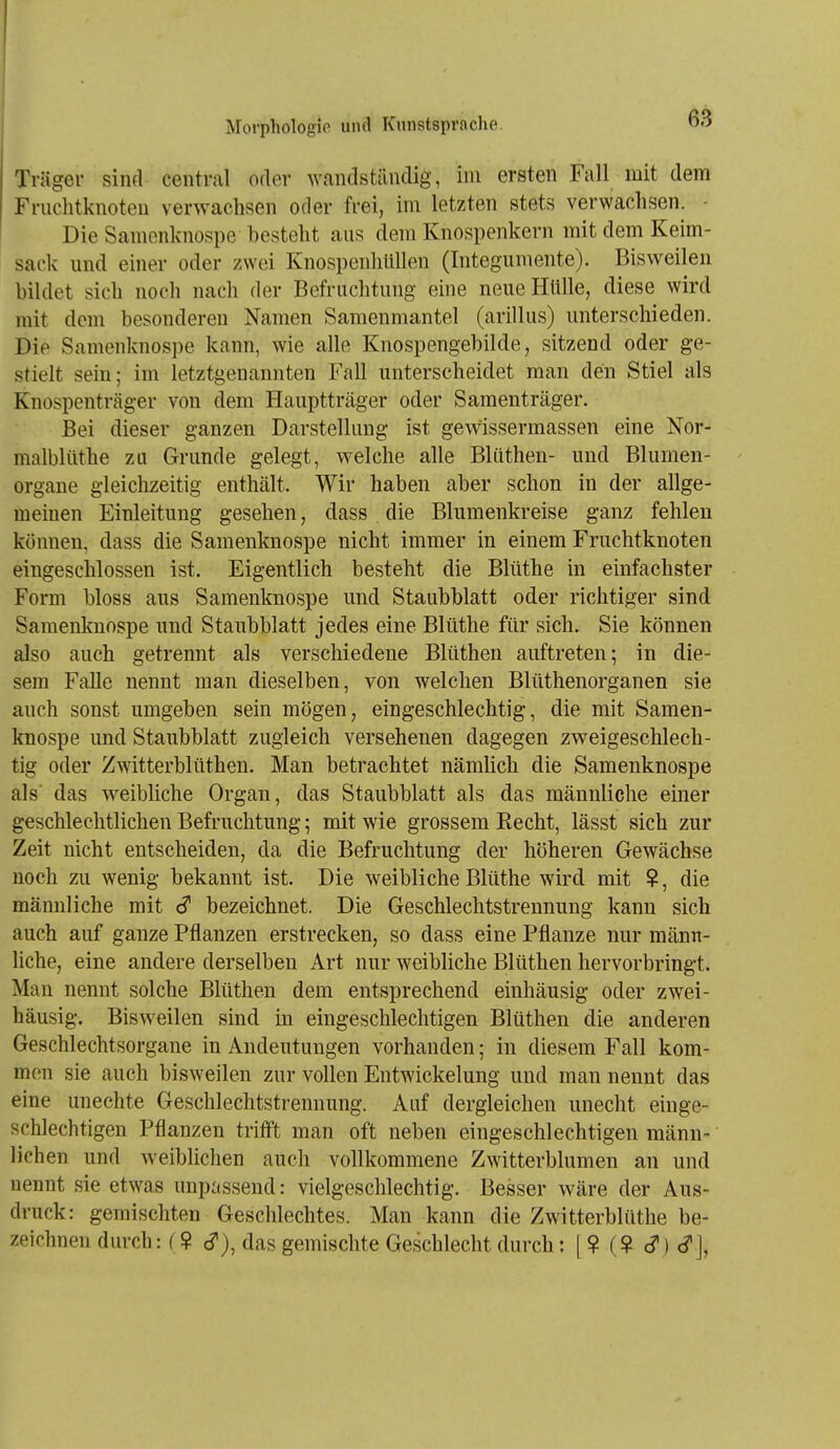 I Morphologie und Kunstsprache. -J Träger sind central oder wandständig, im ersten Fall mit dem Fruchtknoten verwachsen oder frei, im letzten stets verwachsen. ■ Die Samenknospe besteht aus dem Knospenkern mit dem Keim- sack und einer oder zwei Knospenhüllen (Integumente). Bisweilen bildet sich noch nach der Befruchtung eine neue Hülle, diese wird mit dem besonderen Namen Samenmantel (arillus) unterschieden. Die Samenknospe kann, wie alle Knospengebilde, sitzend oder ge- stielt sein; im letztgenannten Fall unterscheidet man den Stiel als Knospenträger von dem Hauptträger oder Samenträger. Bei dieser ganzen Darstellung ist gewissermassen eine Nor- malblüthe zu Grunde gelegt, welche alle Blüthen- und Blumen- - Organe gleichzeitig enthält. Wir haben aber schon in der allge- meinen Einleitung gesehen, dass die Blumenkreise ganz fehlen können, dass die Samenknospe nicht immer in einem Fruchtknoten eingeschlossen ist. Eigentlich besteht die Blüthe in einfachster Form bloss aus Samenknospe und Staubblatt oder richtiger sind Samenknospe und Staubblatt jedes eine Blüthe für sich. Sie können also auch getrennt als verschiedene Blüthen auftreten; in die- sem Falle nennt man dieselben, von welchen Blüthenorganen sie auch sonst umgeben sein mögen, eingeschlechtig, die mit Samen- knospe und Staubblatt zugleich versehenen dagegen zweigeschlech- tig oder Zwitterblüthen. Man betrachtet nämlich die Samenknospe als das weibliche Organ, das Staubblatt als das männliche einer geschlechtlichen Befruchtung; mit wie grossem Kecht, lässt sich zur Zeit nicht entscheiden, da die Befruchtung der höheren Gewächse noch zu wenig bekannt ist. Die weibliche Blüthe wird mit ?, die männliche mit c? bezeichnet. Die Geschlechtstrennung kann sich auch auf ganze Pflanzen erstrecken, so dass eine Pflanze nur männ- liche, eine andere derselben Art nur weibliche Blüthen hervorbringt. Man nennt solche Blüthen dem entsprechend einhäusig oder zwei- häusig. Bisweilen sind in eingeschlechtigen Blüthen die anderen Geschlechtsorgane in Andeutungen vorhanden; in diesem Fall kom- men sie auch bisweilen zur vollen Entwickelung und man nennt das eine unechte Geschlechtstrennung. Auf dergleichen unecht einge- schlechtigen Pflanzen trifft man oft neben eingeschlechtigen männ- lichen und weiblichen auch vollkommene Zwitterblumen an und nennt sie etwas unpassend: vielgeschlechtig. Besser wäre der Aus- druck: gemischten Geschlechtes. Man kann die Zwitterblüthe be- zeichnen durch: (? c?), das gemischte Geschlecht durch: [ ? (? c?j <?J,